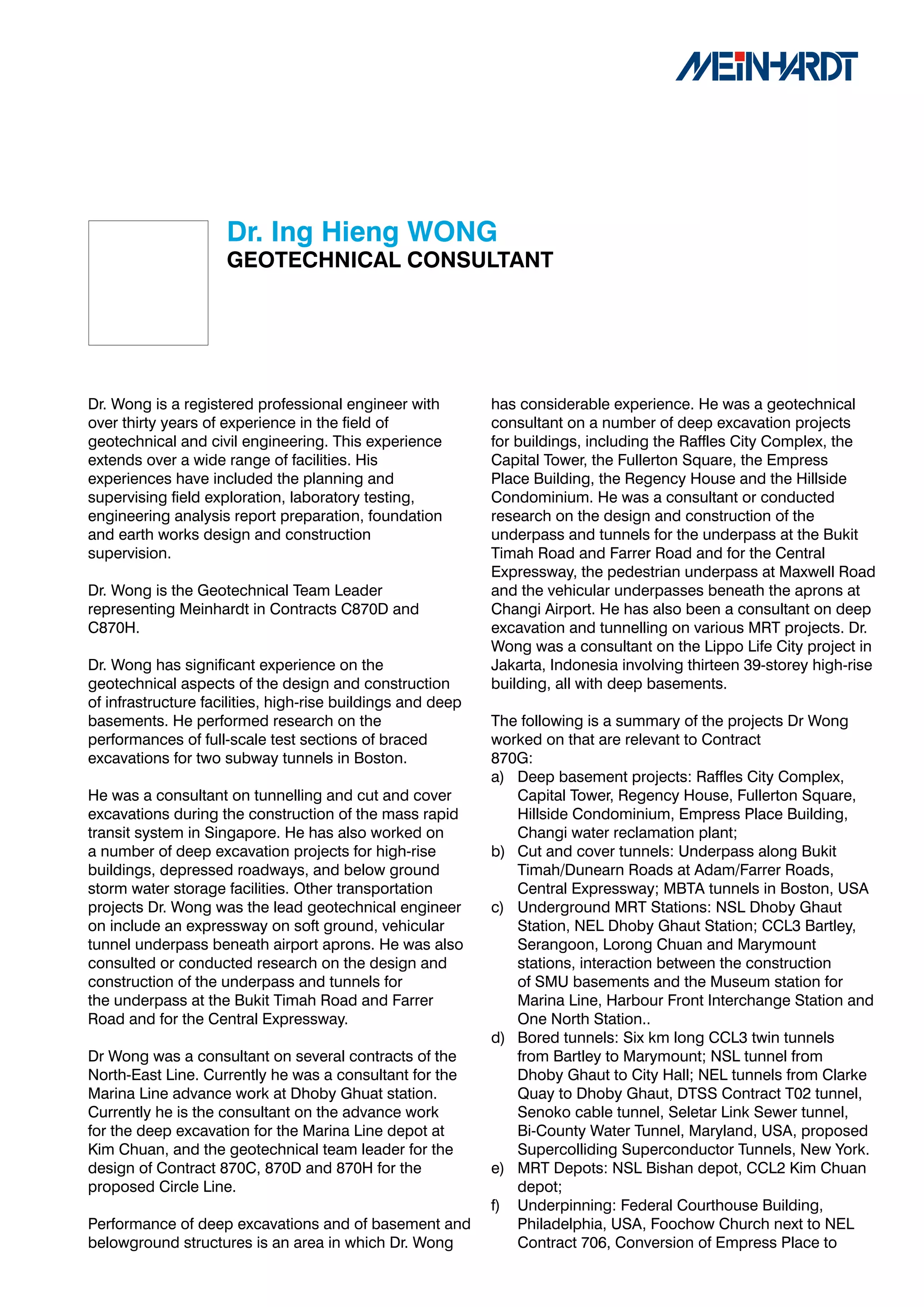 Dr.	Ing	Hieng	WONG
                     GEOTECHNICAL	CONSULTANT




Dr. Wong is a registered professional engineer with          has considerable experience. He was a geotechnical
over thirty years of experience in the field of              consultant on a number of deep excavation projects
geotechnical and civil engineering. This experience          for buildings, including the Raffles City Complex, the
extends over a wide range of facilities. His                 Capital Tower, the Fullerton Square, the Empress
experiences have included the planning and                   Place Building, the Regency House and the Hillside
supervising field exploration, laboratory testing,           Condominium. He was a consultant or conducted
engineering analysis report preparation, foundation          research on the design and construction of the
and earth works design and construction                      underpass and tunnels for the underpass at the Bukit
supervision.                                                 Timah Road and Farrer Road and for the Central
                                                             Expressway, the pedestrian underpass at Maxwell Road
Dr. Wong is the Geotechnical Team Leader                     and the vehicular underpasses beneath the aprons at
representing Meinhardt in Contracts C870D and                Changi Airport. He has also been a consultant on deep
C870H.                                                       excavation and tunnelling on various MRT projects. Dr.
                                                             Wong was a consultant on the Lippo Life City project in
Dr. Wong has significant experience on the                   Jakarta, Indonesia involving thirteen 39-storey high-rise
geotechnical aspects of the design and construction          building, all with deep basements.
of infrastructure facilities, high-rise buildings and deep
basements. He performed research on the                      The following is a summary of the projects Dr Wong
performances of full-scale test sections of braced           worked on that are relevant to Contract
excavations for two subway tunnels in Boston.                870G:
                                                             a) Deep basement projects: Raffles City Complex,
He was a consultant on tunnelling and cut and cover             Capital Tower, Regency House, Fullerton Square,
excavations during the construction of the mass rapid           Hillside Condominium, Empress Place Building,
transit system in Singapore. He has also worked on              Changi water reclamation plant;
a number of deep excavation projects for high-rise           b) Cut and cover tunnels: Underpass along Bukit
buildings, depressed roadways, and below ground                 Timah/Dunearn Roads at Adam/Farrer Roads,
storm water storage facilities. Other transportation            Central Expressway; MBTA tunnels in Boston, USA
projects Dr. Wong was the lead geotechnical engineer         c) Underground MRT Stations: NSL Dhoby Ghaut
on include an expressway on soft ground, vehicular              Station, NEL Dhoby Ghaut Station; CCL3 Bartley,
tunnel underpass beneath airport aprons. He was also            Serangoon, Lorong Chuan and Marymount
consulted or conducted research on the design and               stations, interaction between the construction
construction of the underpass and tunnels for                   of SMU basements and the Museum station for
the underpass at the Bukit Timah Road and Farrer                Marina Line, Harbour Front Interchange Station and
Road and for the Central Expressway.                            One North Station..
                                                             d) Bored tunnels: Six km long CCL3 twin tunnels
Dr Wong was a consultant on several contracts of the            from Bartley to Marymount; NSL tunnel from
North-East Line. Currently he was a consultant for the          Dhoby Ghaut to City Hall; NEL tunnels from Clarke
Marina Line advance work at Dhoby Ghuat station.                Quay to Dhoby Ghaut, DTSS Contract T02 tunnel,
Currently he is the consultant on the advance work              Senoko cable tunnel, Seletar Link Sewer tunnel,
for the deep excavation for the Marina Line depot at            Bi-County Water Tunnel, Maryland, USA, proposed
Kim Chuan, and the geotechnical team leader for the             Supercolliding Superconductor Tunnels, New York.
design of Contract 870C, 870D and 870H for the               e) MRT Depots: NSL Bishan depot, CCL2 Kim Chuan
proposed Circle Line.                                           depot;
                                                             f) Underpinning: Federal Courthouse Building,
Performance of deep excavations and of basement and             Philadelphia, USA, Foochow Church next to NEL
belowground structures is an area in which Dr. Wong             Contract 706, Conversion of Empress Place to
 