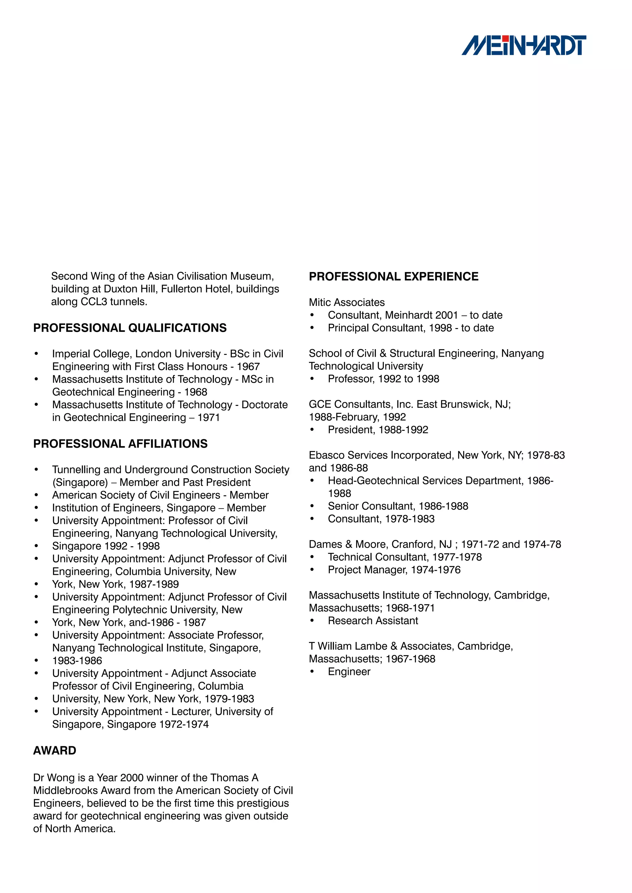 Second Wing of the Asian Civilisation Museum,           PROFESSIONAL	EXPERIENCE
    building at Duxton Hill, Fullerton Hotel, buildings
    along CCL3 tunnels.                                     Mitic Associates
                                                            • Consultant, Meinhardt 2001 – to date
PROFESSIONAL	QUALIFICATIONS                                 • Principal Consultant, 1998 - to date

•   Imperial College, London University - BSc in Civil      School of Civil & Structural Engineering, Nanyang
    Engineering with First Class Honours - 1967             Technological University
•   Massachusetts Institute of Technology - MSc in          • Professor, 1992 to 1998
    Geotechnical Engineering - 1968
•   Massachusetts Institute of Technology - Doctorate       GCE Consultants, Inc. East Brunswick, NJ;
    in Geotechnical Engineering – 1971                      1988-February, 1992
                                                            • President, 1988-1992
PROFESSIONAL	AFFILIATIONS
                                                            Ebasco Services Incorporated, New York, NY; 1978-83
•   Tunnelling and Underground Construction Society         and 1986-88
    (Singapore) – Member and Past President                 • Head-Geotechnical Services Department, 1986-
•   American Society of Civil Engineers - Member               1988
•   Institution of Engineers, Singapore – Member            • Senior Consultant, 1986-1988
•   University Appointment: Professor of Civil              • Consultant, 1978-1983
    Engineering, Nanyang Technological University,
•   Singapore 1992 - 1998                                   Dames & Moore, Cranford, NJ ; 1971-72 and 1974-78
•   University Appointment: Adjunct Professor of Civil      • Technical Consultant, 1977-1978
    Engineering, Columbia University, New                   • Project Manager, 1974-1976
•   York, New York, 1987-1989
•   University Appointment: Adjunct Professor of Civil      Massachusetts Institute of Technology, Cambridge,
    Engineering Polytechnic University, New                 Massachusetts; 1968-1971
•   York, New York, and-1986 - 1987                         • Research Assistant
•   University Appointment: Associate Professor,
    Nanyang Technological Institute, Singapore,             T William Lambe & Associates, Cambridge,
•   1983-1986                                               Massachusetts; 1967-1968
•   University Appointment - Adjunct Associate              • Engineer
    Professor of Civil Engineering, Columbia
•   University, New York, New York, 1979-1983
•   University Appointment - Lecturer, University of
    Singapore, Singapore 1972-1974

AWARD

Dr Wong is a Year 2000 winner of the Thomas A
Middlebrooks Award from the American Society of Civil
Engineers, believed to be the first time this prestigious
award for geotechnical engineering was given outside
of North America.
 