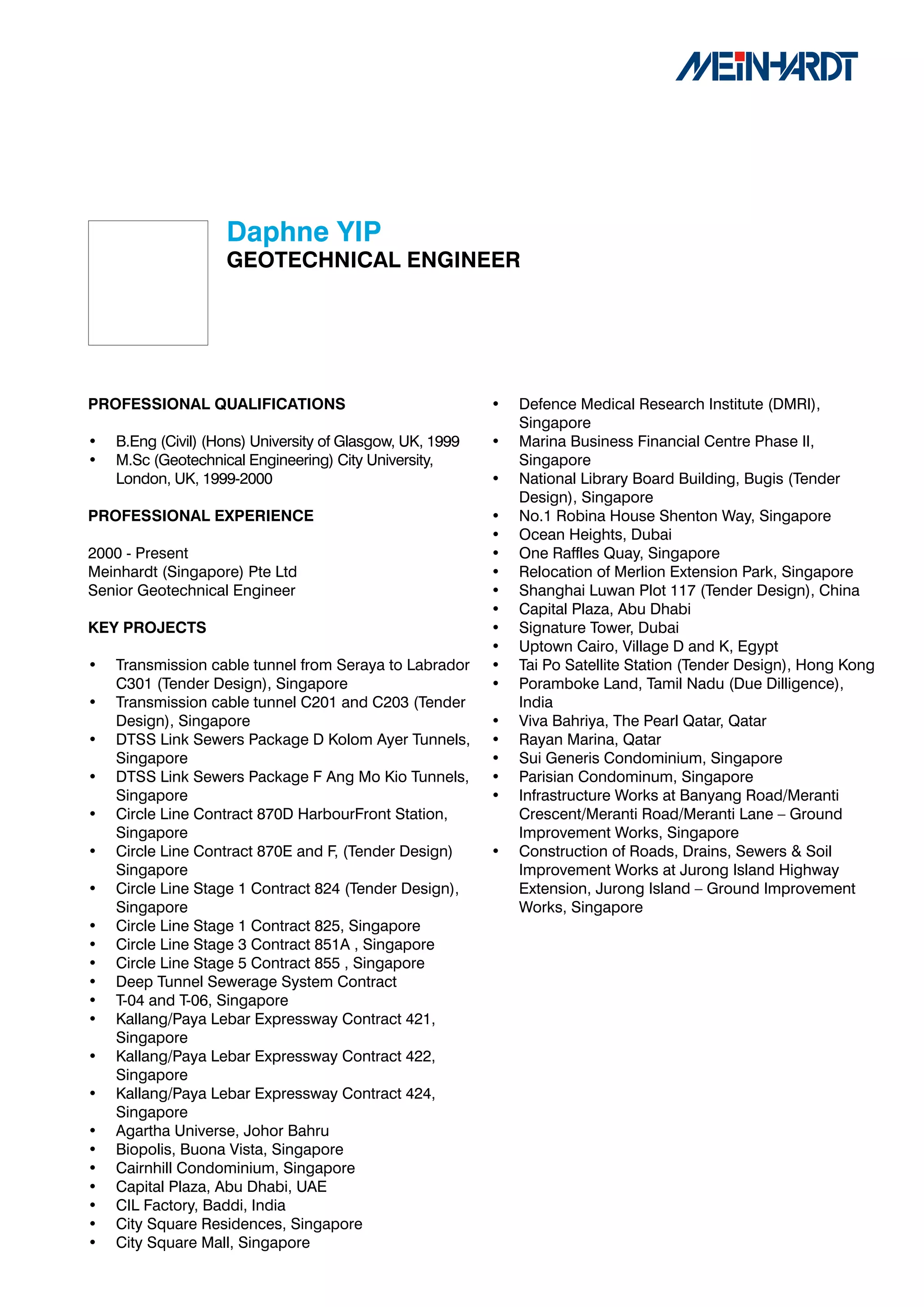 Daphne	YIP
                    GEOTECHNICAL	ENGINEER




PROFESSIONAL	QUALIFICATIONS                                •   Defence Medical Research Institute (DMRI),
                                                               Singapore
•   B.Eng (Civil) (Hons) University of Glasgow, UK, 1999   •   Marina Business Financial Centre Phase II,
•   M.Sc (Geotechnical Engineering) City University,           Singapore
    London, UK, 1999-2000                                  •   National Library Board Building, Bugis (Tender
                                                               Design), Singapore
PROFESSIONAL	EXPERIENCE                                    •   No.1 Robina House Shenton Way, Singapore
                                                           •   Ocean Heights, Dubai
2000 - Present                                             •   One Raffles Quay, Singapore
Meinhardt (Singapore) Pte Ltd                              •   Relocation of Merlion Extension Park, Singapore
Senior Geotechnical Engineer                               •   Shanghai Luwan Plot 117 (Tender Design), China
                                                           •   Capital Plaza, Abu Dhabi
KEY	PROJECTS                                               •   Signature Tower, Dubai
                                                           •   Uptown Cairo, Village D and K, Egypt
•   Transmission cable tunnel from Seraya to Labrador      •   Tai Po Satellite Station (Tender Design), Hong Kong
    C301 (Tender Design), Singapore                        •   Poramboke Land, Tamil Nadu (Due Dilligence),
•   Transmission cable tunnel C201 and C203 (Tender            India
    Design), Singapore                                     •   Viva Bahriya, The Pearl Qatar, Qatar
•   DTSS Link Sewers Package D Kolom Ayer Tunnels,         •   Rayan Marina, Qatar
    Singapore                                              •   Sui Generis Condominium, Singapore
•   DTSS Link Sewers Package F Ang Mo Kio Tunnels,         •   Parisian Condominum, Singapore
    Singapore                                              •   Infrastructure Works at Banyang Road/Meranti
•   Circle Line Contract 870D HarbourFront Station,            Crescent/Meranti Road/Meranti Lane – Ground
    Singapore                                                  Improvement Works, Singapore
•   Circle Line Contract 870E and F, (Tender Design)       •   Construction of Roads, Drains, Sewers & Soil
    Singapore                                                  Improvement Works at Jurong Island Highway
•   Circle Line Stage 1 Contract 824 (Tender Design),          Extension, Jurong Island – Ground Improvement
    Singapore                                                  Works, Singapore
•   Circle Line Stage 1 Contract 825, Singapore
•   Circle Line Stage 3 Contract 851A , Singapore
•   Circle Line Stage 5 Contract 855 , Singapore
•   Deep Tunnel Sewerage System Contract
•   T-04 and T-06, Singapore
•   Kallang/Paya Lebar Expressway Contract 421,
    Singapore
•   Kallang/Paya Lebar Expressway Contract 422,
    Singapore
•   Kallang/Paya Lebar Expressway Contract 424,
    Singapore
•   Agartha Universe, Johor Bahru
•   Biopolis, Buona Vista, Singapore
•   Cairnhill Condominium, Singapore
•   Capital Plaza, Abu Dhabi, UAE
•   CIL Factory, Baddi, India
•   City Square Residences, Singapore
•   City Square Mall, Singapore
 