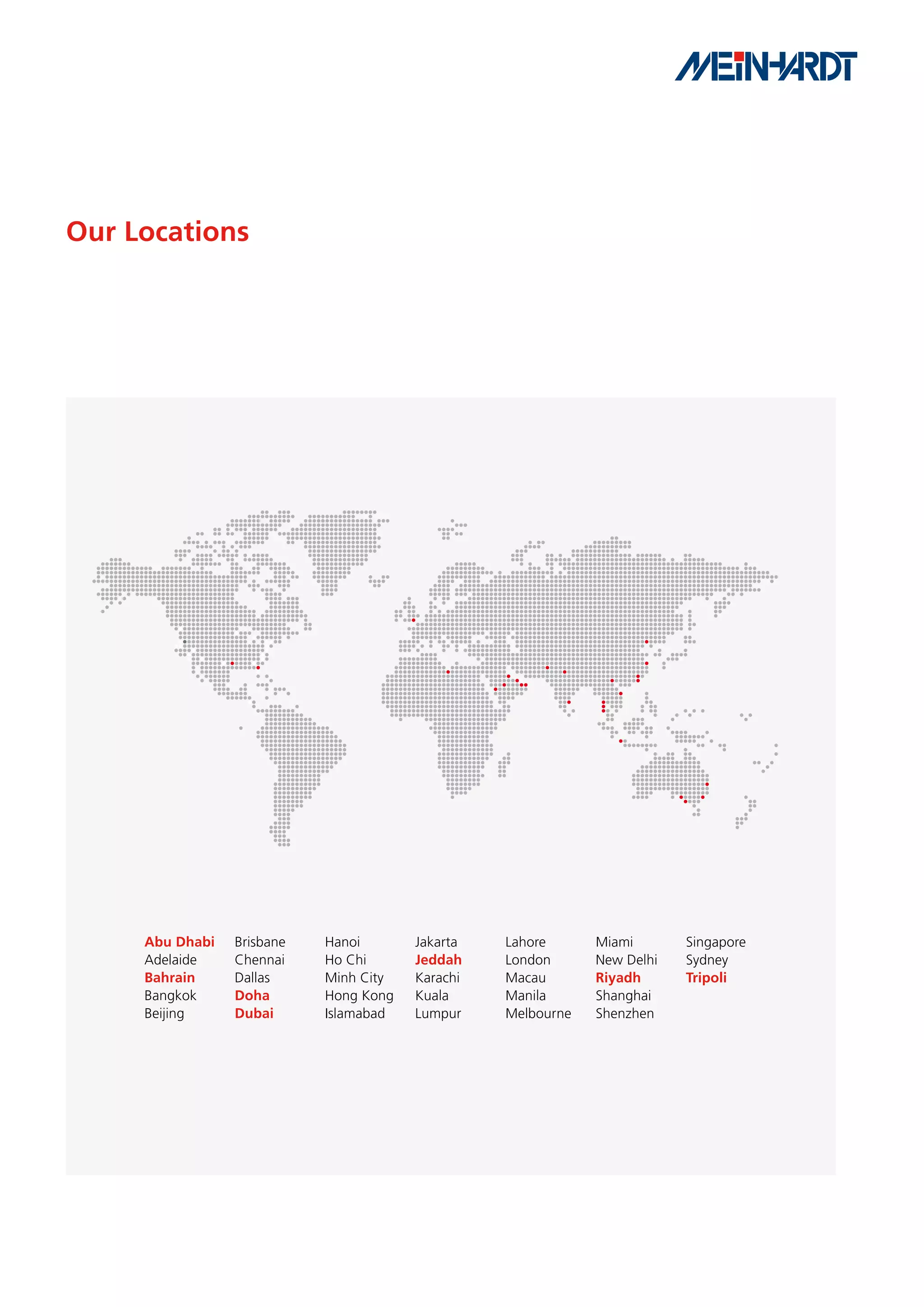 Our Locations




     Abu Dhabi   Brisbane   Hanoi       Jakarta   Lahore      Miami       Singapore
     Adelaide    Chennai    Ho Chi      Jeddah    London      New Delhi   Sydney
     Bahrain     Dallas     Minh City   Karachi   Macau       Riyadh      Tripoli
     Bangkok     Doha       Hong Kong   Kuala     Manila      Shanghai
     Beijing     Dubai      Islamabad   Lumpur    Melbourne   Shenzhen
 