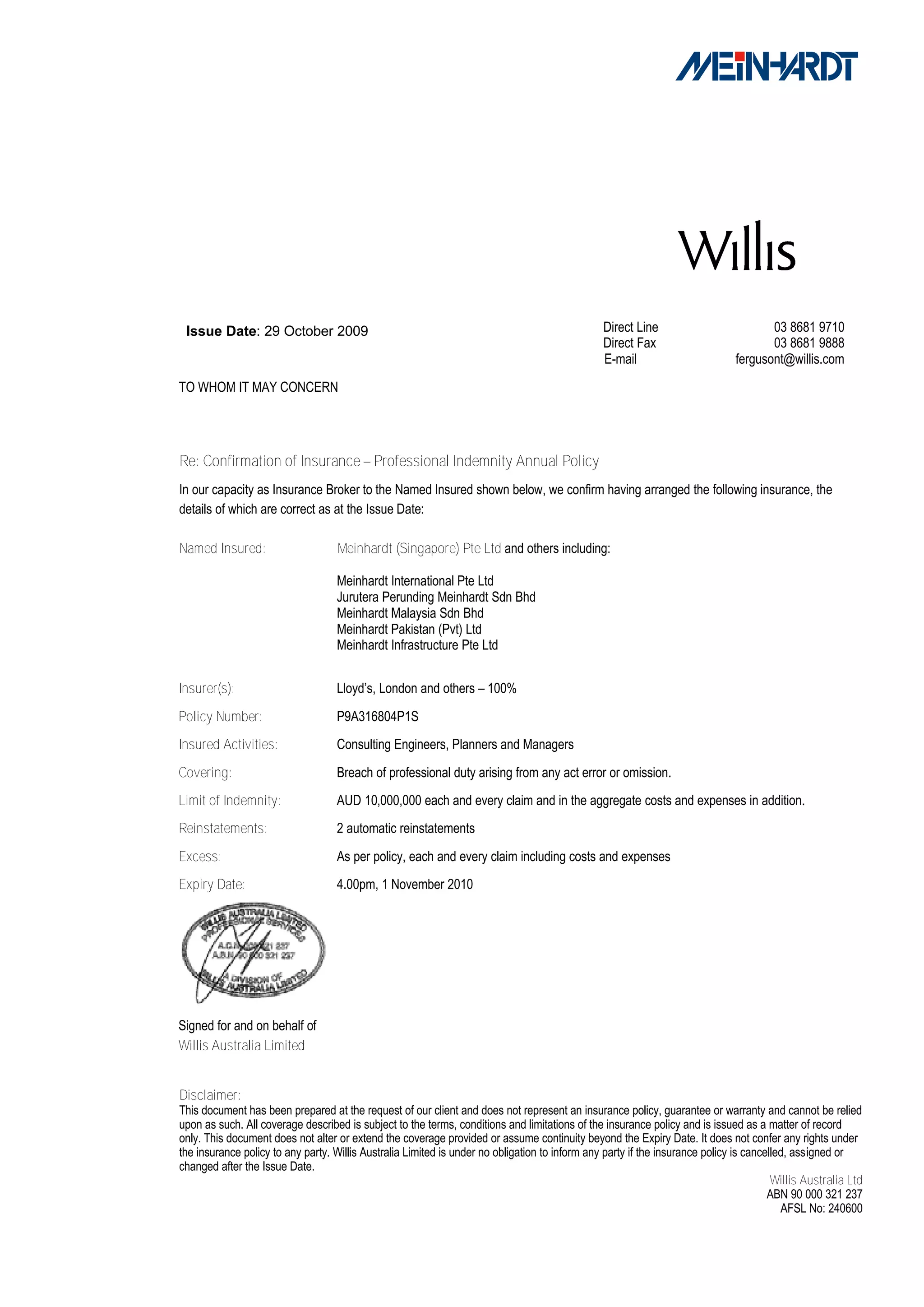 Issue Date: 29 October 2009                                                                    Direct Line                          03 8681 9710
                                                                                                Direct Fax                           03 8681 9888
                                                                                                E-mail                        fergusont@willis.com
TO WHOM IT MAY CONCERN




Re: Confirmation of Insurance – Professional Indemnity Annual Policy
In our capacity as Insurance Broker to the Named Insured shown below, we confirm having arranged the following insurance, the
details of which are correct as at the Issue Date:

Named Insured:                      Meinhardt (Singapore) Pte Ltd and others including:

                                   Meinhardt International Pte Ltd
                                   Jurutera Perunding Meinhardt Sdn Bhd
                                   Meinhardt Malaysia Sdn Bhd
                                   Meinhardt Pakistan (Pvt) Ltd
                                   Meinhardt Infrastructure Pte Ltd


Insurer(s):                        Lloyd’s, London and others – 100%

Policy Number:                     P9A316804P1S
Insured Activities:                Consulting Engineers, Planners and Managers
Covering:                          Breach of professional duty arising from any act error or omission.
Limit of Indemnity:                AUD 10,000,000 each and every claim and in the aggregate costs and expenses in addition.
Reinstatements:                    2 automatic reinstatements
Excess:                            As per policy, each and every claim including costs and expenses
Expiry Date:                       4.00pm, 1 November 2010




Signed for and on behalf of
Willis Australia Limited


Disclaimer:
This document has been prepared at the request of our client and does not represent an insurance policy, guarantee or warranty and cannot be relied
upon as such. All coverage described is subject to the terms, conditions and limitations of the insurance policy and is issued as a matter of record
only. This document does not alter or extend the coverage provided or assume continuity beyond the Expiry Date. It does not confer any rights under
the insurance policy to any party. Willis Australia Limited is under no obligation to inform any party if the insurance policy is cancelled, assigned or
changed after the Issue Date.
                                                                                                                                        Willis Australia Ltd
                                                                                                                                       ABN 90 000 321 237
                                                                                                                                          AFSL No: 240600
 