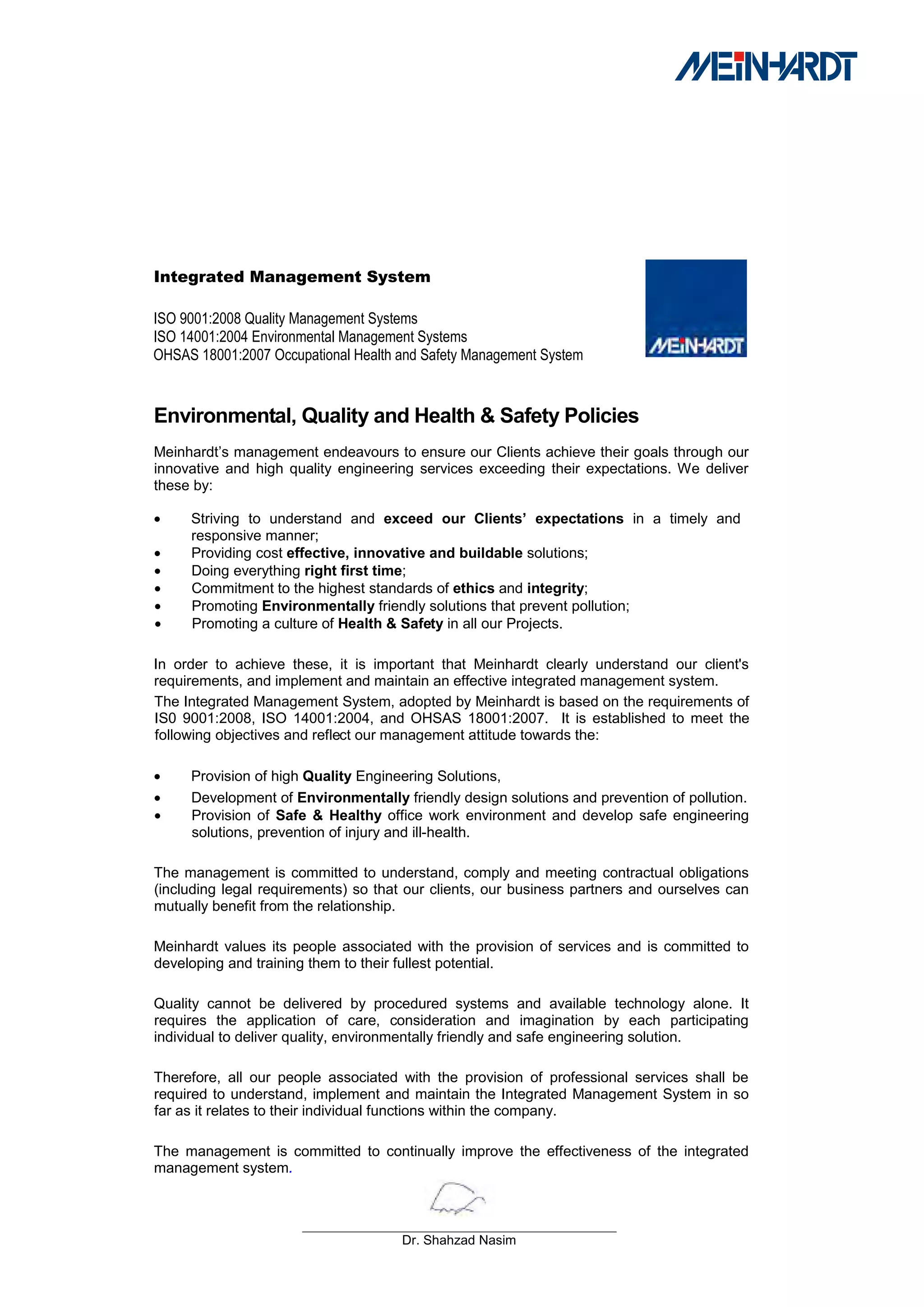 






Environmental, Quality and Health & Safety Policies
Meinhardt’s management endeavours to ensure our Clients achieve their goals through our
innovative and high quality engineering services exceeding their expectations. We deliver
these by:

•    Striving to understand and exceed our Clients’ expectations in a timely and
     responsive manner;
•    Providing cost effective, innovative and buildable solutions;
•    Doing everything right first time;
•    Commitment to the highest standards of ethics and integrity;
•    Promoting Environmentally friendly solutions that prevent pollution;
•    Promoting a culture of Health & Safety in all our Projects.

In order to achieve these, it is important that Meinhardt clearly understand our client's
requirements, and implement and maintain an effective integrated management system.
The Integrated Management System, adopted by Meinhardt is based on the requirements of
IS0 9001:2008, ISO 14001:2004, and OHSAS 18001:2007. It is established to meet the
following objectives and reflect our management attitude towards the:

•    Provision of high Quality Engineering Solutions,
•    Development of Environmentally friendly design solutions and prevention of pollution.
•    Provision of Safe & Healthy office work environment and develop safe engineering
     solutions, prevention of injury and ill-health.

The management is committed to understand, comply and meeting contractual obligations
(including legal requirements) so that our clients, our business partners and ourselves can
mutually benefit from the relationship.

Meinhardt values its people associated with the provision of services and is committed to
developing and training them to their fullest potential.

Quality cannot be delivered by procedured systems and available technology alone. It
requires the application of care, consideration and imagination by each participating
individual to deliver quality, environmentally friendly and safe engineering solution.

Therefore, all our people associated with the provision of professional services shall be
required to understand, implement and maintain the Integrated Management System in so
far as it relates to their individual functions within the company.

The management is committed to continually improve the effectiveness of the integrated
management system.



                                     Dr. Shahzad Nasim
 