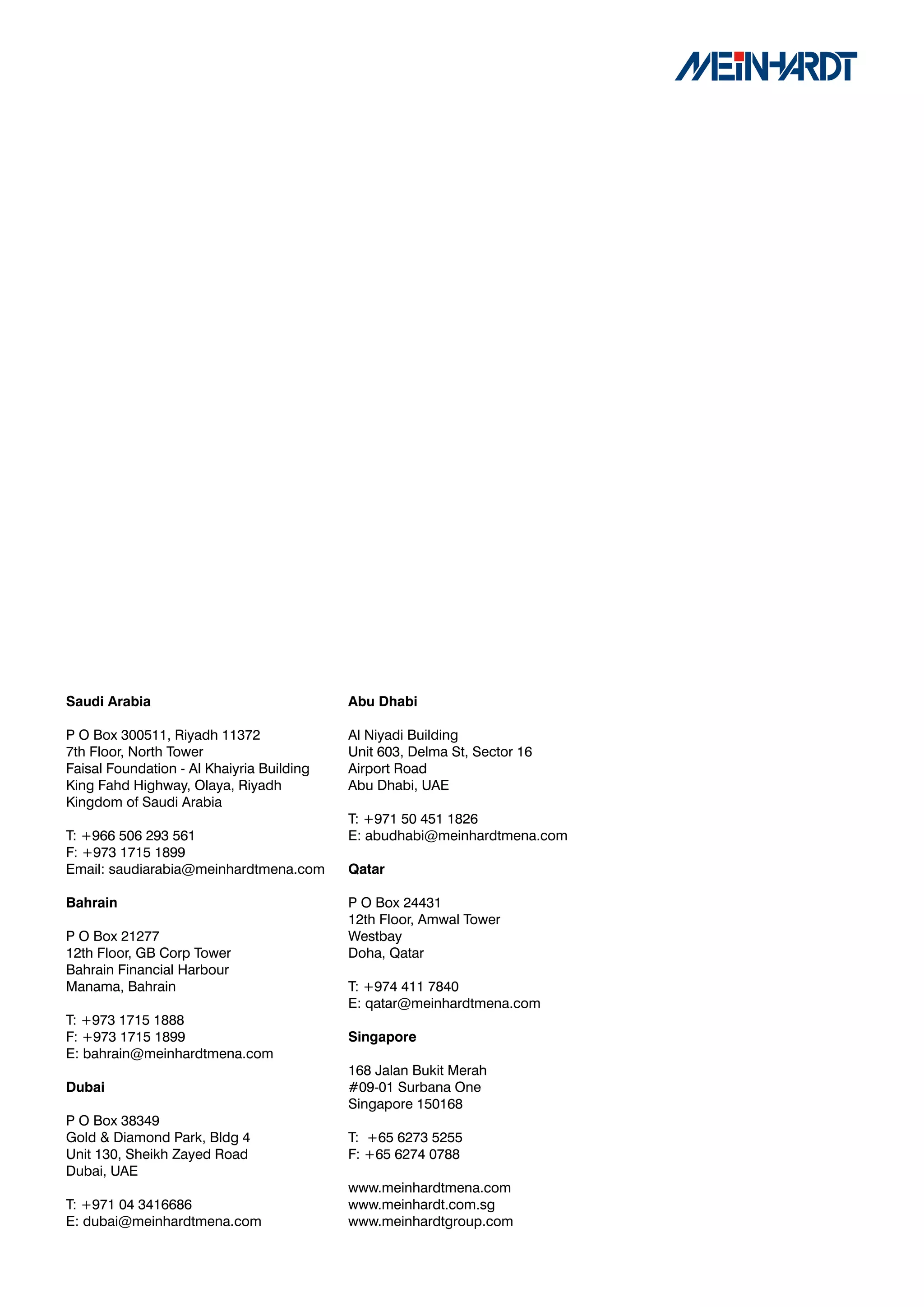 Saudi	Arabia                               Abu	Dhabi

P O Box 300511, Riyadh 11372               Al Niyadi Building
7th Floor, North Tower                     Unit 603, Delma St, Sector 16
Faisal Foundation - Al Khaiyria Building   Airport Road
King Fahd Highway, Olaya, Riyadh           Abu Dhabi, UAE
Kingdom of Saudi Arabia
                                           T: +971 50 451 1826
T: +966 506 293 561                        E: abudhabi@meinhardtmena.com
F: +973 1715 1899
Email: saudiarabia@meinhardtmena.com       Qatar

Bahrain                                    P O Box 24431
                                           12th Floor, Amwal Tower
P O Box 21277                              Westbay
12th Floor, GB Corp Tower                  Doha, Qatar
Bahrain Financial Harbour
Manama, Bahrain                            T: +974 411 7840
                                           E: qatar@meinhardtmena.com
T: +973 1715 1888
F: +973 1715 1899                          Singapore	
E: bahrain@meinhardtmena.com
                                           168 Jalan Bukit Merah
Dubai                                      #09-01 Surbana One
                                           Singapore 150168
P O Box 38349
Gold & Diamond Park, Bldg 4                T: +65 6273 5255
Unit 130, Sheikh Zayed Road                F: +65 6274 0788
Dubai, UAE
                                           www.meinhardtmena.com
T: +971 04 3416686                         www.meinhardt.com.sg
E: dubai@meinhardtmena.com                 www.meinhardtgroup.com
 