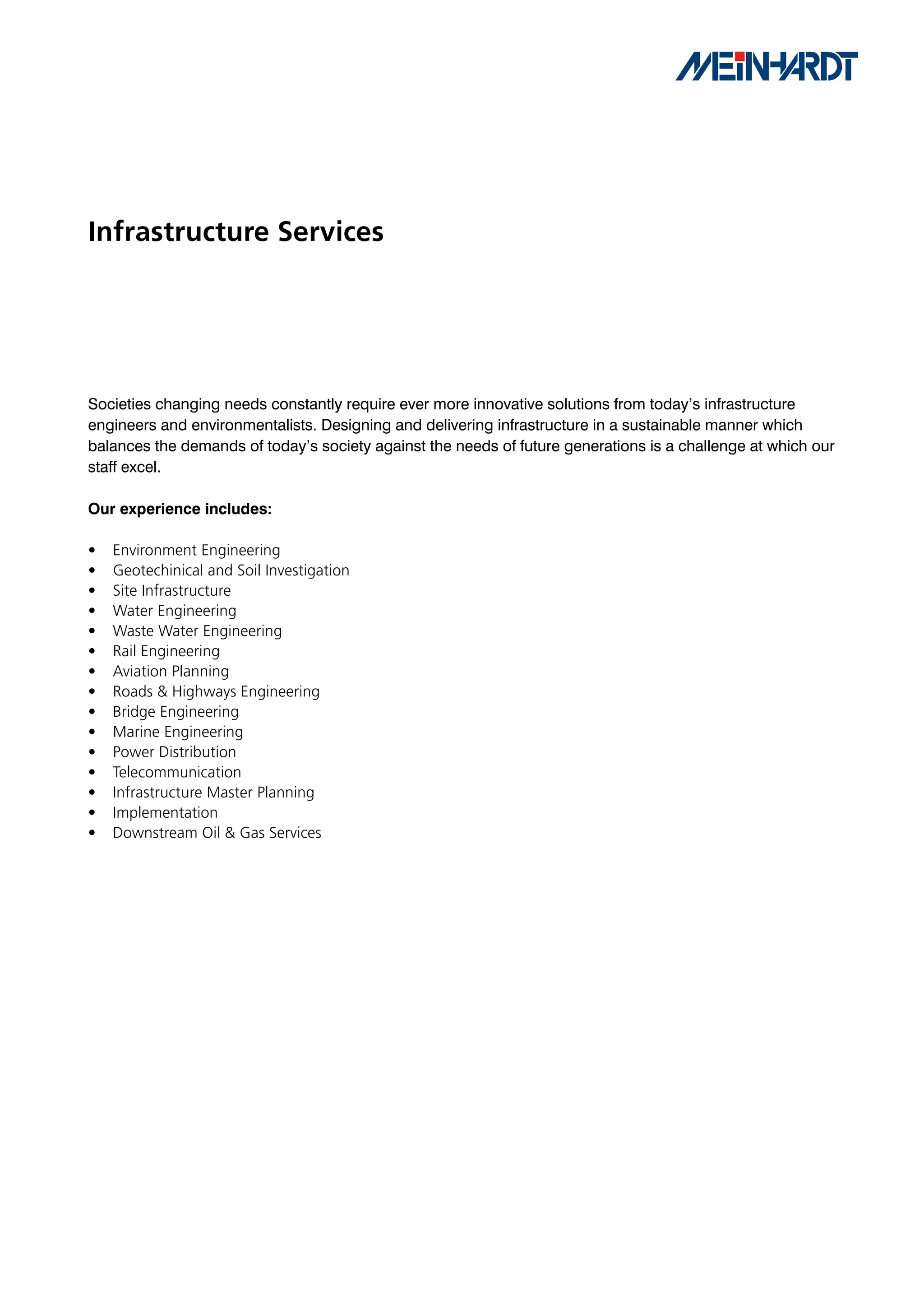 Infrastructure Services




Societies changing needs constantly require ever more innovative solutions from today’s infrastructure
engineers and environmentalists. Designing and delivering infrastructure in a sustainable manner which
balances the demands of today’s society against the needs of future generations is a challenge at which our
staff excel.

Our	experience	includes:

•   Environment Engineering
•   Geotechinical and Soil Investigation
•   Site Infrastructure
•   Water Engineering
•   Waste Water Engineering
•   Rail Engineering
•   Aviation Planning
•   Roads & Highways Engineering
•   Bridge Engineering
•   Marine Engineering
•   Power Distribution
•   Telecommunication
•   Infrastructure Master Planning
•   Implementation
•   Downstream Oil & Gas Services
 