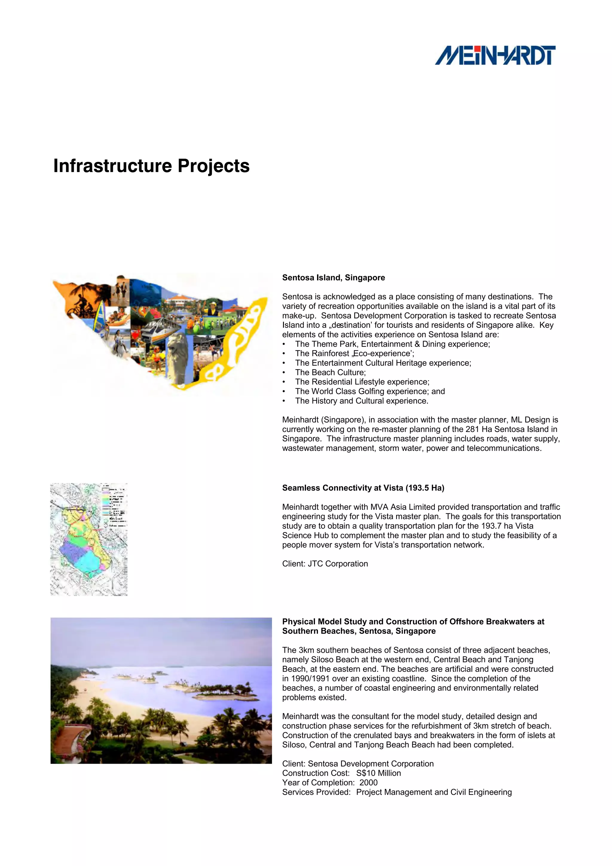 Infrastructure Projects




                          Sentosa Island, Singapore

                          Sentosa is acknowledged as a place consisting of many destinations. The
                          variety of recreation opportunities available on the island is a vital part of its
                          make-up. Sentosa Development Corporation is tasked to recreate Sentosa
                          Island into a „destination‟ for tourists and residents of Singapore alike. Key
                          elements of the activities experience on Sentosa Island are:
                          • The Theme Park, Entertainment & Dining experience;
                          • The Rainforest „Eco-experience‟;
                          • The Entertainment Cultural Heritage experience;
                          • The Beach Culture;
                          • The Residential Lifestyle experience;
                          • The World Class Golfing experience; and
                          • The History and Cultural experience.

                          Meinhardt (Singapore), in association with the master planner, ML Design is
                          currently working on the re-master planning of the 281 Ha Sentosa Island in
                          Singapore. The infrastructure master planning includes roads, water supply,
                          wastewater management, storm water, power and telecommunications.



                          Seamless Connectivity at Vista (193.5 Ha)

                          Meinhardt together with MVA Asia Limited provided transportation and traffic
                          engineering study for the Vista master plan. The goals for this transportation
                          study are to obtain a quality transportation plan for the 193.7 ha Vista
                          Science Hub to complement the master plan and to study the feasibility of a
                          people mover system for Vista‟s transportation network.

                          Client: JTC Corporation




                          Physical Model Study and Construction of Offshore Breakwaters at
                          Southern Beaches, Sentosa, Singapore

                          The 3km southern beaches of Sentosa consist of three adjacent beaches,
                          namely Siloso Beach at the western end, Central Beach and Tanjong
                          Beach, at the eastern end. The beaches are artificial and were constructed
                          in 1990/1991 over an existing coastline. Since the completion of the
                          beaches, a number of coastal engineering and environmentally related
                          problems existed.

                          Meinhardt was the consultant for the model study, detailed design and
                          construction phase services for the refurbishment of 3km stretch of beach.
                          Construction of the crenulated bays and breakwaters in the form of islets at
                          Siloso, Central and Tanjong Beach Beach had been completed.

                          Client: Sentosa Development Corporation
                          Construction Cost: S$10 Million
                          Year of Completion: 2000
                          Services Provided: Project Management and Civil Engineering
 