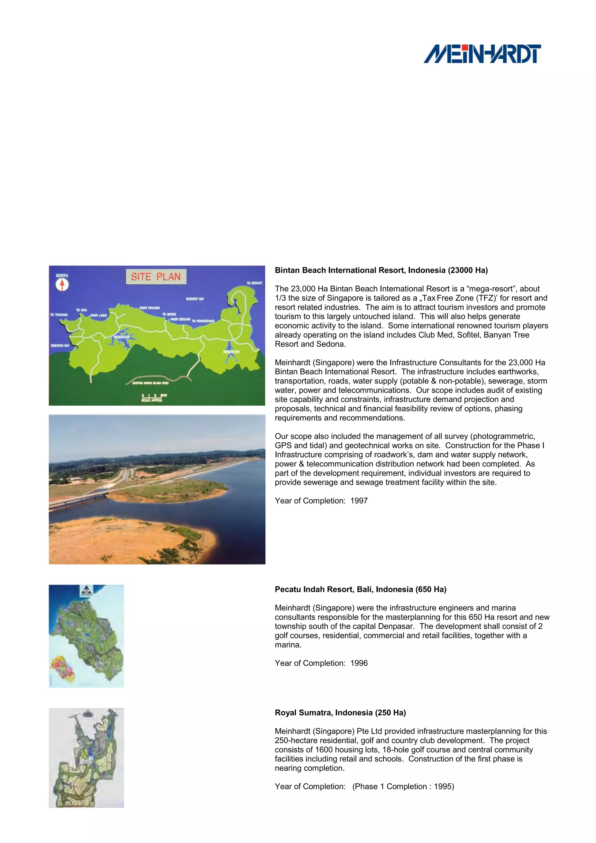 Bintan Beach International Resort, Indonesia (23000 Ha)

The 23,000 Ha Bintan Beach International Resort is a “mega-resort”, about
1/3 the size of Singapore is tailored as a „Tax Free Zone (TFZ)‟ for resort and
resort related industries. The aim is to attract tourism investors and promote
tourism to this largely untouched island. This will also helps generate
economic activity to the island. Some international renowned tourism players
already operating on the island includes Club Med, Sofitel, Banyan Tree
Resort and Sedona.

Meinhardt (Singapore) were the Infrastructure Consultants for the 23,000 Ha
Bintan Beach International Resort. The infrastructure includes earthworks,
transportation, roads, water supply (potable & non-potable), sewerage, storm
water, power and telecommunications. Our scope includes audit of existing
site capability and constraints, infrastructure demand projection and
proposals, technical and financial feasibility review of options, phasing
requirements and recommendations.

Our scope also included the management of all survey (photogrammetric,
GPS and tidal) and geotechnical works on site. Construction for the Phase I
Infrastructure comprising of roadwork‟s, dam and water supply network,
power & telecommunication distribution network had been completed. As
part of the development requirement, individual investors are required to
provide sewerage and sewage treatment facility within the site.

Year of Completion: 1997




Pecatu Indah Resort, Bali, Indonesia (650 Ha)

Meinhardt (Singapore) were the infrastructure engineers and marina
consultants responsible for the masterplanning for this 650 Ha resort and new
township south of the capital Denpasar. The development shall consist of 2
golf courses, residential, commercial and retail facilities, together with a
marina.

Year of Completion: 1996




Royal Sumatra, Indonesia (250 Ha)

Meinhardt (Singapore) Pte Ltd provided infrastructure masterplanning for this
250-hectare residential, golf and country club development. The project
consists of 1600 housing lots, 18-hole golf course and central community
facilities including retail and schools. Construction of the first phase is
nearing completion.

Year of Completion: (Phase 1 Completion : 1995)
 