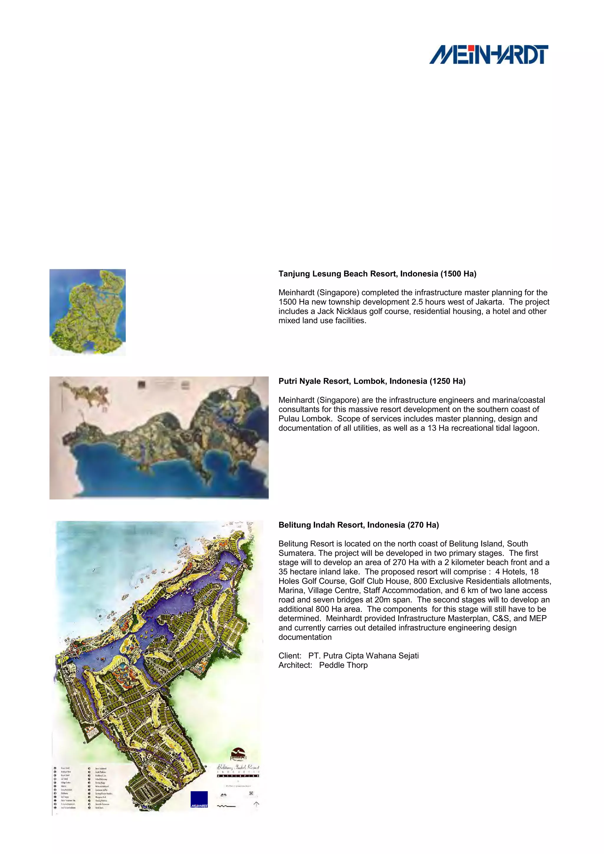 Tanjung Lesung Beach Resort, Indonesia (1500 Ha)

Meinhardt (Singapore) completed the infrastructure master planning for the
1500 Ha new township development 2.5 hours west of Jakarta. The project
includes a Jack Nicklaus golf course, residential housing, a hotel and other
mixed land use facilities.




Putri Nyale Resort, Lombok, Indonesia (1250 Ha)

Meinhardt (Singapore) are the infrastructure engineers and marina/coastal
consultants for this massive resort development on the southern coast of
Pulau Lombok. Scope of services includes master planning, design and
documentation of all utilities, as well as a 13 Ha recreational tidal lagoon.




Belitung Indah Resort, Indonesia (270 Ha)

Belitung Resort is located on the north coast of Belitung Island, South
Sumatera. The project will be developed in two primary stages. The first
stage will to develop an area of 270 Ha with a 2 kilometer beach front and a
35 hectare inland lake. The proposed resort will comprise : 4 Hotels, 18
Holes Golf Course, Golf Club House, 800 Exclusive Residentials allotments,
Marina, Village Centre, Staff Accommodation, and 6 km of two lane access
road and seven bridges at 20m span. The second stages will to develop an
additional 800 Ha area. The components for this stage will still have to be
determined. Meinhardt provided Infrastructure Masterplan, C&S, and MEP
and currently carries out detailed infrastructure engineering design
documentation

Client: PT. Putra Cipta Wahana Sejati
Architect: Peddle Thorp
 