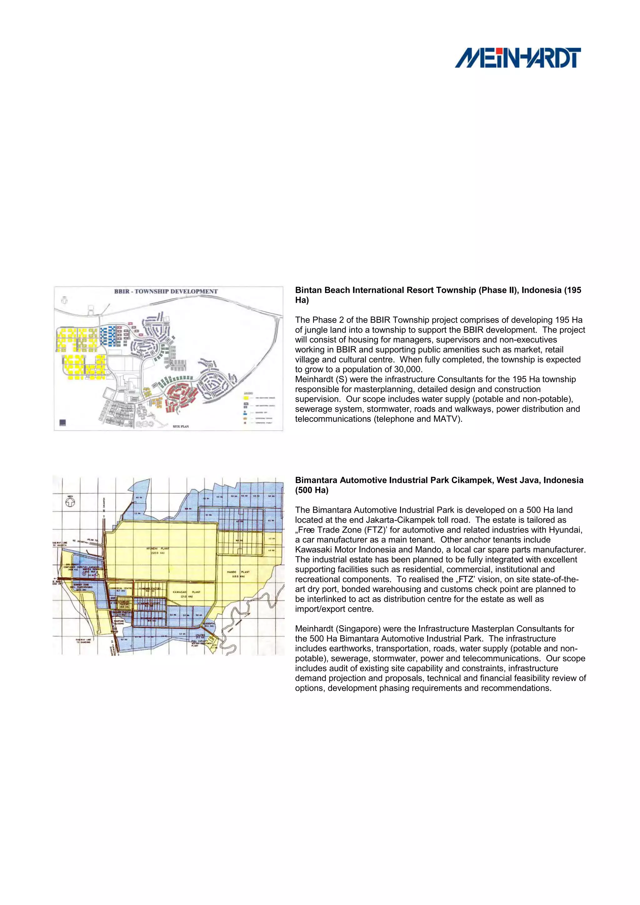 Bintan Beach International Resort Township (Phase II), Indonesia (195
Ha)

The Phase 2 of the BBIR Township project comprises of developing 195 Ha
of jungle land into a township to support the BBIR development. The project
will consist of housing for managers, supervisors and non-executives
working in BBIR and supporting public amenities such as market, retail
village and cultural centre. When fully completed, the township is expected
to grow to a population of 30,000.
Meinhardt (S) were the infrastructure Consultants for the 195 Ha township
responsible for masterplanning, detailed design and construction
supervision. Our scope includes water supply (potable and non-potable),
sewerage system, stormwater, roads and walkways, power distribution and
telecommunications (telephone and MATV).




Bimantara Automotive Industrial Park Cikampek, West Java, Indonesia
(500 Ha)

The Bimantara Automotive Industrial Park is developed on a 500 Ha land
located at the end Jakarta-Cikampek toll road. The estate is tailored as
„Free Trade Zone (FTZ)‟ for automotive and related industries with Hyundai,
a car manufacturer as a main tenant. Other anchor tenants include
Kawasaki Motor Indonesia and Mando, a local car spare parts manufacturer.
The industrial estate has been planned to be fully integrated with excellent
supporting facilities such as residential, commercial, institutional and
recreational components. To realised the „FTZ‟ vision, on site state-of-the-
art dry port, bonded warehousing and customs check point are planned to
be interlinked to act as distribution centre for the estate as well as
import/export centre.

Meinhardt (Singapore) were the Infrastructure Masterplan Consultants for
the 500 Ha Bimantara Automotive Industrial Park. The infrastructure
includes earthworks, transportation, roads, water supply (potable and non-
potable), sewerage, stormwater, power and telecommunications. Our scope
includes audit of existing site capability and constraints, infrastructure
demand projection and proposals, technical and financial feasibility review of
options, development phasing requirements and recommendations.
 