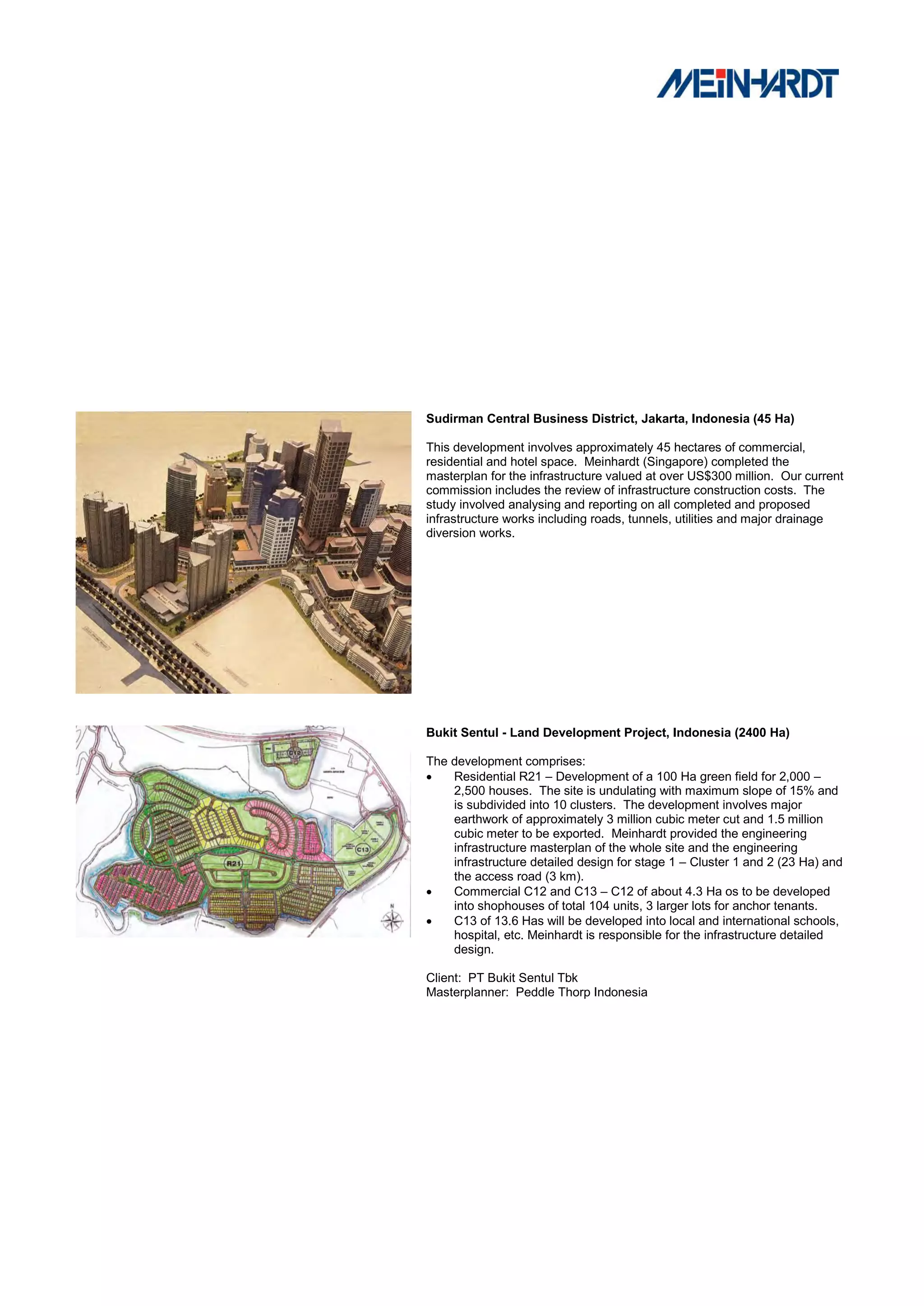 Sudirman Central Business District, Jakarta, Indonesia (45 Ha)

This development involves approximately 45 hectares of commercial,
residential and hotel space. Meinhardt (Singapore) completed the
masterplan for the infrastructure valued at over US$300 million. Our current
commission includes the review of infrastructure construction costs. The
study involved analysing and reporting on all completed and proposed
infrastructure works including roads, tunnels, utilities and major drainage
diversion works.




Bukit Sentul - Land Development Project, Indonesia (2400 Ha)

The development comprises:
   Residential R21 – Development of a 100 Ha green field for 2,000 –
    2,500 houses. The site is undulating with maximum slope of 15% and
    is subdivided into 10 clusters. The development involves major
    earthwork of approximately 3 million cubic meter cut and 1.5 million
    cubic meter to be exported. Meinhardt provided the engineering
    infrastructure masterplan of the whole site and the engineering
    infrastructure detailed design for stage 1 – Cluster 1 and 2 (23 Ha) and
    the access road (3 km).
   Commercial C12 and C13 – C12 of about 4.3 Ha os to be developed
    into shophouses of total 104 units, 3 larger lots for anchor tenants.
   C13 of 13.6 Has will be developed into local and international schools,
    hospital, etc. Meinhardt is responsible for the infrastructure detailed
    design.

Client: PT Bukit Sentul Tbk
Masterplanner: Peddle Thorp Indonesia
 