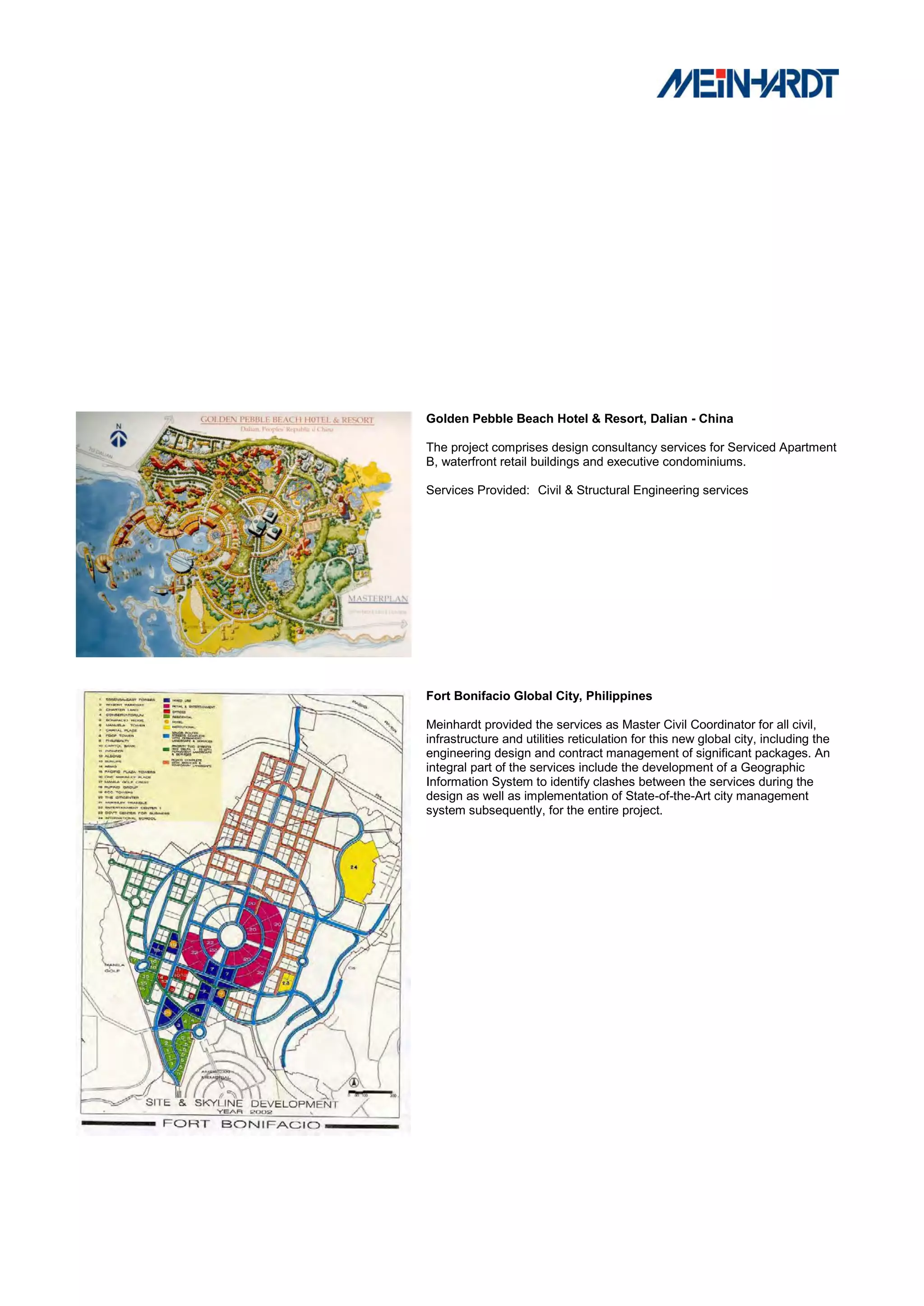 Golden Pebble Beach Hotel & Resort, Dalian - China

The project comprises design consultancy services for Serviced Apartment
B, waterfront retail buildings and executive condominiums.

Services Provided: Civil & Structural Engineering services




Fort Bonifacio Global City, Philippines

Meinhardt provided the services as Master Civil Coordinator for all civil,
infrastructure and utilities reticulation for this new global city, including the
engineering design and contract management of significant packages. An
integral part of the services include the development of a Geographic
Information System to identify clashes between the services during the
design as well as implementation of State-of-the-Art city management
system subsequently, for the entire project.
 
