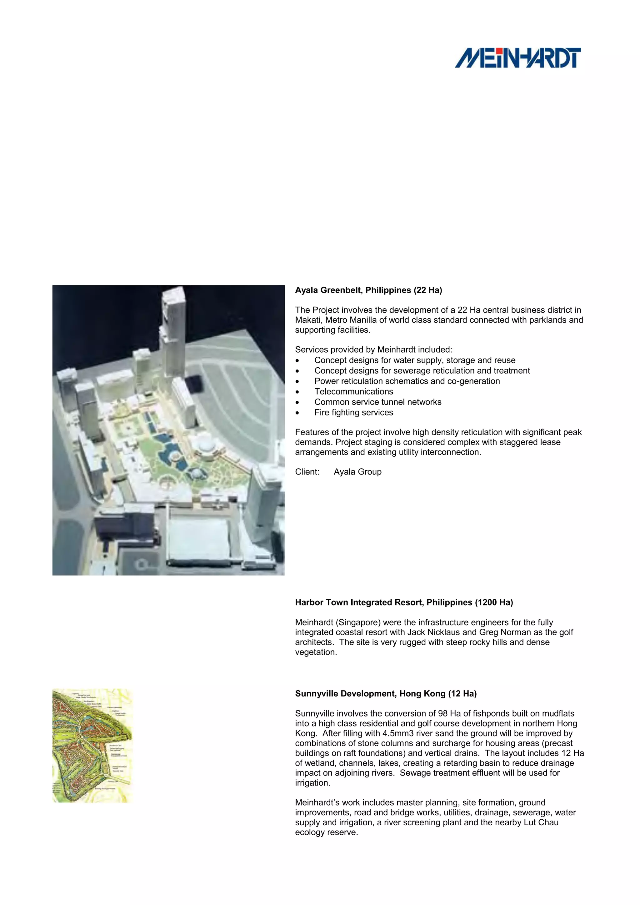 Ayala Greenbelt, Philippines (22 Ha)

The Project involves the development of a 22 Ha central business district in
Makati, Metro Manilla of world class standard connected with parklands and
supporting facilities.

Services provided by Meinhardt included:
    Concept designs for water supply, storage and reuse
    Concept designs for sewerage reticulation and treatment
    Power reticulation schematics and co-generation
    Telecommunications
    Common service tunnel networks
    Fire fighting services

Features of the project involve high density reticulation with significant peak
demands. Project staging is considered complex with staggered lease
arrangements and existing utility interconnection.

Client:   Ayala Group




Harbor Town Integrated Resort, Philippines (1200 Ha)

Meinhardt (Singapore) were the infrastructure engineers for the fully
integrated coastal resort with Jack Nicklaus and Greg Norman as the golf
architects. The site is very rugged with steep rocky hills and dense
vegetation.



Sunnyville Development, Hong Kong (12 Ha)

Sunnyville involves the conversion of 98 Ha of fishponds built on mudflats
into a high class residential and golf course development in northern Hong
Kong. After filling with 4.5mm3 river sand the ground will be improved by
combinations of stone columns and surcharge for housing areas (precast
buildings on raft foundations) and vertical drains. The layout includes 12 Ha
of wetland, channels, lakes, creating a retarding basin to reduce drainage
impact on adjoining rivers. Sewage treatment effluent will be used for
irrigation.

Meinhardt‟s work includes master planning, site formation, ground
improvements, road and bridge works, utilities, drainage, sewerage, water
supply and irrigation, a river screening plant and the nearby Lut Chau
ecology reserve.
 
