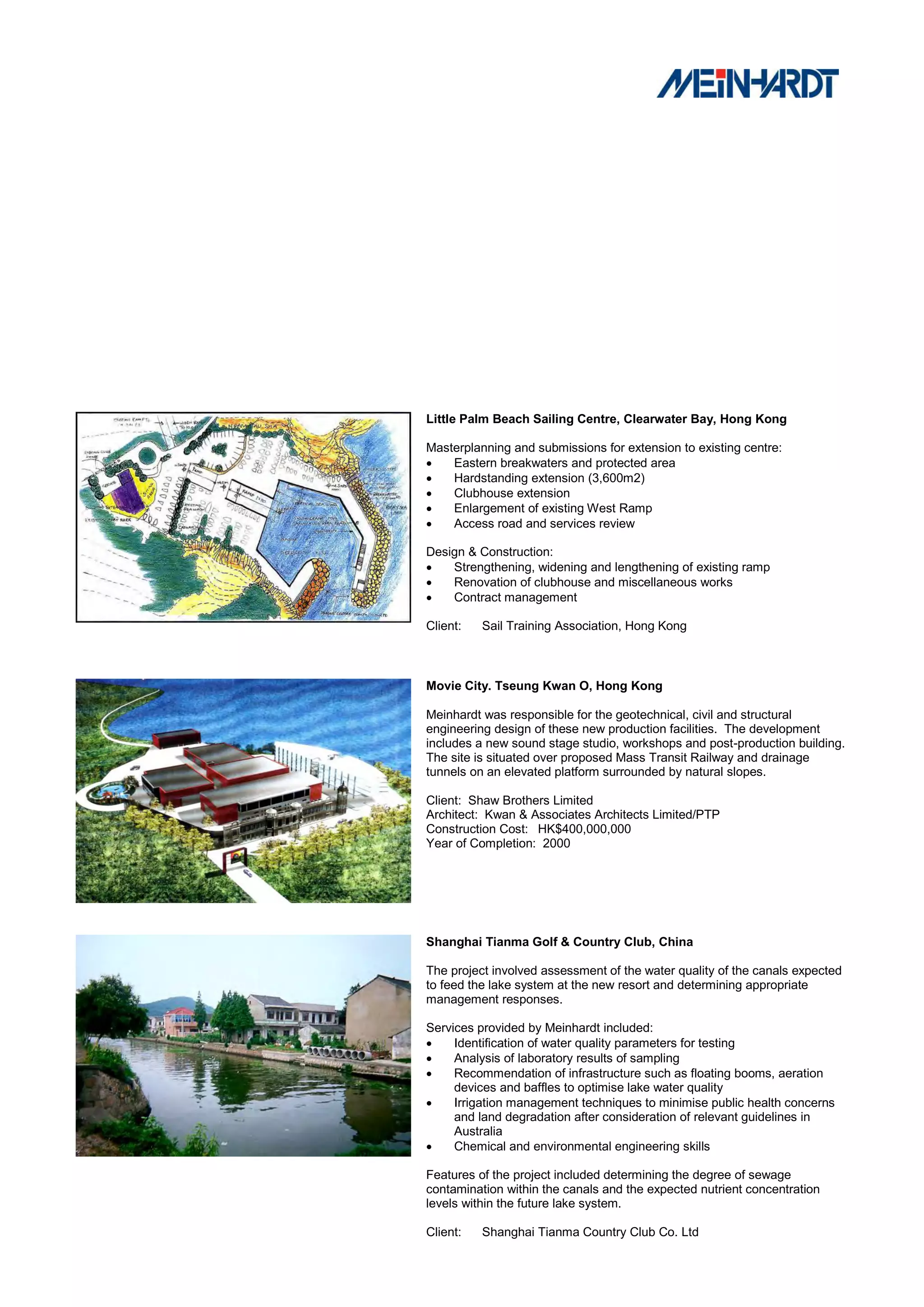 Little Palm Beach Sailing Centre, Clearwater Bay, Hong Kong

Masterplanning and submissions for extension to existing centre:
   Eastern breakwaters and protected area
   Hardstanding extension (3,600m2)
   Clubhouse extension
   Enlargement of existing West Ramp
   Access road and services review

Design & Construction:
   Strengthening, widening and lengthening of existing ramp
   Renovation of clubhouse and miscellaneous works
   Contract management

Client:   Sail Training Association, Hong Kong



Movie City. Tseung Kwan O, Hong Kong

Meinhardt was responsible for the geotechnical, civil and structural
engineering design of these new production facilities. The development
includes a new sound stage studio, workshops and post-production building.
The site is situated over proposed Mass Transit Railway and drainage
tunnels on an elevated platform surrounded by natural slopes.

Client: Shaw Brothers Limited
Architect: Kwan & Associates Architects Limited/PTP
Construction Cost: HK$400,000,000
Year of Completion: 2000




Shanghai Tianma Golf & Country Club, China

The project involved assessment of the water quality of the canals expected
to feed the lake system at the new resort and determining appropriate
management responses.

Services provided by Meinhardt included:
    Identification of water quality parameters for testing
    Analysis of laboratory results of sampling
    Recommendation of infrastructure such as floating booms, aeration
     devices and baffles to optimise lake water quality
    Irrigation management techniques to minimise public health concerns
     and land degradation after consideration of relevant guidelines in
     Australia
    Chemical and environmental engineering skills

Features of the project included determining the degree of sewage
contamination within the canals and the expected nutrient concentration
levels within the future lake system.

Client:   Shanghai Tianma Country Club Co. Ltd
 