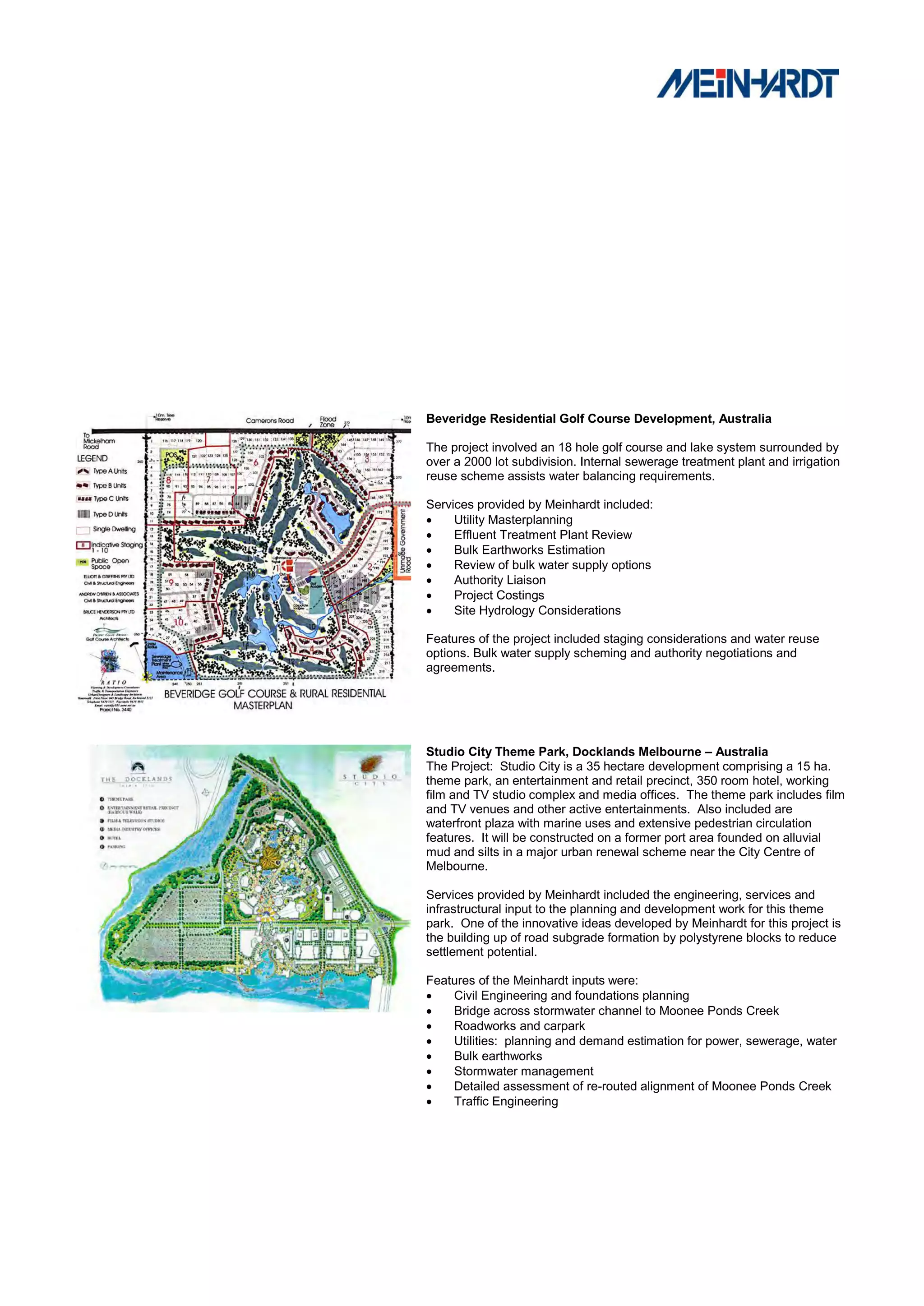 Beveridge Residential Golf Course Development, Australia

The project involved an 18 hole golf course and lake system surrounded by
over a 2000 lot subdivision. Internal sewerage treatment plant and irrigation
reuse scheme assists water balancing requirements.

Services provided by Meinhardt included:
    Utility Masterplanning
    Effluent Treatment Plant Review
    Bulk Earthworks Estimation
    Review of bulk water supply options
    Authority Liaison
    Project Costings
    Site Hydrology Considerations

Features of the project included staging considerations and water reuse
options. Bulk water supply scheming and authority negotiations and
agreements.




Studio City Theme Park, Docklands Melbourne – Australia
The Project: Studio City is a 35 hectare development comprising a 15 ha.
theme park, an entertainment and retail precinct, 350 room hotel, working
film and TV studio complex and media offices. The theme park includes film
and TV venues and other active entertainments. Also included are
waterfront plaza with marine uses and extensive pedestrian circulation
features. It will be constructed on a former port area founded on alluvial
mud and silts in a major urban renewal scheme near the City Centre of
Melbourne.

Services provided by Meinhardt included the engineering, services and
infrastructural input to the planning and development work for this theme
park. One of the innovative ideas developed by Meinhardt for this project is
the building up of road subgrade formation by polystyrene blocks to reduce
settlement potential.

Features of the Meinhardt inputs were:
   Civil Engineering and foundations planning
   Bridge across stormwater channel to Moonee Ponds Creek
   Roadworks and carpark
   Utilities: planning and demand estimation for power, sewerage, water
   Bulk earthworks
   Stormwater management
   Detailed assessment of re-routed alignment of Moonee Ponds Creek
   Traffic Engineering
 