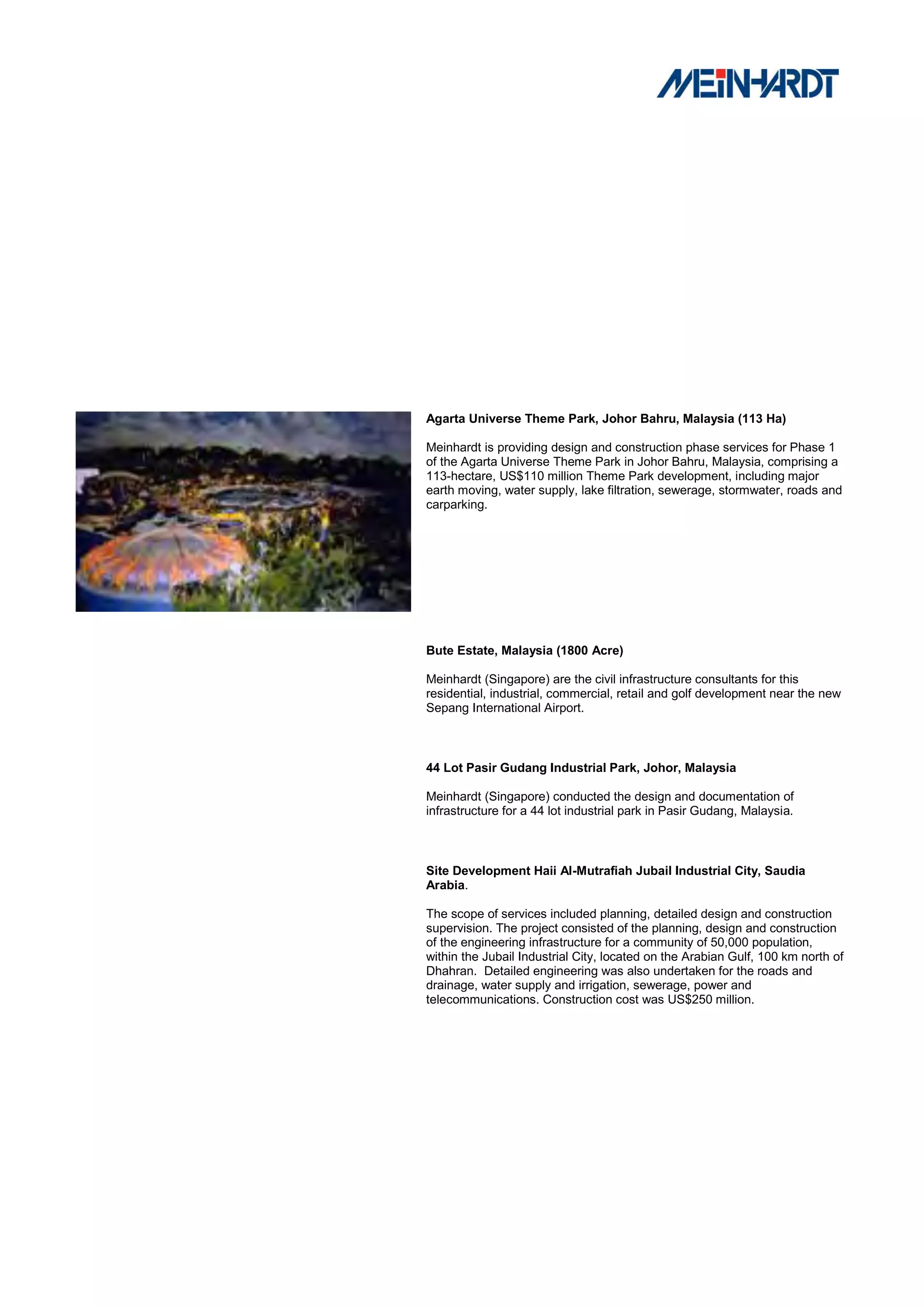 Agarta Universe Theme Park, Johor Bahru, Malaysia (113 Ha)

Meinhardt is providing design and construction phase services for Phase 1
of the Agarta Universe Theme Park in Johor Bahru, Malaysia, comprising a
113-hectare, US$110 million Theme Park development, including major
earth moving, water supply, lake filtration, sewerage, stormwater, roads and
carparking.




Bute Estate, Malaysia (1800 Acre)

Meinhardt (Singapore) are the civil infrastructure consultants for this
residential, industrial, commercial, retail and golf development near the new
Sepang International Airport.



44 Lot Pasir Gudang Industrial Park, Johor, Malaysia

Meinhardt (Singapore) conducted the design and documentation of
infrastructure for a 44 lot industrial park in Pasir Gudang, Malaysia.



Site Development Haii Al-Mutrafiah Jubail Industrial City, Saudia
Arabia.

The scope of services included planning, detailed design and construction
supervision. The project consisted of the planning, design and construction
of the engineering infrastructure for a community of 50,000 population,
within the Jubail Industrial City, located on the Arabian Gulf, 100 km north of
Dhahran. Detailed engineering was also undertaken for the roads and
drainage, water supply and irrigation, sewerage, power and
telecommunications. Construction cost was US$250 million.
 