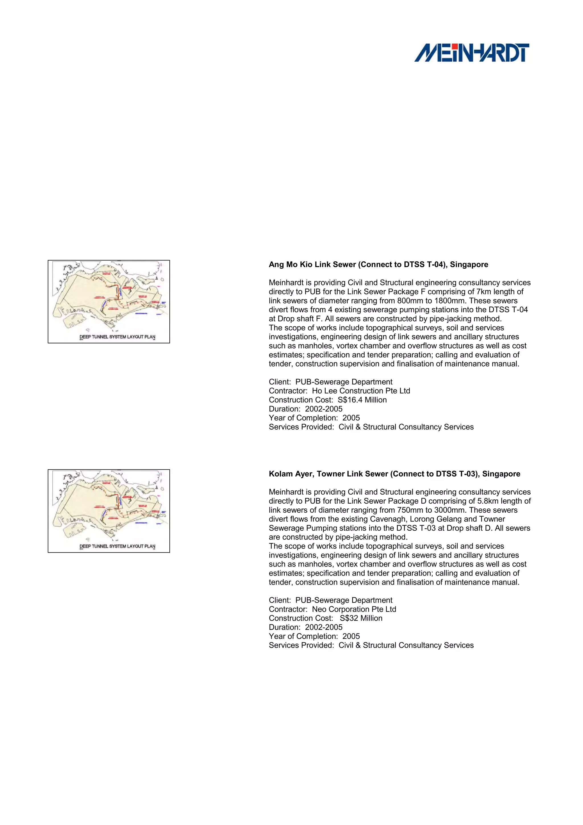 Ang Mo Kio Link Sewer (Connect to DTSS T-04), Singapore

Meinhardt is providing Civil and Structural engineering consultancy services
directly to PUB for the Link Sewer Package F comprising of 7km length of
link sewers of diameter ranging from 800mm to 1800mm. These sewers
divert flows from 4 existing sewerage pumping stations into the DTSS T-04
at Drop shaft F. All sewers are constructed by pipe-jacking method.
The scope of works include topographical surveys, soil and services
investigations, engineering design of link sewers and ancillary structures
such as manholes, vortex chamber and overflow structures as well as cost
estimates; specification and tender preparation; calling and evaluation of
tender, construction supervision and finalisation of maintenance manual.

Client: PUB-Sewerage Department
Contractor: Ho Lee Construction Pte Ltd
Construction Cost: S$16.4 Million
Duration: 2002-2005
Year of Completion: 2005
Services Provided: Civil & Structural Consultancy Services




Kolam Ayer, Towner Link Sewer (Connect to DTSS T-03), Singapore

Meinhardt is providing Civil and Structural engineering consultancy services
directly to PUB for the Link Sewer Package D comprising of 5.8km length of
link sewers of diameter ranging from 750mm to 3000mm. These sewers
divert flows from the existing Cavenagh, Lorong Gelang and Towner
Sewerage Pumping stations into the DTSS T-03 at Drop shaft D. All sewers
are constructed by pipe-jacking method.
The scope of works include topographical surveys, soil and services
investigations, engineering design of link sewers and ancillary structures
such as manholes, vortex chamber and overflow structures as well as cost
estimates; specification and tender preparation; calling and evaluation of
tender, construction supervision and finalisation of maintenance manual.

Client: PUB-Sewerage Department
Contractor: Neo Corporation Pte Ltd
Construction Cost: S$32 Million
Duration: 2002-2005
Year of Completion: 2005
Services Provided: Civil & Structural Consultancy Services
 