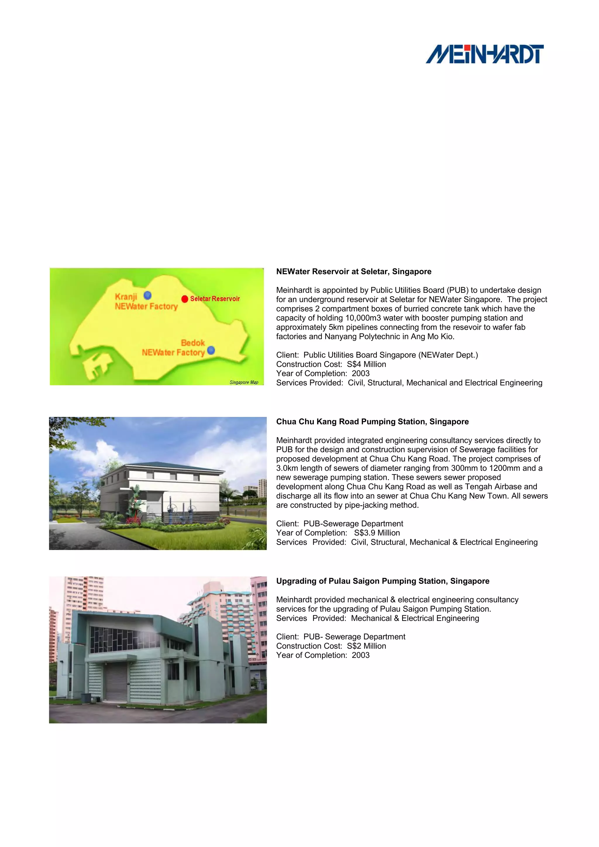 NEWater Reservoir at Seletar, Singapore

Meinhardt is appointed by Public Utilities Board (PUB) to undertake design
for an underground reservoir at Seletar for NEWater Singapore. The project
comprises 2 compartment boxes of burried concrete tank which have the
capacity of holding 10,000m3 water with booster pumping station and
approximately 5km pipelines connecting from the resevoir to wafer fab
factories and Nanyang Polytechnic in Ang Mo Kio.

Client: Public Utilities Board Singapore (NEWater Dept.)
Construction Cost: S$4 Million
Year of Completion: 2003
Services Provided: Civil, Structural, Mechanical and Electrical Engineering



Chua Chu Kang Road Pumping Station, Singapore

Meinhardt provided integrated engineering consultancy services directly to
PUB for the design and construction supervision of Sewerage facilities for
proposed development at Chua Chu Kang Road. The project comprises of
3.0km length of sewers of diameter ranging from 300mm to 1200mm and a
new sewerage pumping station. These sewers sewer proposed
development along Chua Chu Kang Road as well as Tengah Airbase and
discharge all its flow into an sewer at Chua Chu Kang New Town. All sewers
are constructed by pipe-jacking method.

Client: PUB-Sewerage Department
Year of Completion: S$3.9 Million
Services Provided: Civil, Structural, Mechanical & Electrical Engineering



Upgrading of Pulau Saigon Pumping Station, Singapore

Meinhardt provided mechanical & electrical engineering consultancy
services for the upgrading of Pulau Saigon Pumping Station.
Services Provided: Mechanical & Electrical Engineering

Client: PUB- Sewerage Department
Construction Cost: S$2 Million
Year of Completion: 2003
 
