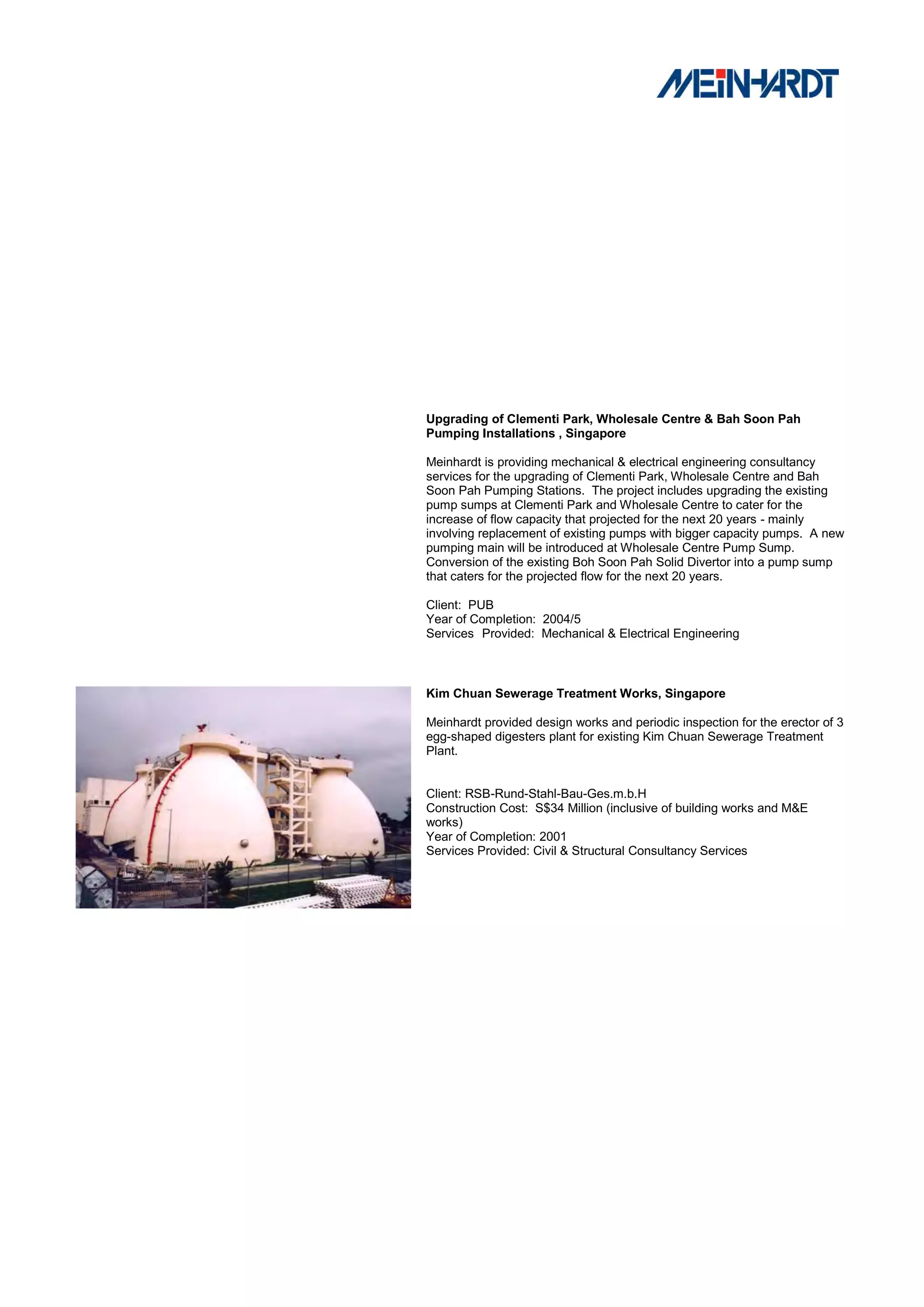 Upgrading of Clementi Park, Wholesale Centre & Bah Soon Pah
Pumping Installations , Singapore

Meinhardt is providing mechanical & electrical engineering consultancy
services for the upgrading of Clementi Park, Wholesale Centre and Bah
Soon Pah Pumping Stations. The project includes upgrading the existing
pump sumps at Clementi Park and Wholesale Centre to cater for the
increase of flow capacity that projected for the next 20 years - mainly
involving replacement of existing pumps with bigger capacity pumps. A new
pumping main will be introduced at Wholesale Centre Pump Sump.
Conversion of the existing Boh Soon Pah Solid Divertor into a pump sump
that caters for the projected flow for the next 20 years.

Client: PUB
Year of Completion: 2004/5
Services Provided: Mechanical & Electrical Engineering



Kim Chuan Sewerage Treatment Works, Singapore

Meinhardt provided design works and periodic inspection for the erector of 3
egg-shaped digesters plant for existing Kim Chuan Sewerage Treatment
Plant.


Client: RSB-Rund-Stahl-Bau-Ges.m.b.H
Construction Cost: S$34 Million (inclusive of building works and M&E
works)
Year of Completion: 2001
Services Provided: Civil & Structural Consultancy Services
 