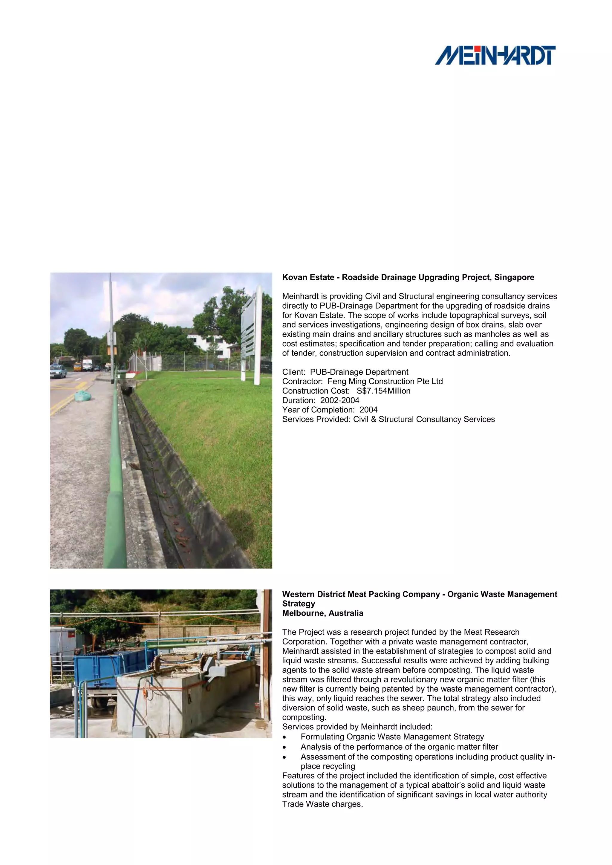 Kovan Estate - Roadside Drainage Upgrading Project, Singapore

Meinhardt is providing Civil and Structural engineering consultancy services
directly to PUB-Drainage Department for the upgrading of roadside drains
for Kovan Estate. The scope of works include topographical surveys, soil
and services investigations, engineering design of box drains, slab over
existing main drains and ancillary structures such as manholes as well as
cost estimates; specification and tender preparation; calling and evaluation
of tender, construction supervision and contract administration.

Client: PUB-Drainage Department
Contractor: Feng Ming Construction Pte Ltd
Construction Cost: S$7.154Million
Duration: 2002-2004
Year of Completion: 2004
Services Provided: Civil & Structural Consultancy Services




Western District Meat Packing Company - Organic Waste Management
Strategy
Melbourne, Australia

The Project was a research project funded by the Meat Research
Corporation. Together with a private waste management contractor,
Meinhardt assisted in the establishment of strategies to compost solid and
liquid waste streams. Successful results were achieved by adding bulking
agents to the solid waste stream before composting. The liquid waste
stream was filtered through a revolutionary new organic matter filter (this
new filter is currently being patented by the waste management contractor),
this way, only liquid reaches the sewer. The total strategy also included
diversion of solid waste, such as sheep paunch, from the sewer for
composting.
Services provided by Meinhardt included:
     Formulating Organic Waste Management Strategy
     Analysis of the performance of the organic matter filter
     Assessment of the composting operations including product quality in-
      place recycling
Features of the project included the identification of simple, cost effective
solutions to the management of a typical abattoir‟s solid and liquid waste
stream and the identification of significant savings in local water authority
Trade Waste charges.
 
