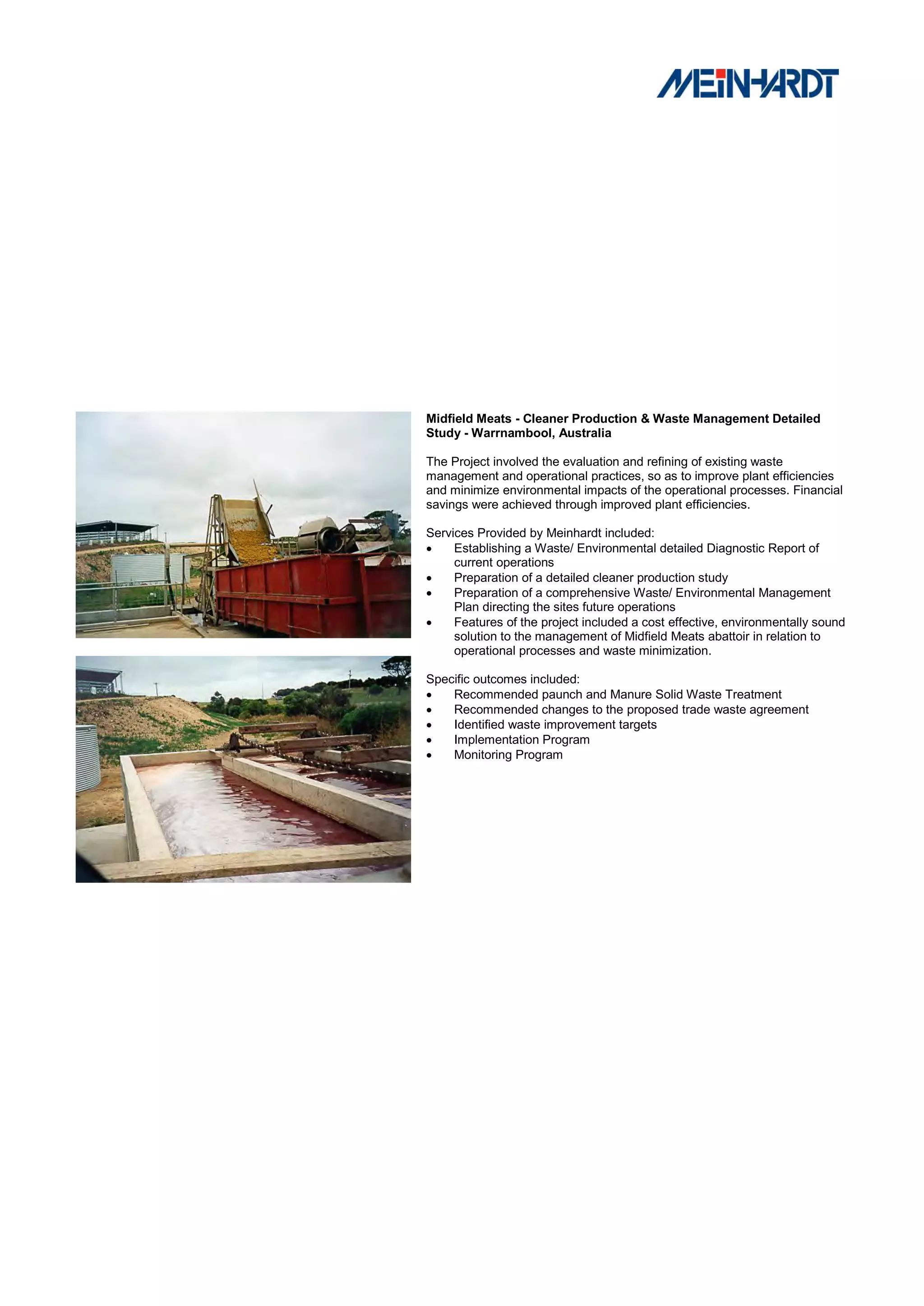 Midfield Meats - Cleaner Production & Waste Management Detailed
Study - Warrnambool, Australia

The Project involved the evaluation and refining of existing waste
management and operational practices, so as to improve plant efficiencies
and minimize environmental impacts of the operational processes. Financial
savings were achieved through improved plant efficiencies.

Services Provided by Meinhardt included:
    Establishing a Waste/ Environmental detailed Diagnostic Report of
     current operations
    Preparation of a detailed cleaner production study
    Preparation of a comprehensive Waste/ Environmental Management
     Plan directing the sites future operations
    Features of the project included a cost effective, environmentally sound
     solution to the management of Midfield Meats abattoir in relation to
     operational processes and waste minimization.

Specific outcomes included:
   Recommended paunch and Manure Solid Waste Treatment
   Recommended changes to the proposed trade waste agreement
   Identified waste improvement targets
   Implementation Program
   Monitoring Program
 