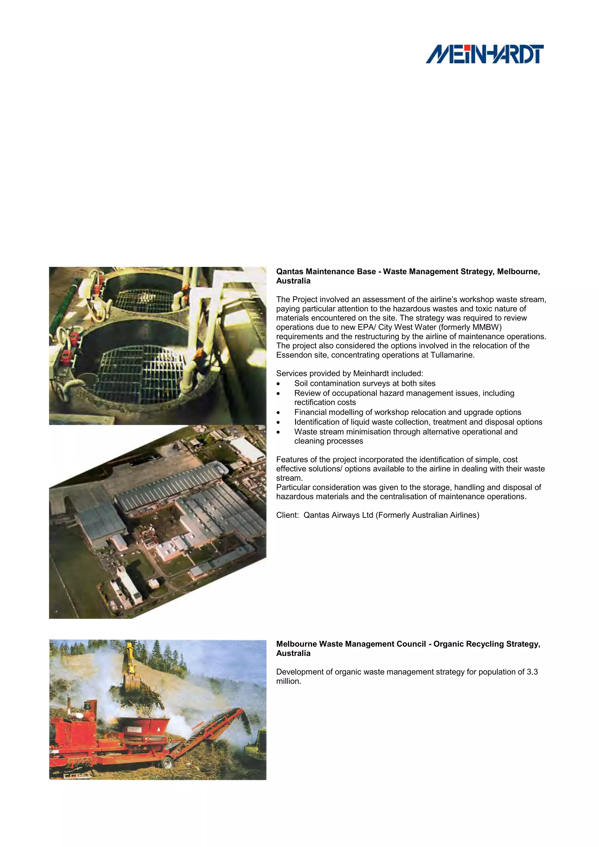 Qantas Maintenance Base - Waste Management Strategy, Melbourne,
Australia

The Project involved an assessment of the airline‟s workshop waste stream,
paying particular attention to the hazardous wastes and toxic nature of
materials encountered on the site. The strategy was required to review
operations due to new EPA/ City West Water (formerly MMBW)
requirements and the restructuring by the airline of maintenance operations.
The project also considered the options involved in the relocation of the
Essendon site, concentrating operations at Tullamarine.

Services provided by Meinhardt included:
    Soil contamination surveys at both sites
    Review of occupational hazard management issues, including
     rectification costs
    Financial modelling of workshop relocation and upgrade options
    Identification of liquid waste collection, treatment and disposal options
    Waste stream minimisation through alternative operational and
     cleaning processes

Features of the project incorporated the identification of simple, cost
effective solutions/ options available to the airline in dealing with their waste
stream.
Particular consideration was given to the storage, handling and disposal of
hazardous materials and the centralisation of maintenance operations.

Client: Qantas Airways Ltd (Formerly Australian Airlines)




Melbourne Waste Management Council - Organic Recycling Strategy,
Australia

Development of organic waste management strategy for population of 3.3
million.
 
