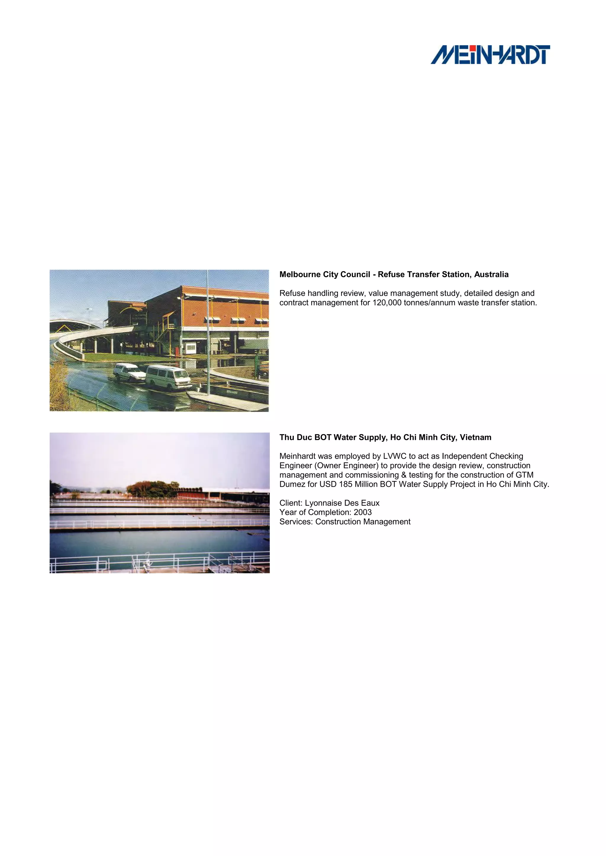 Melbourne City Council - Refuse Transfer Station, Australia

Refuse handling review, value management study, detailed design and
contract management for 120,000 tonnes/annum waste transfer station.




Thu Duc BOT Water Supply, Ho Chi Minh City, Vietnam

Meinhardt was employed by LVWC to act as Independent Checking
Engineer (Owner Engineer) to provide the design review, construction
management and commissioning & testing for the construction of GTM
Dumez for USD 185 Million BOT Water Supply Project in Ho Chi Minh City.

Client: Lyonnaise Des Eaux
Year of Completion: 2003
Services: Construction Management
 