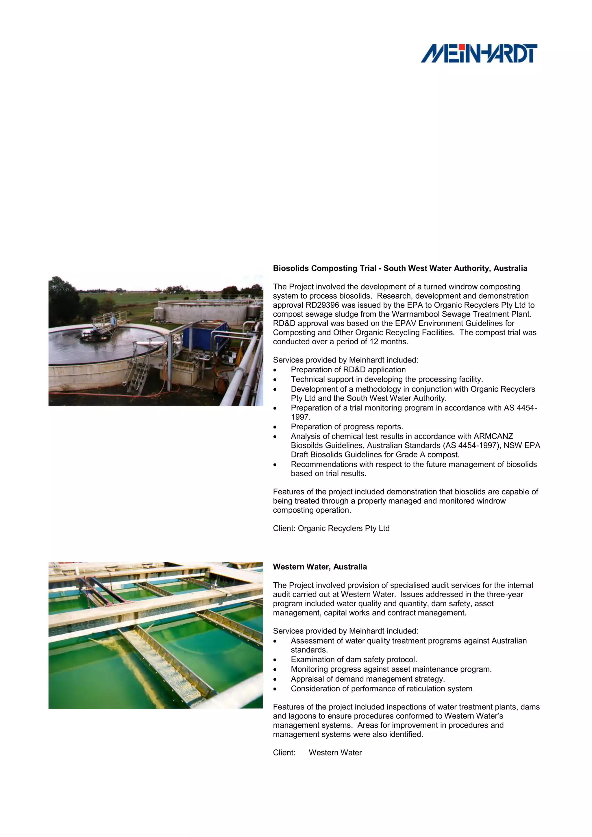 Biosolids Composting Trial - South West Water Authority, Australia

The Project involved the development of a turned windrow composting
system to process biosolids. Research, development and demonstration
approval RD29396 was issued by the EPA to Organic Recyclers Pty Ltd to
compost sewage sludge from the Warrnambool Sewage Treatment Plant.
RD&D approval was based on the EPAV Environment Guidelines for
Composting and Other Organic Recycling Facilities. The compost trial was
conducted over a period of 12 months.

Services provided by Meinhardt included:
    Preparation of RD&D application
    Technical support in developing the processing facility.
    Development of a methodology in conjunction with Organic Recyclers
     Pty Ltd and the South West Water Authority.
    Preparation of a trial monitoring program in accordance with AS 4454-
     1997.
    Preparation of progress reports.
    Analysis of chemical test results in accordance with ARMCANZ
     Biosoilds Guidelines, Australian Standards (AS 4454-1997), NSW EPA
     Draft Biosolids Guidelines for Grade A compost.
    Recommendations with respect to the future management of biosolids
     based on trial results.

Features of the project included demonstration that biosolids are capable of
being treated through a properly managed and monitored windrow
composting operation.

Client: Organic Recyclers Pty Ltd



Western Water, Australia

The Project involved provision of specialised audit services for the internal
audit carried out at Western Water. Issues addressed in the three-year
program included water quality and quantity, dam safety, asset
management, capital works and contract management.

Services provided by Meinhardt included:
    Assessment of water quality treatment programs against Australian
     standards.
    Examination of dam safety protocol.
    Monitoring progress against asset maintenance program.
    Appraisal of demand management strategy.
    Consideration of performance of reticulation system

Features of the project included inspections of water treatment plants, dams
and lagoons to ensure procedures conformed to Western Water‟s
management systems. Areas for improvement in procedures and
management systems were also identified.

Client:   Western Water
 
