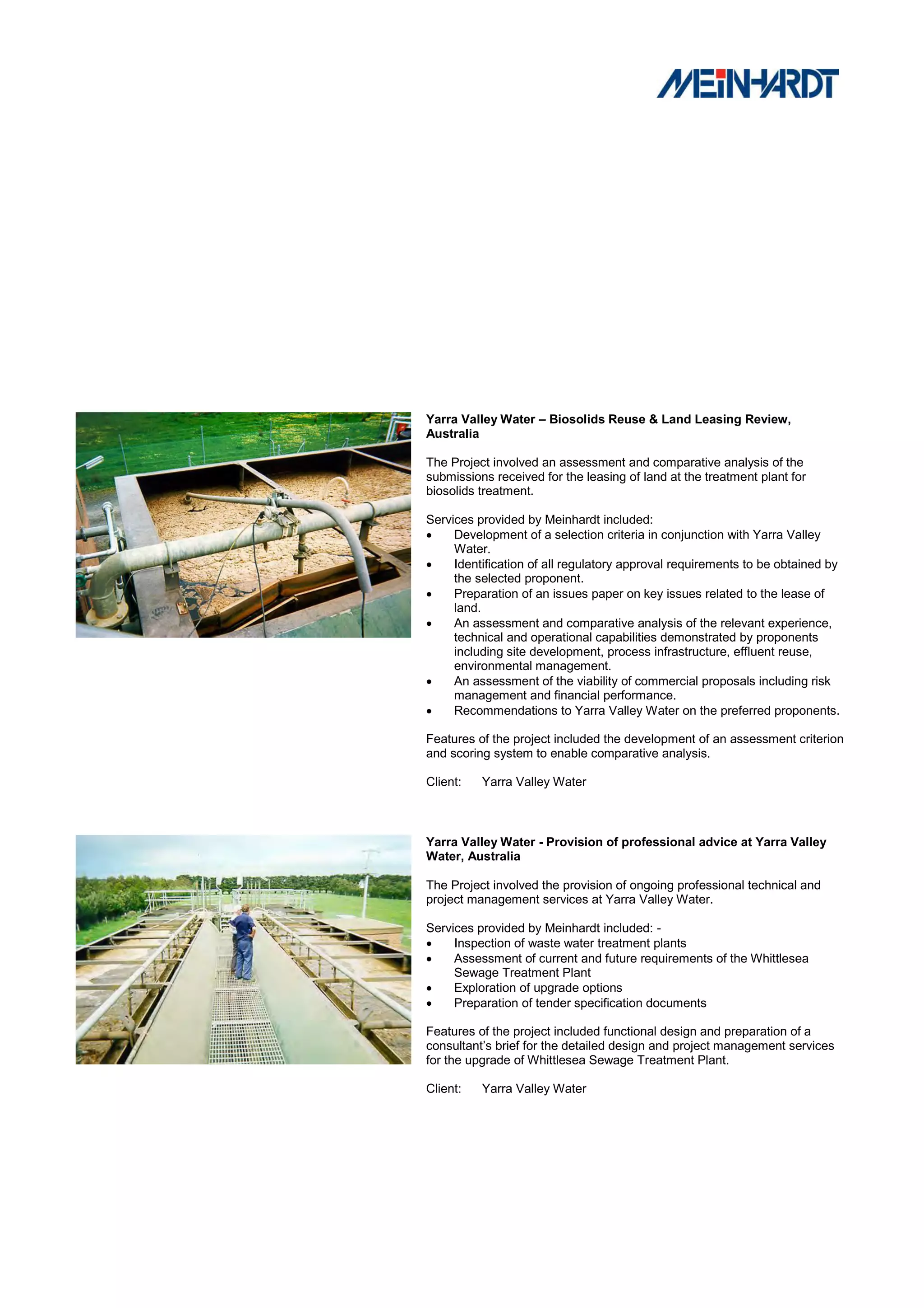 Yarra Valley Water – Biosolids Reuse & Land Leasing Review,
Australia

The Project involved an assessment and comparative analysis of the
submissions received for the leasing of land at the treatment plant for
biosolids treatment.

Services provided by Meinhardt included:
    Development of a selection criteria in conjunction with Yarra Valley
     Water.
    Identification of all regulatory approval requirements to be obtained by
     the selected proponent.
    Preparation of an issues paper on key issues related to the lease of
     land.
    An assessment and comparative analysis of the relevant experience,
     technical and operational capabilities demonstrated by proponents
     including site development, process infrastructure, effluent reuse,
     environmental management.
    An assessment of the viability of commercial proposals including risk
     management and financial performance.
    Recommendations to Yarra Valley Water on the preferred proponents.

Features of the project included the development of an assessment criterion
and scoring system to enable comparative analysis.

Client:   Yarra Valley Water



Yarra Valley Water - Provision of professional advice at Yarra Valley
Water, Australia

The Project involved the provision of ongoing professional technical and
project management services at Yarra Valley Water.

Services provided by Meinhardt included: -
    Inspection of waste water treatment plants
    Assessment of current and future requirements of the Whittlesea
     Sewage Treatment Plant
    Exploration of upgrade options
    Preparation of tender specification documents

Features of the project included functional design and preparation of a
consultant‟s brief for the detailed design and project management services
for the upgrade of Whittlesea Sewage Treatment Plant.

Client:   Yarra Valley Water
 