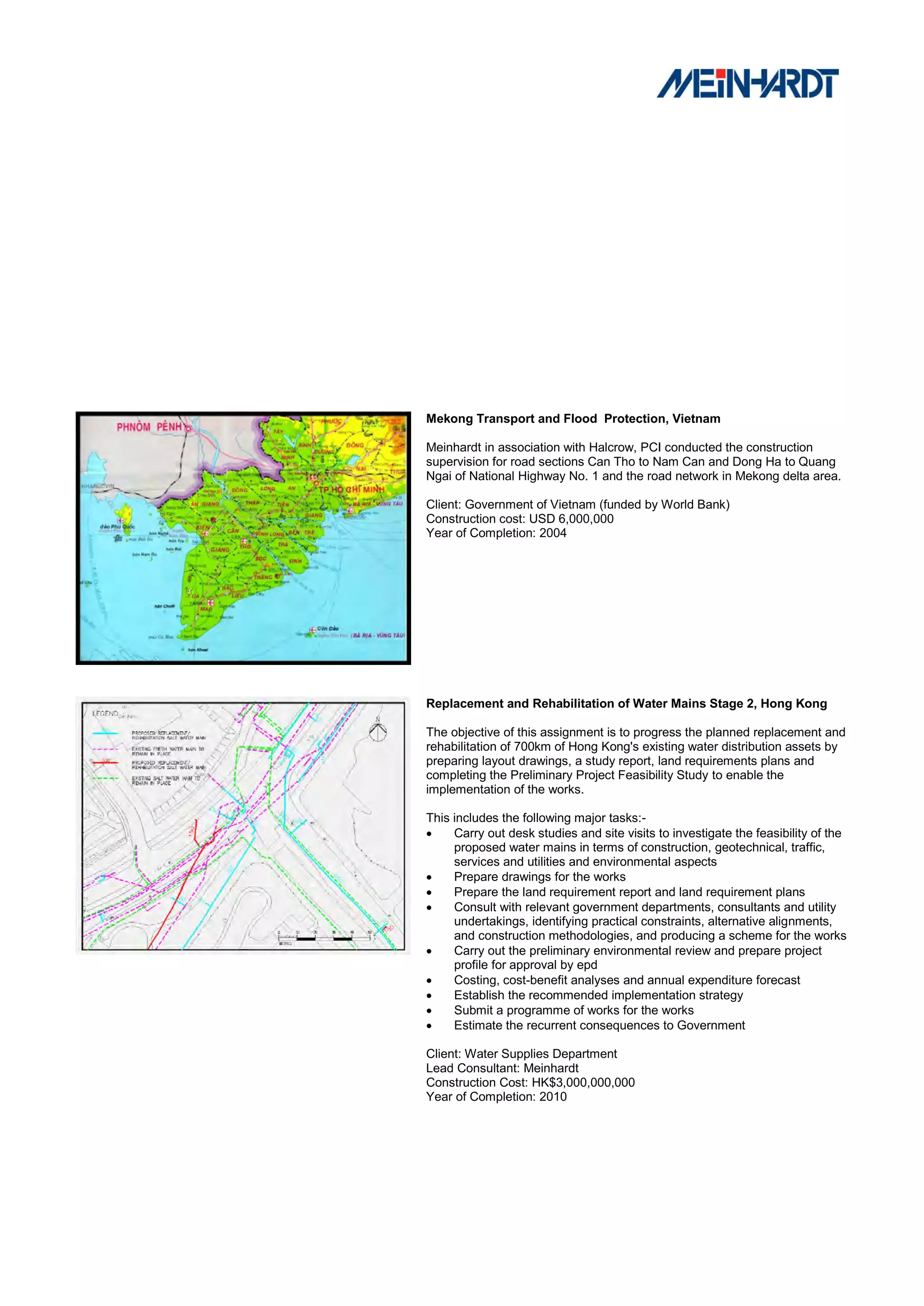 Mekong Transport and Flood Protection, Vietnam

Meinhardt in association with Halcrow, PCI conducted the construction
supervision for road sections Can Tho to Nam Can and Dong Ha to Quang
Ngai of National Highway No. 1 and the road network in Mekong delta area.

Client: Government of Vietnam (funded by World Bank)
Construction cost: USD 6,000,000
Year of Completion: 2004




Replacement and Rehabilitation of Water Mains Stage 2, Hong Kong

The objective of this assignment is to progress the planned replacement and
rehabilitation of 700km of Hong Kong's existing water distribution assets by
preparing layout drawings, a study report, land requirements plans and
completing the Preliminary Project Feasibility Study to enable the
implementation of the works.

This includes the following major tasks:-
    Carry out desk studies and site visits to investigate the feasibility of the
     proposed water mains in terms of construction, geotechnical, traffic,
     services and utilities and environmental aspects
    Prepare drawings for the works
    Prepare the land requirement report and land requirement plans
    Consult with relevant government departments, consultants and utility
     undertakings, identifying practical constraints, alternative alignments,
     and construction methodologies, and producing a scheme for the works
    Carry out the preliminary environmental review and prepare project
     profile for approval by epd
    Costing, cost-benefit analyses and annual expenditure forecast
    Establish the recommended implementation strategy
    Submit a programme of works for the works
    Estimate the recurrent consequences to Government

Client: Water Supplies Department
Lead Consultant: Meinhardt
Construction Cost: HK$3,000,000,000
Year of Completion: 2010
 