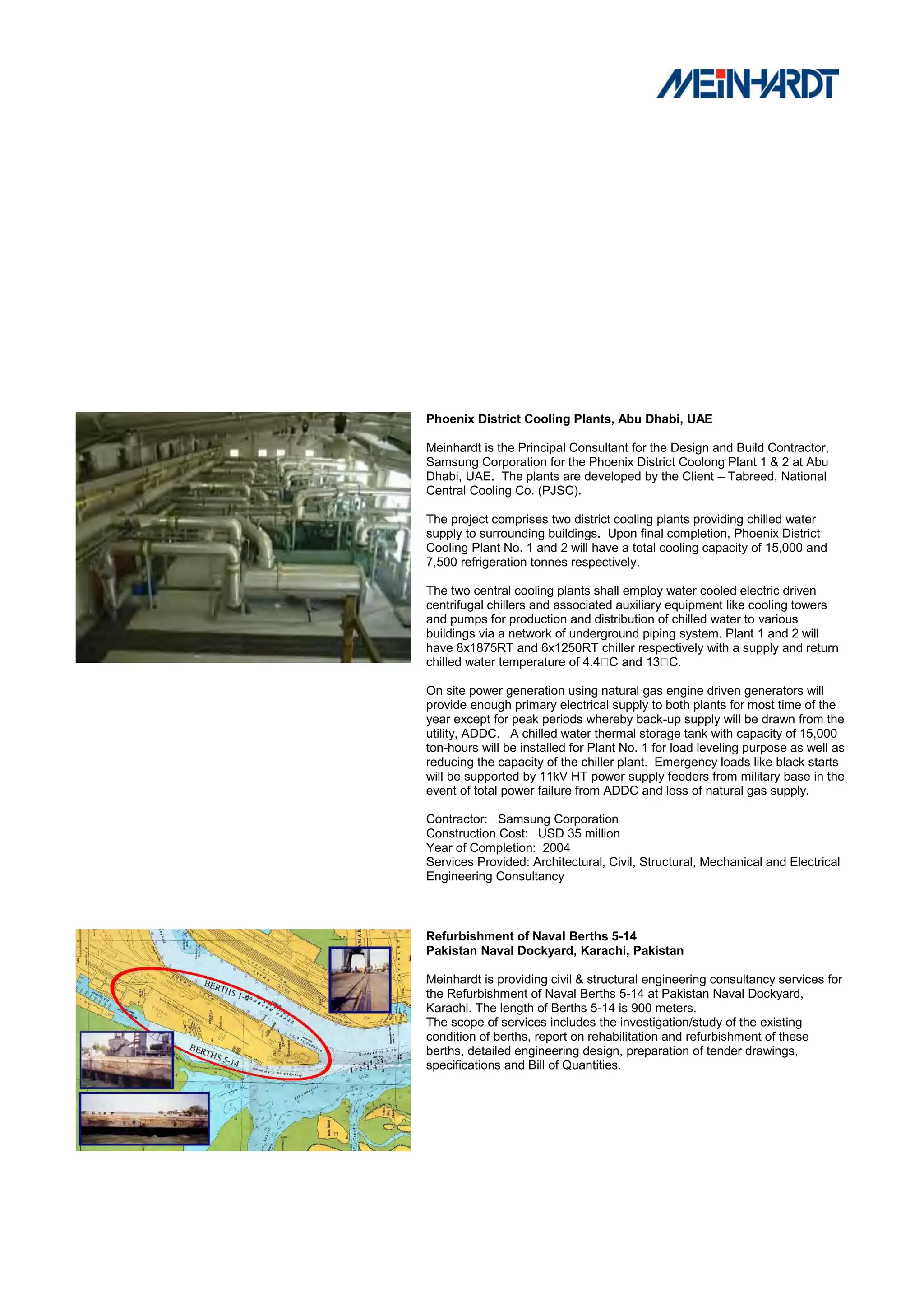 Phoenix District Cooling Plants, Abu Dhabi, UAE

Meinhardt is the Principal Consultant for the Design and Build Contractor,
Samsung Corporation for the Phoenix District Coolong Plant 1 & 2 at Abu
Dhabi, UAE. The plants are developed by the Client – Tabreed, National
Central Cooling Co. (PJSC).

The project comprises two district cooling plants providing chilled water
supply to surrounding buildings. Upon final completion, Phoenix District
Cooling Plant No. 1 and 2 will have a total cooling capacity of 15,000 and
7,500 refrigeration tonnes respectively.

The two central cooling plants shall employ water cooled electric driven
centrifugal chillers and associated auxiliary equipment like cooling towers
and pumps for production and distribution of chilled water to various
buildings via a network of underground piping system. Plant 1 and 2 will
have 8x1875RT and 6x1250RT chiller respectively with a supply and return
chilled water temperature of 4.4

On site power generation using natural gas engine driven generators will
provide enough primary electrical supply to both plants for most time of the
year except for peak periods whereby back-up supply will be drawn from the
utility, ADDC. A chilled water thermal storage tank with capacity of 15,000
ton-hours will be installed for Plant No. 1 for load leveling purpose as well as
reducing the capacity of the chiller plant. Emergency loads like black starts
will be supported by 11kV HT power supply feeders from military base in the
event of total power failure from ADDC and loss of natural gas supply.

Contractor: Samsung Corporation
Construction Cost: USD 35 million
Year of Completion: 2004
Services Provided: Architectural, Civil, Structural, Mechanical and Electrical
Engineering Consultancy



Refurbishment of Naval Berths 5-14
Pakistan Naval Dockyard, Karachi, Pakistan

Meinhardt is providing civil & structural engineering consultancy services for
the Refurbishment of Naval Berths 5-14 at Pakistan Naval Dockyard,
Karachi. The length of Berths 5-14 is 900 meters.
The scope of services includes the investigation/study of the existing
condition of berths, report on rehabilitation and refurbishment of these
berths, detailed engineering design, preparation of tender drawings,
specifications and Bill of Quantities.
 