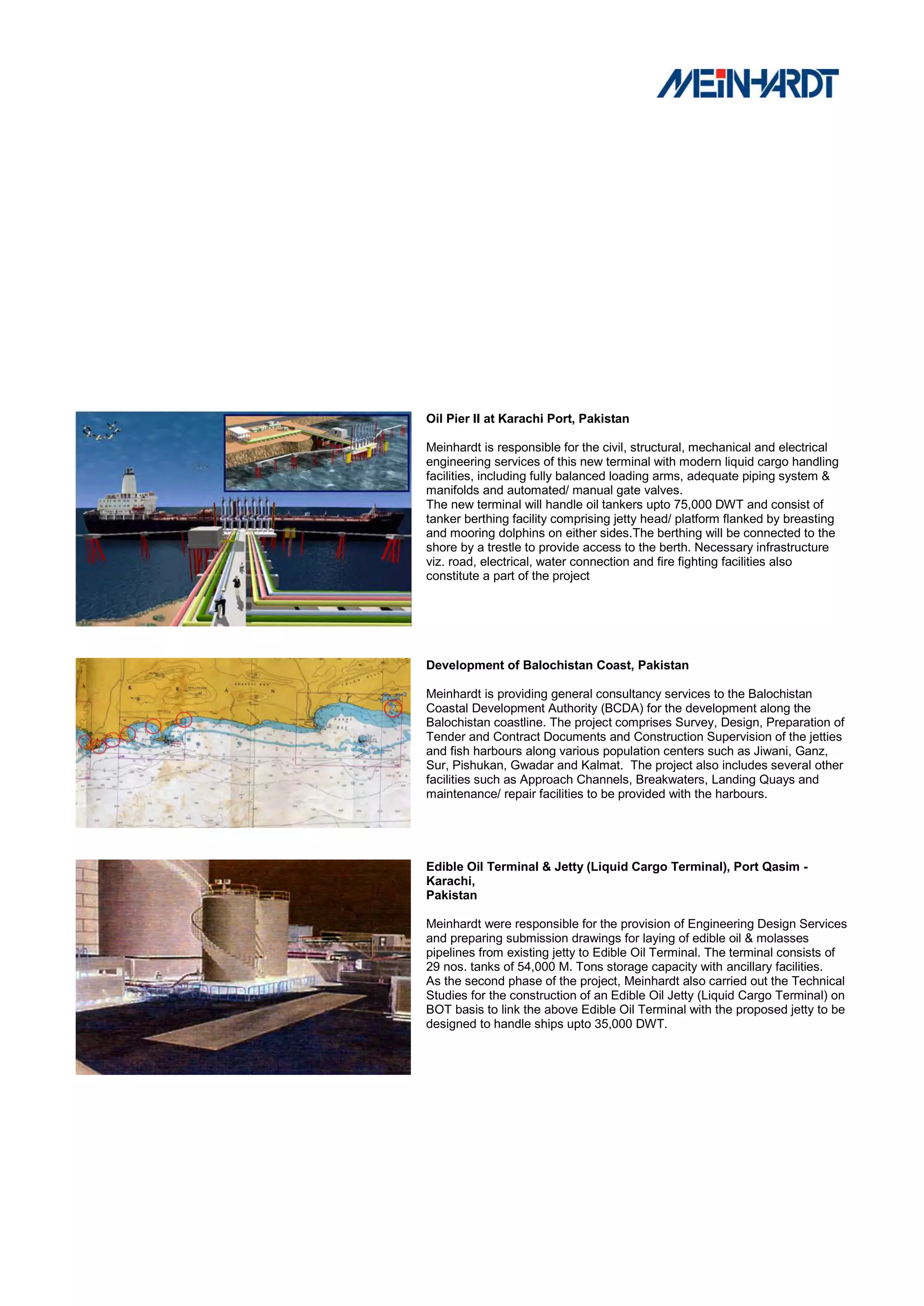 Oil Pier II at Karachi Port, Pakistan

Meinhardt is responsible for the civil, structural, mechanical and electrical
engineering services of this new terminal with modern liquid cargo handling
facilities, including fully balanced loading arms, adequate piping system &
manifolds and automated/ manual gate valves.
The new terminal will handle oil tankers upto 75,000 DWT and consist of
tanker berthing facility comprising jetty head/ platform flanked by breasting
and mooring dolphins on either sides.The berthing will be connected to the
shore by a trestle to provide access to the berth. Necessary infrastructure
viz. road, electrical, water connection and fire fighting facilities also
constitute a part of the project




Development of Balochistan Coast, Pakistan

Meinhardt is providing general consultancy services to the Balochistan
Coastal Development Authority (BCDA) for the development along the
Balochistan coastline. The project comprises Survey, Design, Preparation of
Tender and Contract Documents and Construction Supervision of the jetties
and fish harbours along various population centers such as Jiwani, Ganz,
Sur, Pishukan, Gwadar and Kalmat. The project also includes several other
facilities such as Approach Channels, Breakwaters, Landing Quays and
maintenance/ repair facilities to be provided with the harbours.




Edible Oil Terminal & Jetty (Liquid Cargo Terminal), Port Qasim -
Karachi,
Pakistan

Meinhardt were responsible for the provision of Engineering Design Services
and preparing submission drawings for laying of edible oil & molasses
pipelines from existing jetty to Edible Oil Terminal. The terminal consists of
29 nos. tanks of 54,000 M. Tons storage capacity with ancillary facilities.
As the second phase of the project, Meinhardt also carried out the Technical
Studies for the construction of an Edible Oil Jetty (Liquid Cargo Terminal) on
BOT basis to link the above Edible Oil Terminal with the proposed jetty to be
designed to handle ships upto 35,000 DWT.
 