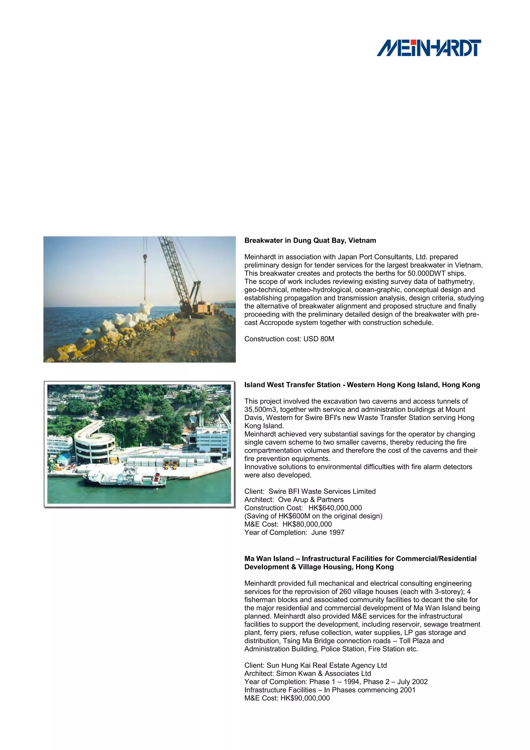 Breakwater in Dung Quat Bay, Vietnam

Meinhardt in association with Japan Port Consultants, Ltd. prepared
preliminary design for tender services for the largest breakwater in Vietnam.
This breakwater creates and protects the berths for 50.000DWT ships.
The scope of work includes reviewing existing survey data of bathymetry,
geo-technical, meteo-hydrological, ocean-graphic, conceptual design and
establishing propagation and transmission analysis, design criteria, studying
the alternative of breakwater alignment and proposed structure and finally
proceeding with the preliminary detailed design of the breakwater with pre-
cast Accropode system together with construction schedule.

Construction cost: USD 80M




Island West Transfer Station - Western Hong Kong Island, Hong Kong

This project involved the excavation two caverns and access tunnels of
35,500m3, together with service and administration buildings at Mount
Davis, Western for Swire BFI's new Waste Transfer Station serving Hong
Kong Island.
Meinhardt achieved very substantial savings for the operator by changing
single cavern scheme to two smaller caverns, thereby reducing the fire
compartmentation volumes and therefore the cost of the caverns and their
fire prevention equipments.
Innovative solutions to environmental difficulties with fire alarm detectors
were also developed.

Client: Swire BFI Waste Services Limited
Architect: Ove Arup & Partners
Construction Cost: HK$640,000,000
(Saving of HK$600M on the original design)
M&E Cost: HK$80,000,000
Year of Completion: June 1997


Ma Wan Island – Infrastructural Facilities for Commercial/Residential
Development & Village Housing, Hong Kong

Meinhardt provided full mechanical and electrical consulting engineering
services for the reprovision of 260 village houses (each with 3-storey); 4
fisherman blocks and associated community facilities to decant the site for
the major residential and commercial development of Ma Wan Island being
planned. Meinhardt also provided M&E services for the infrastructural
facilities to support the development, including reservoir, sewage treatment
plant, ferry piers, refuse collection, water supplies, LP gas storage and
distribution, Tsing Ma Bridge connection roads – Toll Plaza and
Administration Building, Police Station, Fire Station etc.

Client: Sun Hung Kai Real Estate Agency Ltd
Architect: Simon Kwan & Associates Ltd
Year of Completion: Phase 1 – 1994, Phase 2 – July 2002
Infrastructure Facilities – In Phases commencing 2001
M&E Cost: HK$90,000,000
 