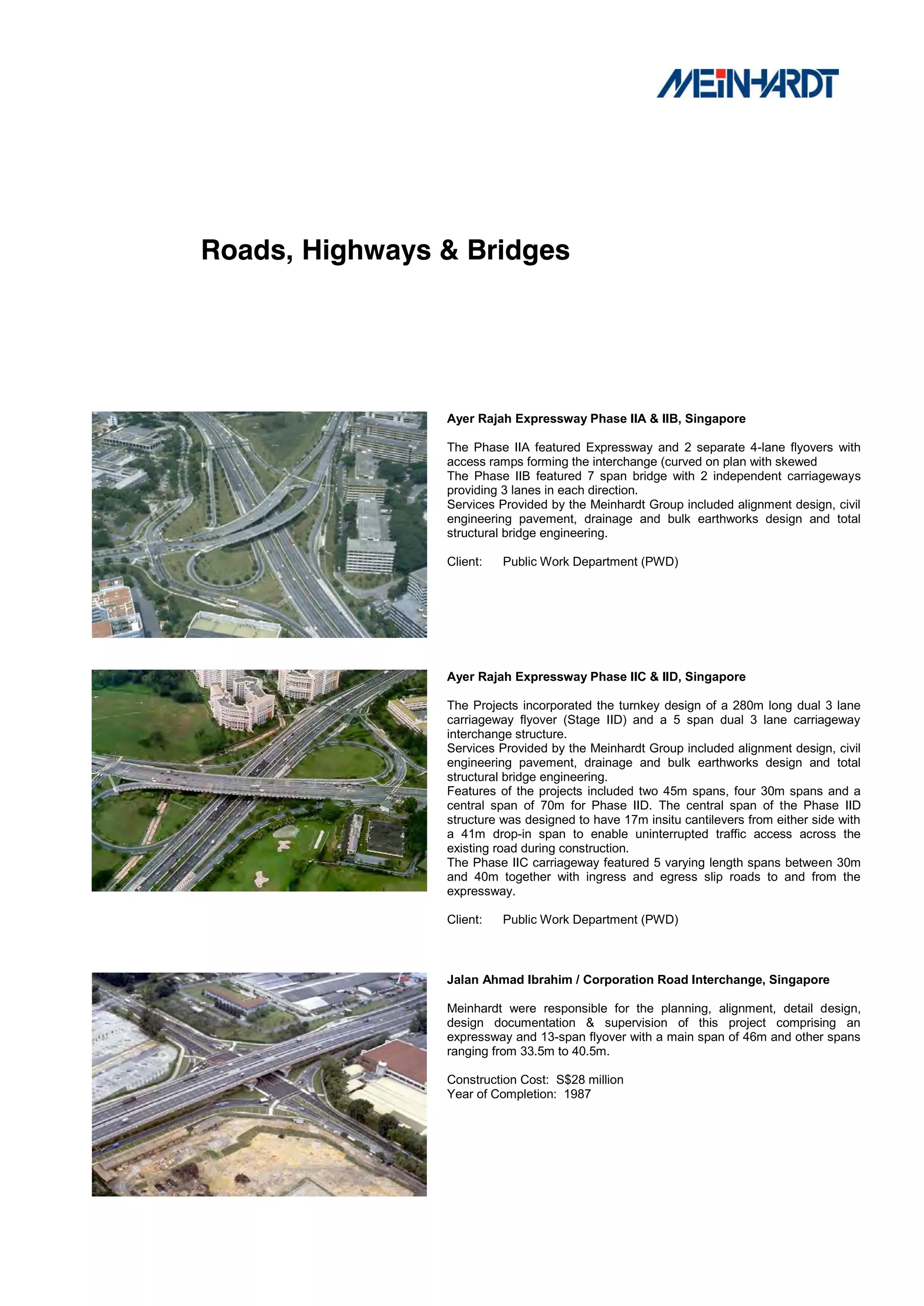 Roads, Highways & Bridges




                Ayer Rajah Expressway Phase IIA & IIB, Singapore

                The Phase IIA featured Expressway and 2 separate 4-lane flyovers with
                access ramps forming the interchange (curved on plan with skewed
                The Phase IIB featured 7 span bridge with 2 independent carriageways
                providing 3 lanes in each direction.
                Services Provided by the Meinhardt Group included alignment design, civil
                engineering pavement, drainage and bulk earthworks design and total
                structural bridge engineering.

                Client:   Public Work Department (PWD)




                Ayer Rajah Expressway Phase IIC & IID, Singapore

                The Projects incorporated the turnkey design of a 280m long dual 3 lane
                carriageway flyover (Stage IID) and a 5 span dual 3 lane carriageway
                interchange structure.
                Services Provided by the Meinhardt Group included alignment design, civil
                engineering pavement, drainage and bulk earthworks design and total
                structural bridge engineering.
                Features of the projects included two 45m spans, four 30m spans and a
                central span of 70m for Phase IID. The central span of the Phase IID
                structure was designed to have 17m insitu cantilevers from either side with
                a 41m drop-in span to enable uninterrupted traffic access across the
                existing road during construction.
                The Phase IIC carriageway featured 5 varying length spans between 30m
                and 40m together with ingress and egress slip roads to and from the
                expressway.

                Client:   Public Work Department (PWD)



                Jalan Ahmad Ibrahim / Corporation Road Interchange, Singapore

                Meinhardt were responsible for the planning, alignment, detail design,
                design documentation & supervision of this project comprising an
                expressway and 13-span flyover with a main span of 46m and other spans
                ranging from 33.5m to 40.5m.

                Construction Cost: S$28 million
                Year of Completion: 1987
 