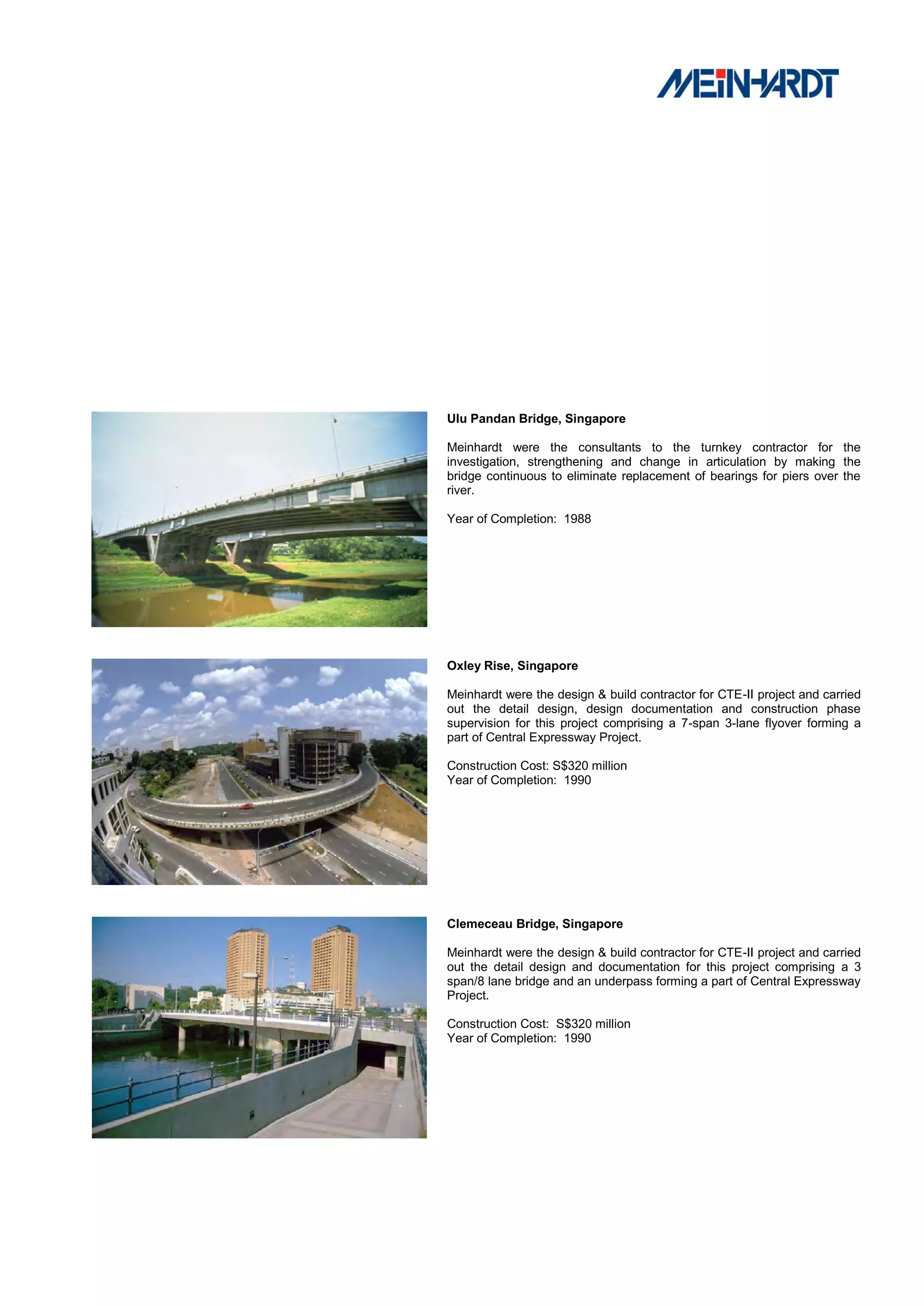 Ulu Pandan Bridge, Singapore

Meinhardt were the consultants to the turnkey contractor for the
investigation, strengthening and change in articulation by making the
bridge continuous to eliminate replacement of bearings for piers over the
river.

Year of Completion: 1988




Oxley Rise, Singapore

Meinhardt were the design & build contractor for CTE-II project and carried
out the detail design, design documentation and construction phase
supervision for this project comprising a 7-span 3-lane flyover forming a
part of Central Expressway Project.

Construction Cost: S$320 million
Year of Completion: 1990




Clemeceau Bridge, Singapore

Meinhardt were the design & build contractor for CTE-II project and carried
out the detail design and documentation for this project comprising a 3
span/8 lane bridge and an underpass forming a part of Central Expressway
Project.

Construction Cost: S$320 million
Year of Completion: 1990
 