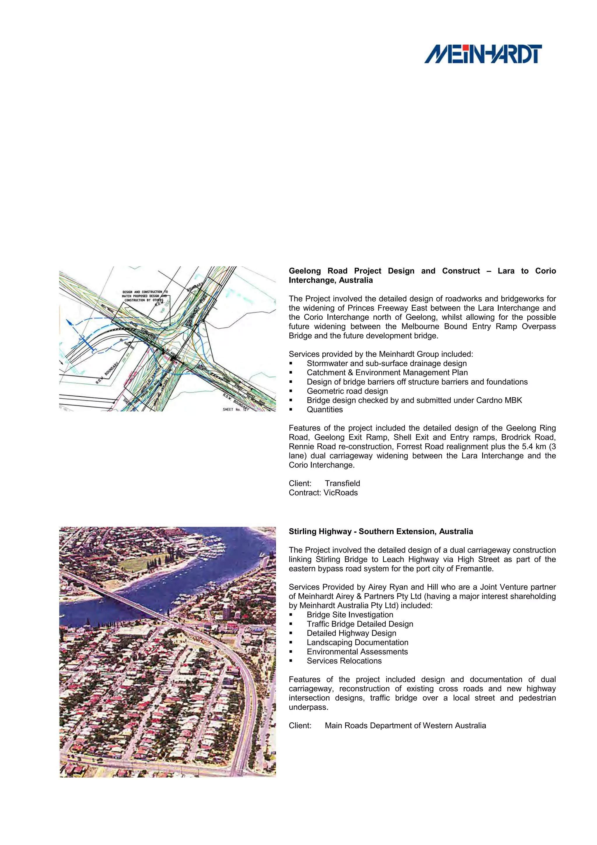 Geelong Road Project Design and Construct – Lara to Corio
Interchange, Australia

The Project involved the detailed design of roadworks and bridgeworks for
the widening of Princes Freeway East between the Lara Interchange and
the Corio Interchange north of Geelong, whilst allowing for the possible
future widening between the Melbourne Bound Entry Ramp Overpass
Bridge and the future development bridge.

Services provided by the Meinhardt Group included:
    Stormwater and sub-surface drainage design
    Catchment & Environment Management Plan
    Design of bridge barriers off structure barriers and foundations
    Geometric road design
    Bridge design checked by and submitted under Cardno MBK
    Quantities

Features of the project included the detailed design of the Geelong Ring
Road, Geelong Exit Ramp, Shell Exit and Entry ramps, Brodrick Road,
Rennie Road re-construction, Forrest Road realignment plus the 5.4 km (3
lane) dual carriageway widening between the Lara Interchange and the
Corio Interchange.

Client:   Transfield
Contract: VicRoads



Stirling Highway - Southern Extension, Australia

The Project involved the detailed design of a dual carriageway construction
linking Stirling Bridge to Leach Highway via High Street as part of the
eastern bypass road system for the port city of Fremantle.

Services Provided by Airey Ryan and Hill who are a Joint Venture partner
of Meinhardt Airey & Partners Pty Ltd (having a major interest shareholding
by Meinhardt Australia Pty Ltd) included:
    Bridge Site Investigation
    Traffic Bridge Detailed Design
    Detailed Highway Design
    Landscaping Documentation
    Environmental Assessments
    Services Relocations

Features of the project included design and documentation of dual
carriageway, reconstruction of existing cross roads and new highway
intersection designs, traffic bridge over a local street and pedestrian
underpass.

Client:   Main Roads Department of Western Australia
 