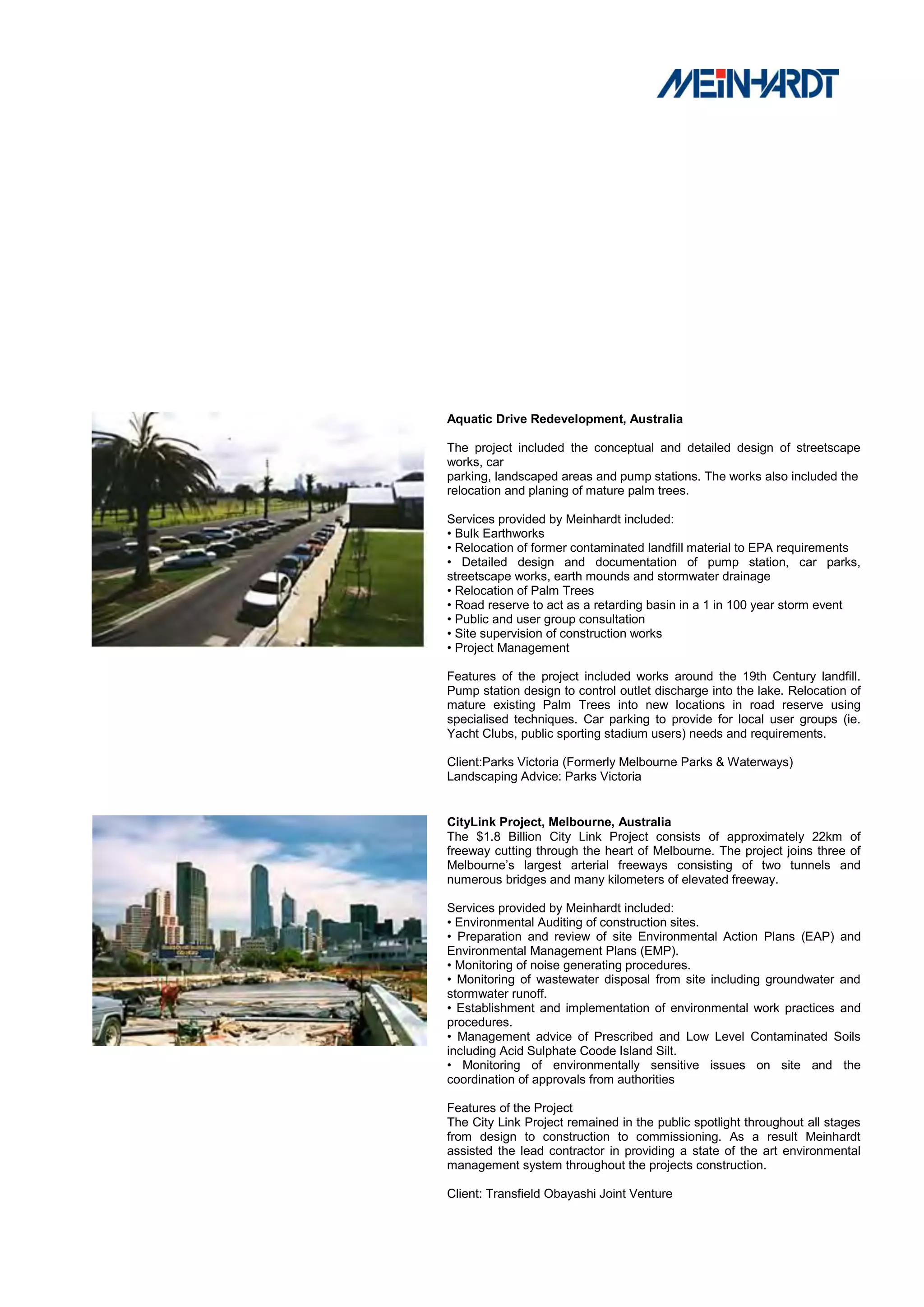 Aquatic Drive Redevelopment, Australia

The project included the conceptual and detailed design of streetscape
works, car
parking, landscaped areas and pump stations. The works also included the
relocation and planing of mature palm trees.

Services provided by Meinhardt included:
• Bulk Earthworks
• Relocation of former contaminated landfill material to EPA requirements
• Detailed design and documentation of pump station, car parks,
streetscape works, earth mounds and stormwater drainage
• Relocation of Palm Trees
• Road reserve to act as a retarding basin in a 1 in 100 year storm event
• Public and user group consultation
• Site supervision of construction works
• Project Management

Features of the project included works around the 19th Century landfill.
Pump station design to control outlet discharge into the lake. Relocation of
mature existing Palm Trees into new locations in road reserve using
specialised techniques. Car parking to provide for local user groups (ie.
Yacht Clubs, public sporting stadium users) needs and requirements.

Client:Parks Victoria (Formerly Melbourne Parks & Waterways)
Landscaping Advice: Parks Victoria


CityLink Project, Melbourne, Australia
The $1.8 Billion City Link Project consists of approximately 22km of
freeway cutting through the heart of Melbourne. The project joins three of
Melbourne’s largest arterial freeways consisting of two tunnels and
numerous bridges and many kilometers of elevated freeway.

Services provided by Meinhardt included:
• Environmental Auditing of construction sites.
• Preparation and review of site Environmental Action Plans (EAP) and
Environmental Management Plans (EMP).
• Monitoring of noise generating procedures.
• Monitoring of wastewater disposal from site including groundwater and
stormwater runoff.
• Establishment and implementation of environmental work practices and
procedures.
• Management advice of Prescribed and Low Level Contaminated Soils
including Acid Sulphate Coode Island Silt.
• Monitoring of environmentally sensitive issues on site and the
coordination of approvals from authorities

Features of the Project
The City Link Project remained in the public spotlight throughout all stages
from design to construction to commissioning. As a result Meinhardt
assisted the lead contractor in providing a state of the art environmental
management system throughout the projects construction.

Client: Transfield Obayashi Joint Venture
 