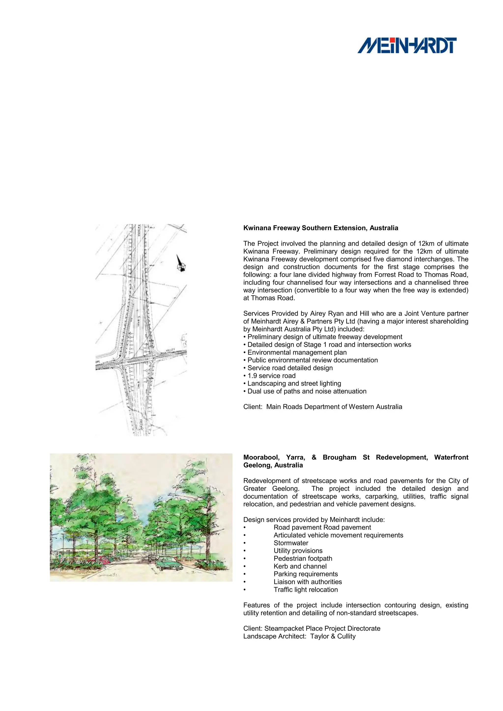Kwinana Freeway Southern Extension, Australia

The Project involved the planning and detailed design of 12km of ultimate
Kwinana Freeway. Preliminary design required for the 12km of ultimate
Kwinana Freeway development comprised five diamond interchanges. The
design and construction documents for the first stage comprises the
following: a four lane divided highway from Forrest Road to Thomas Road,
including four channelised four way intersections and a channelised three
way intersection (convertible to a four way when the free way is extended)
at Thomas Road.

Services Provided by Airey Ryan and Hill who are a Joint Venture partner
of Meinhardt Airey & Partners Pty Ltd (having a major interest shareholding
by Meinhardt Australia Pty Ltd) included:
• Preliminary design of ultimate freeway development
• Detailed design of Stage 1 road and intersection works
• Environmental management plan
• Public environmental review documentation
• Service road detailed design
• 1.9 service road
• Landscaping and street lighting
• Dual use of paths and noise attenuation

Client: Main Roads Department of Western Australia




Moorabool, Yarra, & Brougham St Redevelopment, Waterfront
Geelong, Australia

Redevelopment of streetscape works and road pavements for the City of
Greater Geelong.       The project included the detailed design and
documentation of streetscape works, carparking, utilities, traffic signal
relocation, and pedestrian and vehicle pavement designs.

Design services provided by Meinhardt include:
•        Road pavement Road pavement
•        Articulated vehicle movement requirements
•        Stormwater
•        Utility provisions
•        Pedestrian footpath
•        Kerb and channel
•        Parking requirements
•        Liaison with authorities
•        Traffic light relocation

Features of the project include intersection contouring design, existing
utility retention and detailing of non-standard streetscapes.

Client: Steampacket Place Project Directorate
Landscape Architect: Taylor & Cullity
 