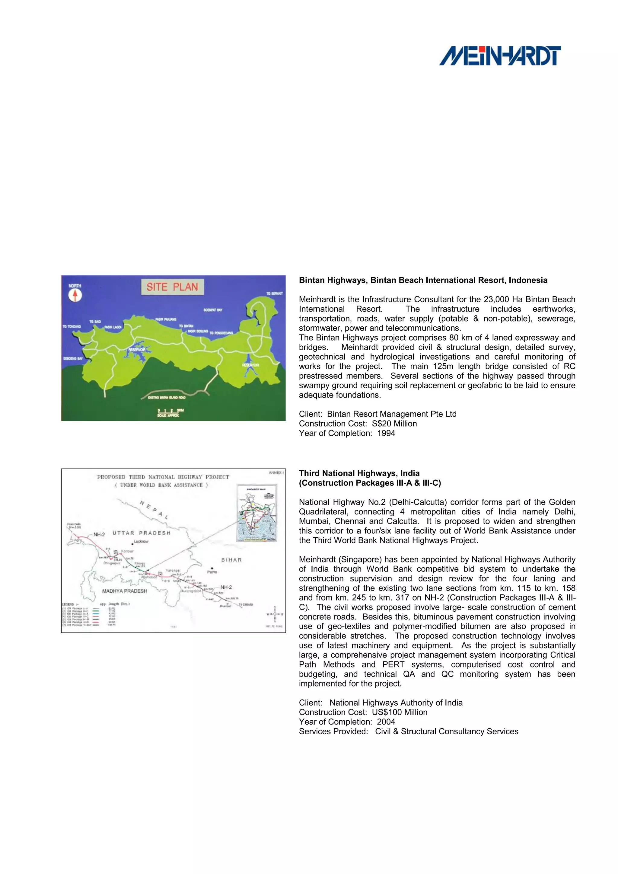 Bintan Highways, Bintan Beach International Resort, Indonesia

Meinhardt is the Infrastructure Consultant for the 23,000 Ha Bintan Beach
International Resort.         The infrastructure includes earthworks,
transportation, roads, water supply (potable & non-potable), sewerage,
stormwater, power and telecommunications.
The Bintan Highways project comprises 80 km of 4 laned expressway and
bridges.    Meinhardt provided civil & structural design, detailed survey,
geotechnical and hydrological investigations and careful monitoring of
works for the project. The main 125m length bridge consisted of RC
prestressed members. Several sections of the highway passed through
swampy ground requiring soil replacement or geofabric to be laid to ensure
adequate foundations.

Client: Bintan Resort Management Pte Ltd
Construction Cost: S$20 Million
Year of Completion: 1994



Third National Highways, India
(Construction Packages III-A & III-C)

National Highway No.2 (Delhi-Calcutta) corridor forms part of the Golden
Quadrilateral, connecting 4 metropolitan cities of India namely Delhi,
Mumbai, Chennai and Calcutta. It is proposed to widen and strengthen
this corridor to a four/six lane facility out of World Bank Assistance under
the Third World Bank National Highways Project.

Meinhardt (Singapore) has been appointed by National Highways Authority
of India through World Bank competitive bid system to undertake the
construction supervision and design review for the four laning and
strengthening of the existing two lane sections from km. 115 to km. 158
and from km. 245 to km. 317 on NH-2 (Construction Packages III-A & III-
C). The civil works proposed involve large- scale construction of cement
concrete roads. Besides this, bituminous pavement construction involving
use of geo-textiles and polymer-modified bitumen are also proposed in
considerable stretches. The proposed construction technology involves
use of latest machinery and equipment. As the project is substantially
large, a comprehensive project management system incorporating Critical
Path Methods and PERT systems, computerised cost control and
budgeting, and technical QA and QC monitoring system has been
implemented for the project.

Client: National Highways Authority of India
Construction Cost: US$100 Million
Year of Completion: 2004
Services Provided: Civil & Structural Consultancy Services
 