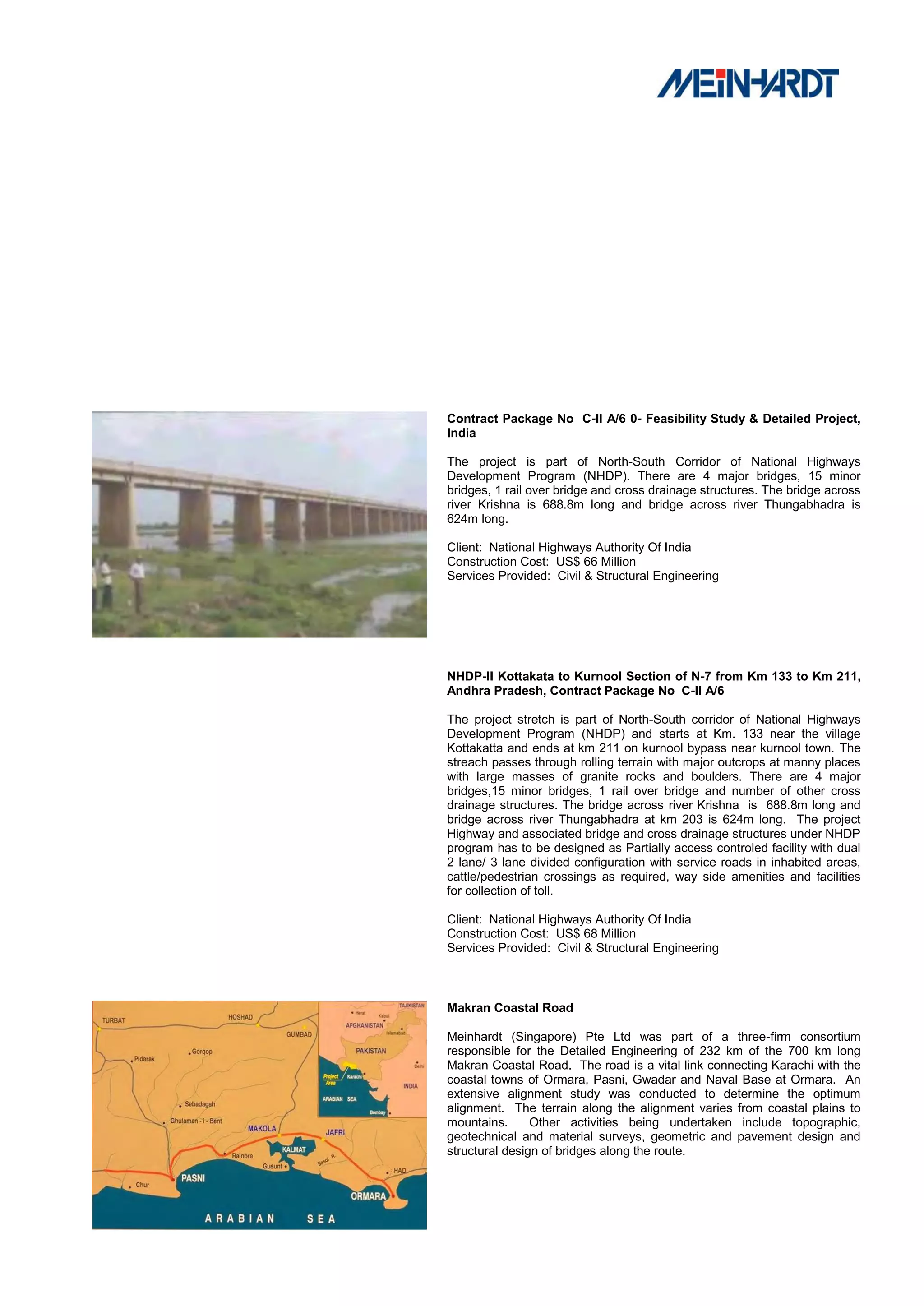 Contract Package No C-II A/6 0- Feasibility Study & Detailed Project,
India

The project is part of North-South Corridor of National Highways
Development Program (NHDP). There are 4 major bridges, 15 minor
bridges, 1 rail over bridge and cross drainage structures. The bridge across
river Krishna is 688.8m long and bridge across river Thungabhadra is
624m long.

Client: National Highways Authority Of India
Construction Cost: US$ 66 Million
Services Provided: Civil & Structural Engineering




NHDP-II Kottakata to Kurnool Section of N-7 from Km 133 to Km 211,
Andhra Pradesh, Contract Package No C-II A/6

The project stretch is part of North-South corridor of National Highways
Development Program (NHDP) and starts at Km. 133 near the village
Kottakatta and ends at km 211 on kurnool bypass near kurnool town. The
streach passes through rolling terrain with major outcrops at manny places
with large masses of granite rocks and boulders. There are 4 major
bridges,15 minor bridges, 1 rail over bridge and number of other cross
drainage structures. The bridge across river Krishna is 688.8m long and
bridge across river Thungabhadra at km 203 is 624m long. The project
Highway and associated bridge and cross drainage structures under NHDP
program has to be designed as Partially access controled facility with dual
2 lane/ 3 lane divided configuration with service roads in inhabited areas,
cattle/pedestrian crossings as required, way side amenities and facilities
for collection of toll.

Client: National Highways Authority Of India
Construction Cost: US$ 68 Million
Services Provided: Civil & Structural Engineering



Makran Coastal Road

Meinhardt (Singapore) Pte Ltd was part of a three-firm consortium
responsible for the Detailed Engineering of 232 km of the 700 km long
Makran Coastal Road. The road is a vital link connecting Karachi with the
coastal towns of Ormara, Pasni, Gwadar and Naval Base at Ormara. An
extensive alignment study was conducted to determine the optimum
alignment. The terrain along the alignment varies from coastal plains to
mountains.      Other activities being undertaken include topographic,
geotechnical and material surveys, geometric and pavement design and
structural design of bridges along the route.
 