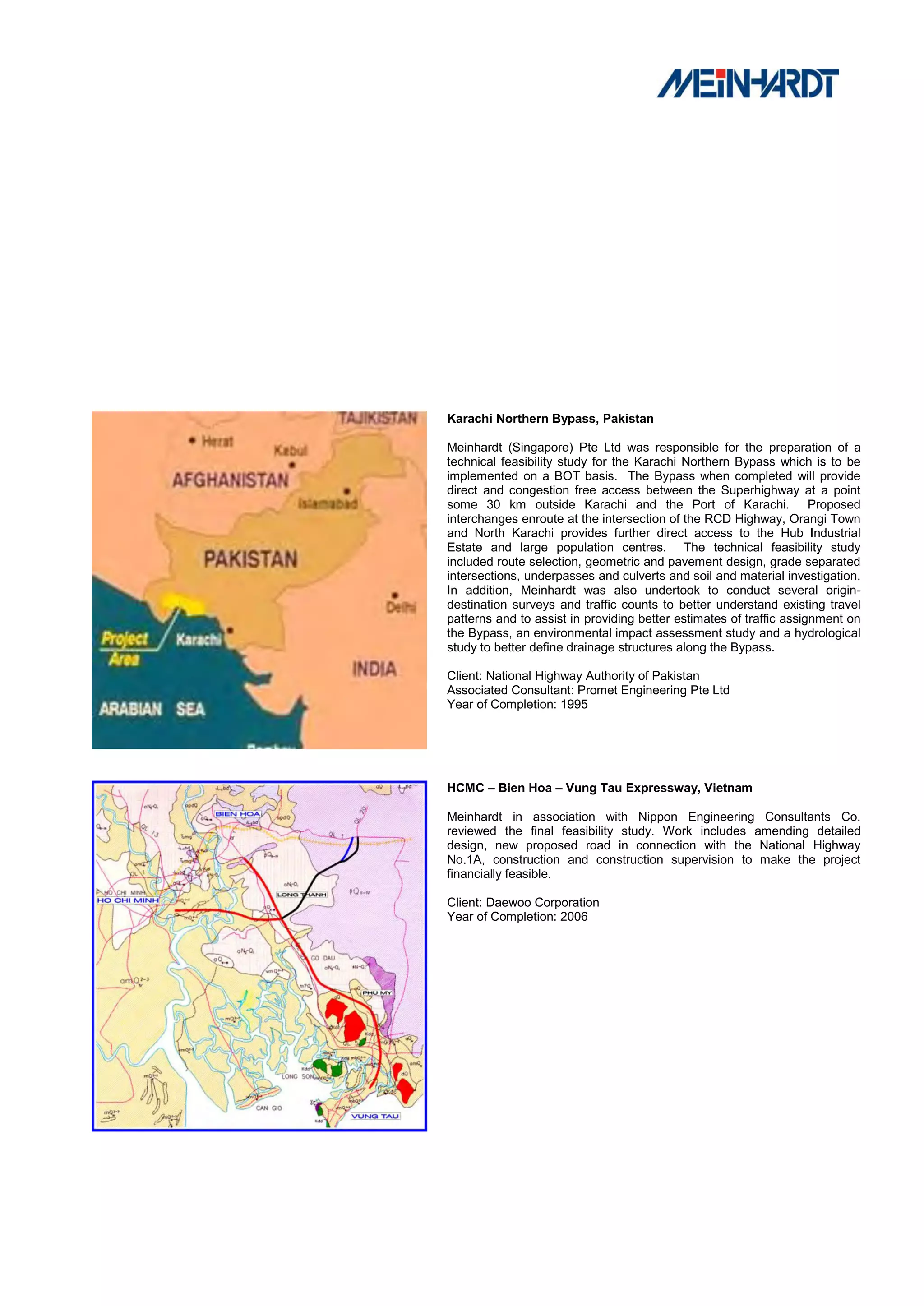 Karachi Northern Bypass, Pakistan

Meinhardt (Singapore) Pte Ltd was responsible for the preparation of a
technical feasibility study for the Karachi Northern Bypass which is to be
implemented on a BOT basis. The Bypass when completed will provide
direct and congestion free access between the Superhighway at a point
some 30 km outside Karachi and the Port of Karachi. Proposed
interchanges enroute at the intersection of the RCD Highway, Orangi Town
and North Karachi provides further direct access to the Hub Industrial
Estate and large population centres. The technical feasibility study
included route selection, geometric and pavement design, grade separated
intersections, underpasses and culverts and soil and material investigation.
In addition, Meinhardt was also undertook to conduct several origin-
destination surveys and traffic counts to better understand existing travel
patterns and to assist in providing better estimates of traffic assignment on
the Bypass, an environmental impact assessment study and a hydrological
study to better define drainage structures along the Bypass.

Client: National Highway Authority of Pakistan
Associated Consultant: Promet Engineering Pte Ltd
Year of Completion: 1995




HCMC – Bien Hoa – Vung Tau Expressway, Vietnam

Meinhardt in association with Nippon Engineering Consultants Co.
reviewed the final feasibility study. Work includes amending detailed
design, new proposed road in connection with the National Highway
No.1A, construction and construction supervision to make the project
financially feasible.

Client: Daewoo Corporation
Year of Completion: 2006
 