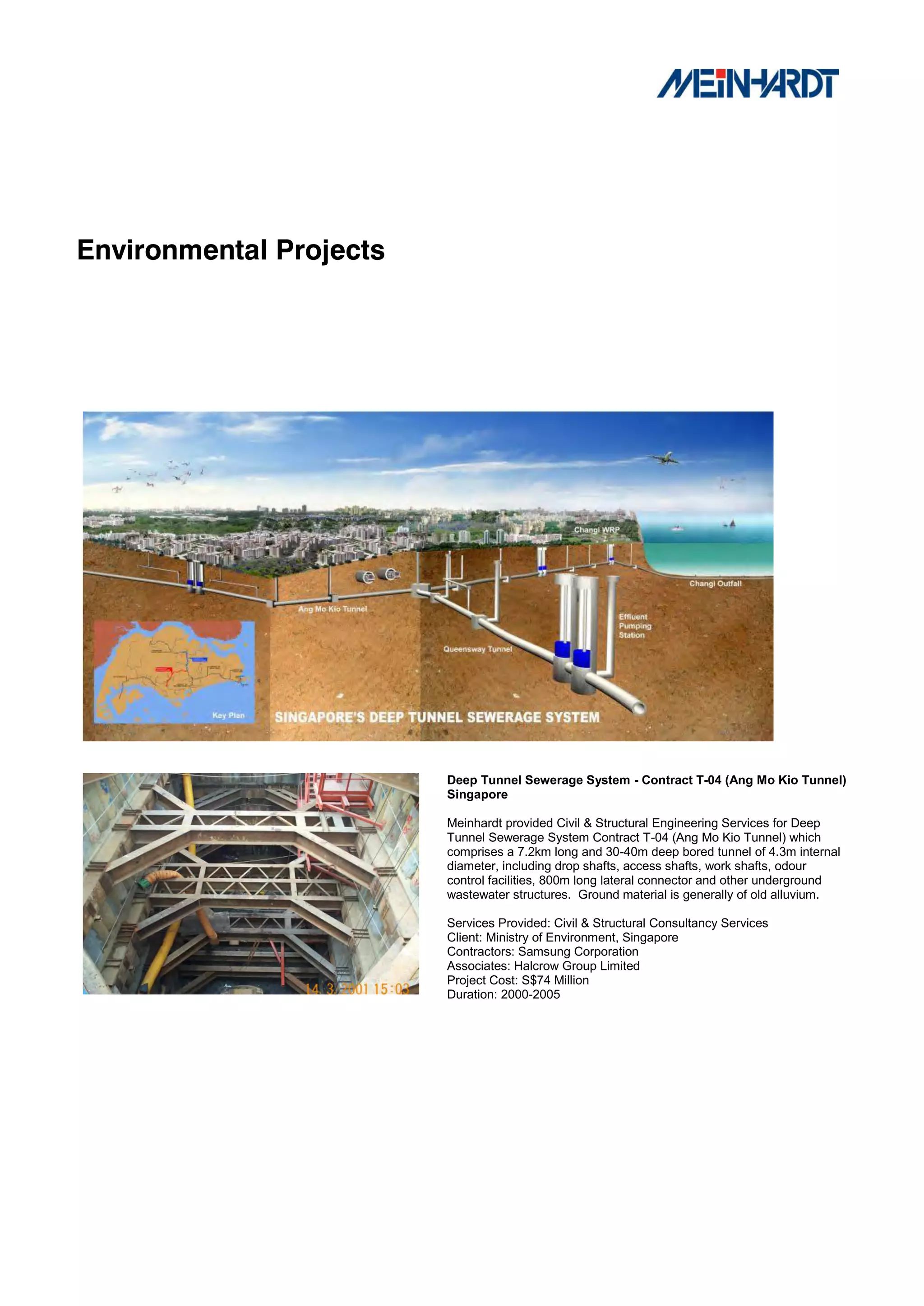 Environmental Projects




                         Deep Tunnel Sewerage System - Contract T-04 (Ang Mo Kio Tunnel)
                         Singapore

                         Meinhardt provided Civil & Structural Engineering Services for Deep
                         Tunnel Sewerage System Contract T-04 (Ang Mo Kio Tunnel) which
                         comprises a 7.2km long and 30-40m deep bored tunnel of 4.3m internal
                         diameter, including drop shafts, access shafts, work shafts, odour
                         control facilities, 800m long lateral connector and other underground
                         wastewater structures. Ground material is generally of old alluvium.

                         Services Provided: Civil & Structural Consultancy Services
                         Client: Ministry of Environment, Singapore
                         Contractors: Samsung Corporation
                         Associates: Halcrow Group Limited
                         Project Cost: S$74 Million
                         Duration: 2000-2005
 