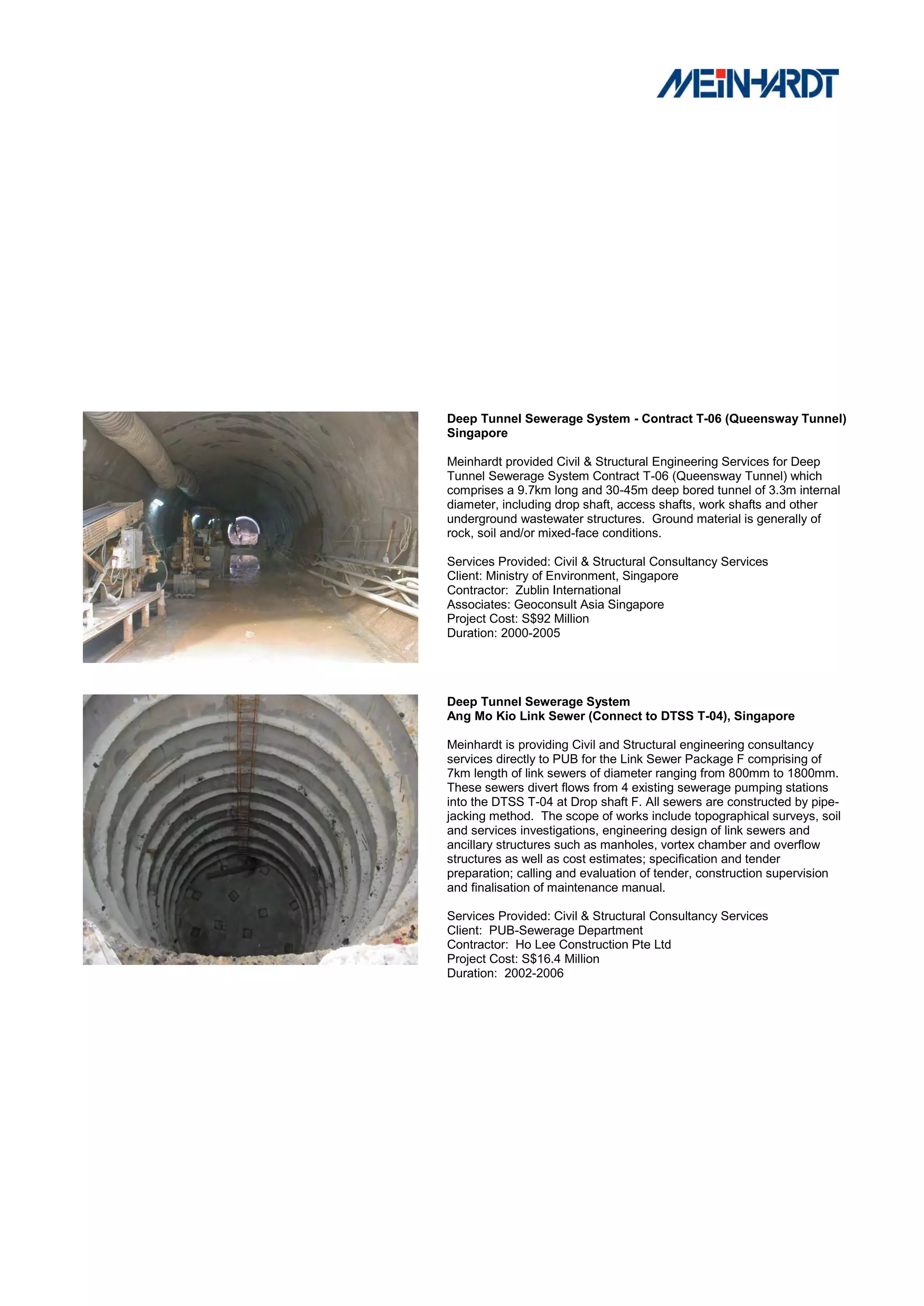 Deep Tunnel Sewerage System - Contract T-06 (Queensway Tunnel)
Singapore

Meinhardt provided Civil & Structural Engineering Services for Deep
Tunnel Sewerage System Contract T-06 (Queensway Tunnel) which
comprises a 9.7km long and 30-45m deep bored tunnel of 3.3m internal
diameter, including drop shaft, access shafts, work shafts and other
underground wastewater structures. Ground material is generally of
rock, soil and/or mixed-face conditions.

Services Provided: Civil & Structural Consultancy Services
Client: Ministry of Environment, Singapore
Contractor: Zublin International
Associates: Geoconsult Asia Singapore
Project Cost: S$92 Million
Duration: 2000-2005




Deep Tunnel Sewerage System
Ang Mo Kio Link Sewer (Connect to DTSS T-04), Singapore

Meinhardt is providing Civil and Structural engineering consultancy
services directly to PUB for the Link Sewer Package F comprising of
7km length of link sewers of diameter ranging from 800mm to 1800mm.
These sewers divert flows from 4 existing sewerage pumping stations
into the DTSS T-04 at Drop shaft F. All sewers are constructed by pipe-
jacking method. The scope of works include topographical surveys, soil
and services investigations, engineering design of link sewers and
ancillary structures such as manholes, vortex chamber and overflow
structures as well as cost estimates; specification and tender
preparation; calling and evaluation of tender, construction supervision
and finalisation of maintenance manual.

Services Provided: Civil & Structural Consultancy Services
Client: PUB-Sewerage Department
Contractor: Ho Lee Construction Pte Ltd
Project Cost: S$16.4 Million
Duration: 2002-2006
 