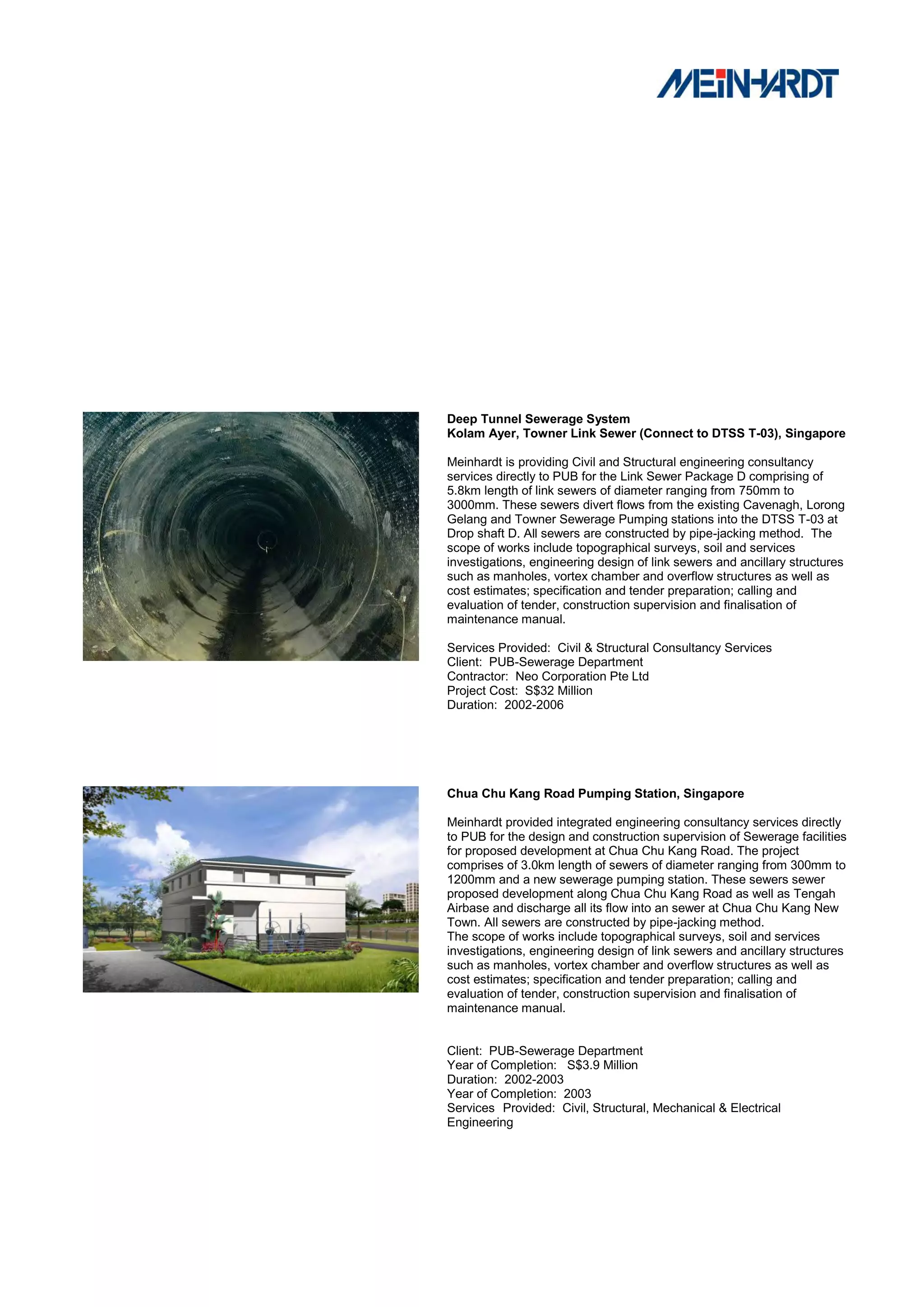 Deep Tunnel Sewerage System
Kolam Ayer, Towner Link Sewer (Connect to DTSS T-03), Singapore

Meinhardt is providing Civil and Structural engineering consultancy
services directly to PUB for the Link Sewer Package D comprising of
5.8km length of link sewers of diameter ranging from 750mm to
3000mm. These sewers divert flows from the existing Cavenagh, Lorong
Gelang and Towner Sewerage Pumping stations into the DTSS T-03 at
Drop shaft D. All sewers are constructed by pipe-jacking method. The
scope of works include topographical surveys, soil and services
investigations, engineering design of link sewers and ancillary structures
such as manholes, vortex chamber and overflow structures as well as
cost estimates; specification and tender preparation; calling and
evaluation of tender, construction supervision and finalisation of
maintenance manual.

Services Provided: Civil & Structural Consultancy Services
Client: PUB-Sewerage Department
Contractor: Neo Corporation Pte Ltd
Project Cost: S$32 Million
Duration: 2002-2006




Chua Chu Kang Road Pumping Station, Singapore

Meinhardt provided integrated engineering consultancy services directly
to PUB for the design and construction supervision of Sewerage facilities
for proposed development at Chua Chu Kang Road. The project
comprises of 3.0km length of sewers of diameter ranging from 300mm to
1200mm and a new sewerage pumping station. These sewers sewer
proposed development along Chua Chu Kang Road as well as Tengah
Airbase and discharge all its flow into an sewer at Chua Chu Kang New
Town. All sewers are constructed by pipe-jacking method.
The scope of works include topographical surveys, soil and services
investigations, engineering design of link sewers and ancillary structures
such as manholes, vortex chamber and overflow structures as well as
cost estimates; specification and tender preparation; calling and
evaluation of tender, construction supervision and finalisation of
maintenance manual.


Client: PUB-Sewerage Department
Year of Completion: S$3.9 Million
Duration: 2002-2003
Year of Completion: 2003
Services Provided: Civil, Structural, Mechanical & Electrical
Engineering
 