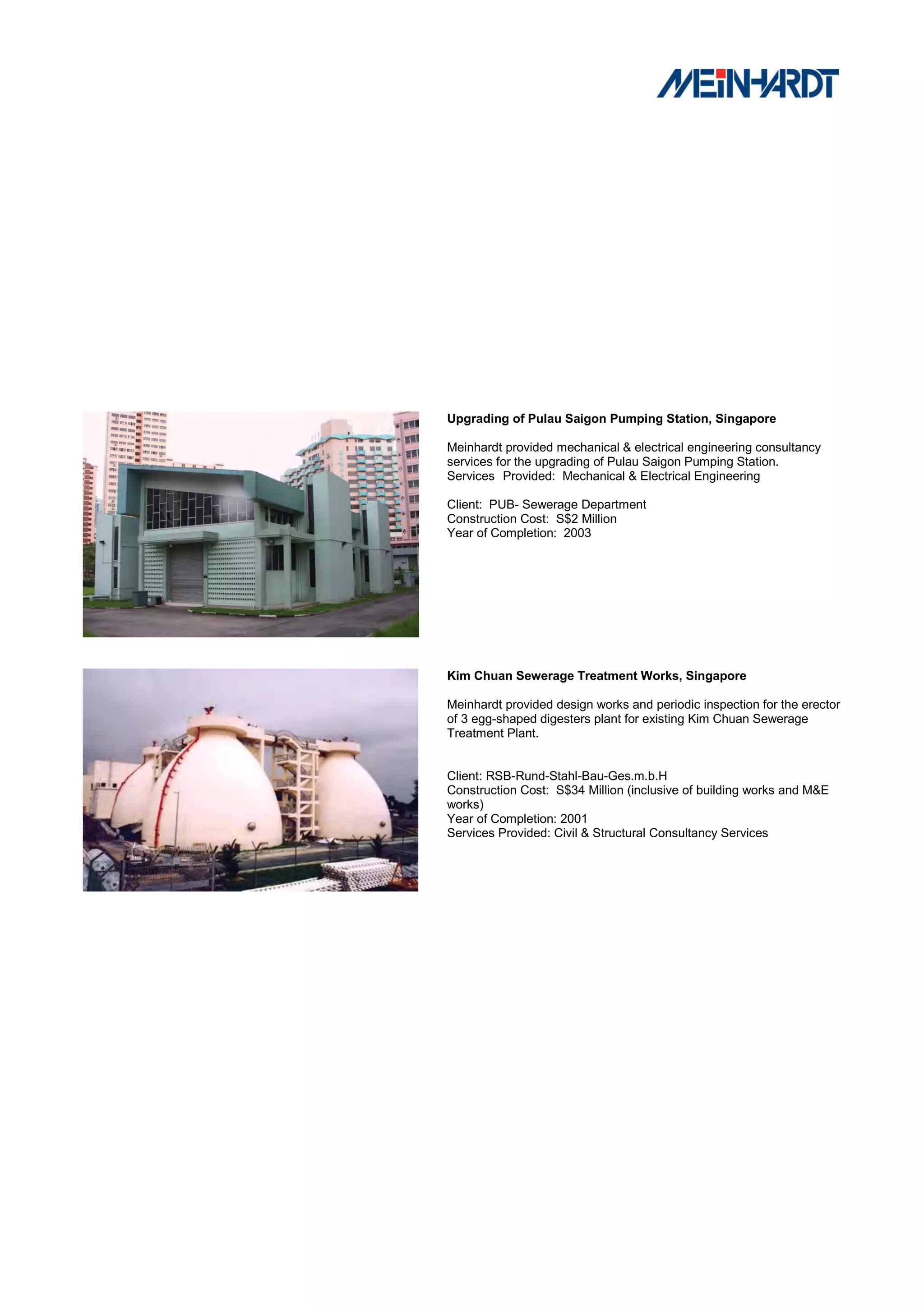 Upgrading of Pulau Saigon Pumping Station, Singapore

Meinhardt provided mechanical & electrical engineering consultancy
services for the upgrading of Pulau Saigon Pumping Station.
Services Provided: Mechanical & Electrical Engineering

Client: PUB- Sewerage Department
Construction Cost: S$2 Million
Year of Completion: 2003




Kim Chuan Sewerage Treatment Works, Singapore

Meinhardt provided design works and periodic inspection for the erector
of 3 egg-shaped digesters plant for existing Kim Chuan Sewerage
Treatment Plant.


Client: RSB-Rund-Stahl-Bau-Ges.m.b.H
Construction Cost: S$34 Million (inclusive of building works and M&E
works)
Year of Completion: 2001
Services Provided: Civil & Structural Consultancy Services
 
