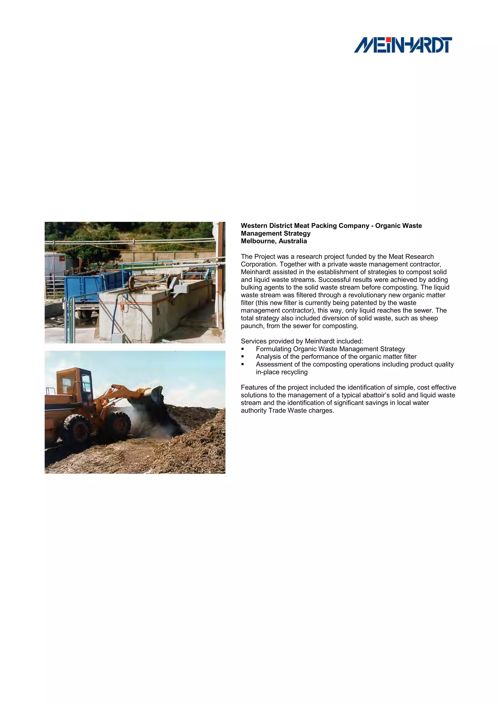 Western District Meat Packing Company - Organic Waste
Management Strategy
Melbourne, Australia

The Project was a research project funded by the Meat Research
Corporation. Together with a private waste management contractor,
Meinhardt assisted in the establishment of strategies to compost solid
and liquid waste streams. Successful results were achieved by adding
bulking agents to the solid waste stream before composting. The liquid
waste stream was filtered through a revolutionary new organic matter
filter (this new filter is currently being patented by the waste
management contractor), this way, only liquid reaches the sewer. The
total strategy also included diversion of solid waste, such as sheep
paunch, from the sewer for composting.

Services provided by Meinhardt included:
    Formulating Organic Waste Management Strategy
    Analysis of the performance of the organic matter filter
    Assessment of the composting operations including product quality
     in-place recycling

Features of the project included the identification of simple, cost effective
solutions to the management of a typical abattoir’s solid and liquid waste
stream and the identification of significant savings in local water
authority Trade Waste charges.
 