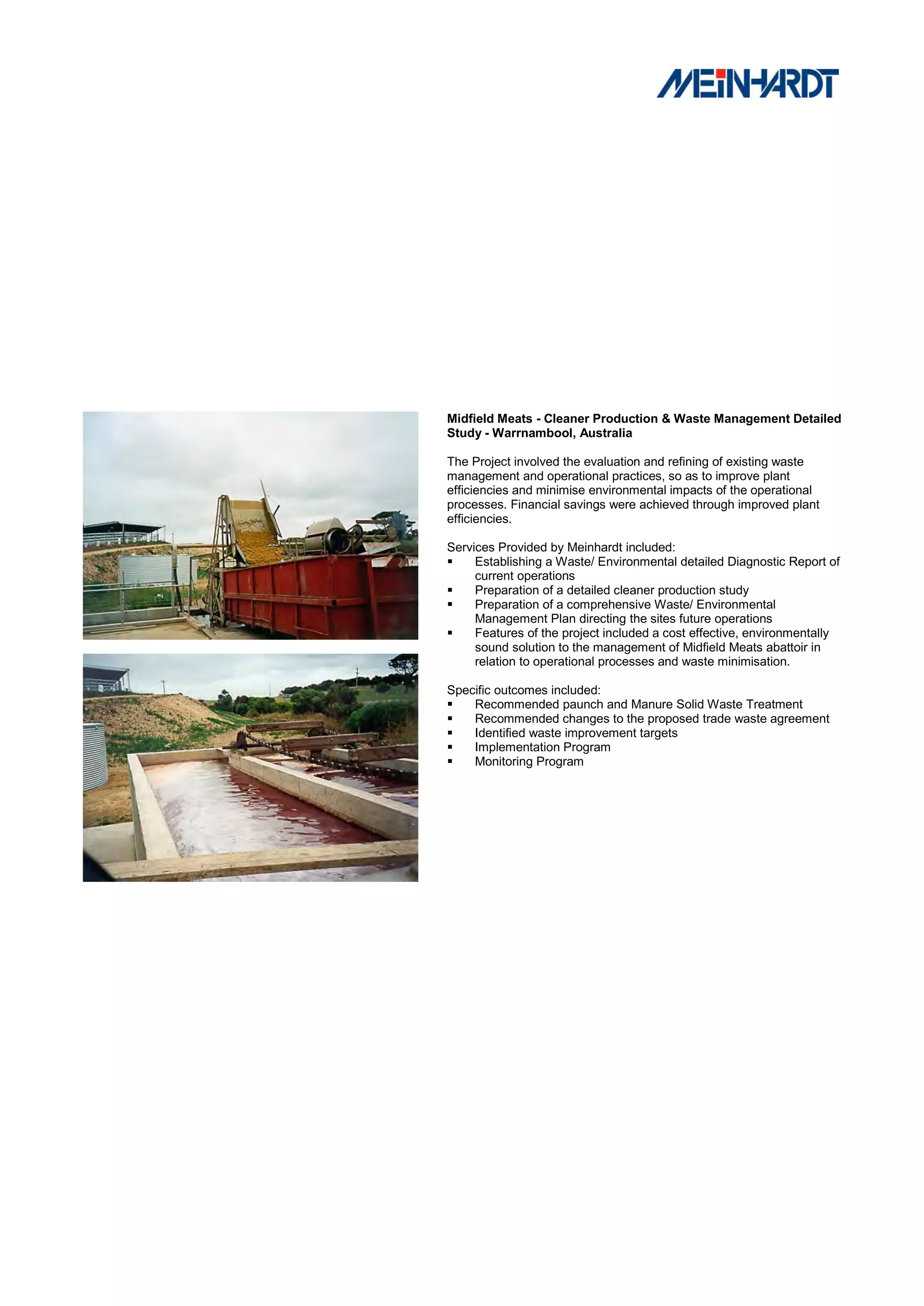 Midfield Meats - Cleaner Production & Waste Management Detailed
Study - Warrnambool, Australia

The Project involved the evaluation and refining of existing waste
management and operational practices, so as to improve plant
efficiencies and minimise environmental impacts of the operational
processes. Financial savings were achieved through improved plant
efficiencies.

Services Provided by Meinhardt included:
    Establishing a Waste/ Environmental detailed Diagnostic Report of
     current operations
    Preparation of a detailed cleaner production study
    Preparation of a comprehensive Waste/ Environmental
     Management Plan directing the sites future operations
    Features of the project included a cost effective, environmentally
     sound solution to the management of Midfield Meats abattoir in
     relation to operational processes and waste minimisation.

Specific outcomes included:
   Recommended paunch and Manure Solid Waste Treatment
   Recommended changes to the proposed trade waste agreement
   Identified waste improvement targets
   Implementation Program
   Monitoring Program
 