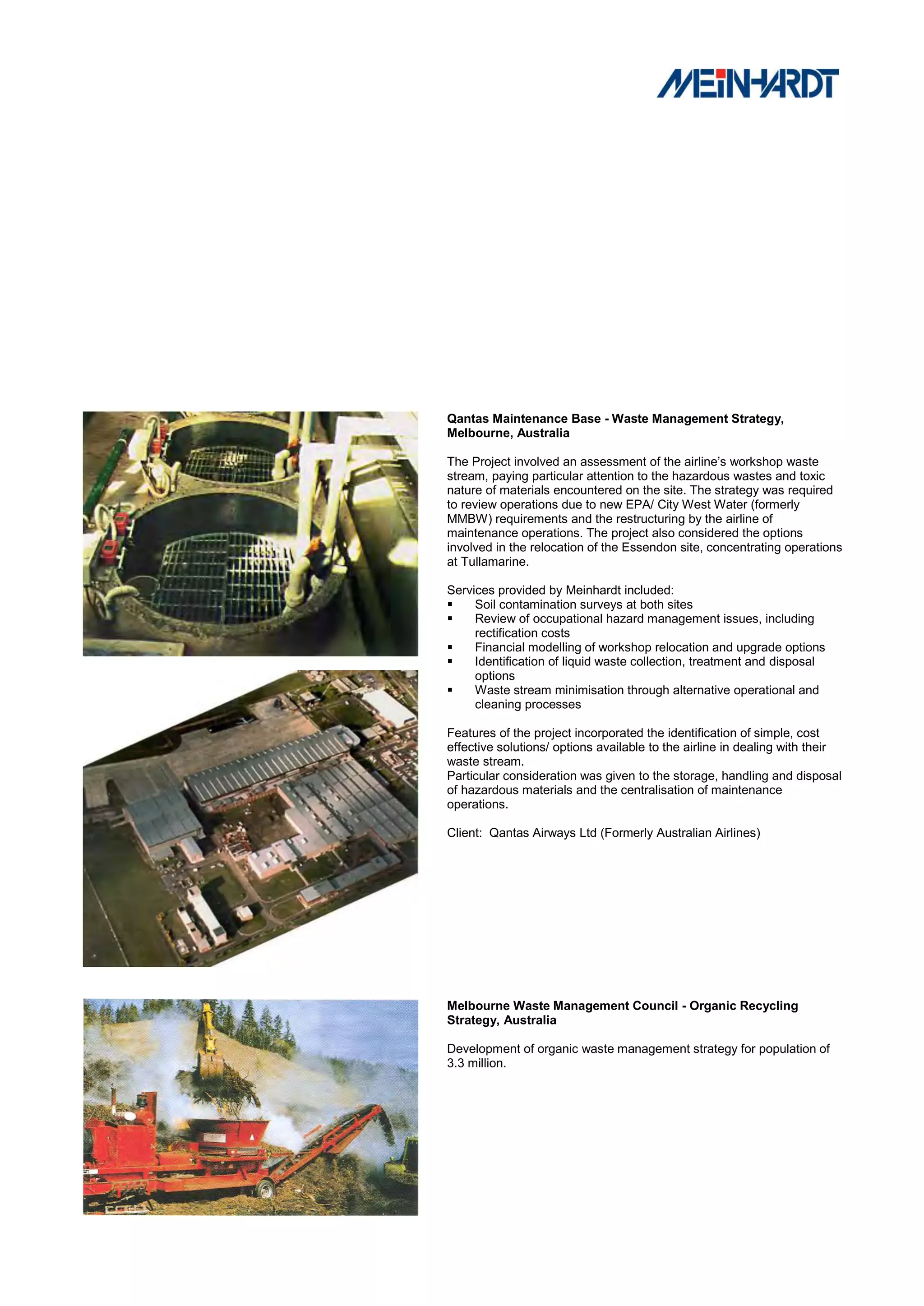 Qantas Maintenance Base - Waste Management Strategy,
Melbourne, Australia

The Project involved an assessment of the airline’s workshop waste
stream, paying particular attention to the hazardous wastes and toxic
nature of materials encountered on the site. The strategy was required
to review operations due to new EPA/ City West Water (formerly
MMBW) requirements and the restructuring by the airline of
maintenance operations. The project also considered the options
involved in the relocation of the Essendon site, concentrating operations
at Tullamarine.

Services provided by Meinhardt included:
    Soil contamination surveys at both sites
    Review of occupational hazard management issues, including
     rectification costs
    Financial modelling of workshop relocation and upgrade options
    Identification of liquid waste collection, treatment and disposal
     options
    Waste stream minimisation through alternative operational and
     cleaning processes

Features of the project incorporated the identification of simple, cost
effective solutions/ options available to the airline in dealing with their
waste stream.
Particular consideration was given to the storage, handling and disposal
of hazardous materials and the centralisation of maintenance
operations.

Client: Qantas Airways Ltd (Formerly Australian Airlines)




Melbourne Waste Management Council - Organic Recycling
Strategy, Australia

Development of organic waste management strategy for population of
3.3 million.
 