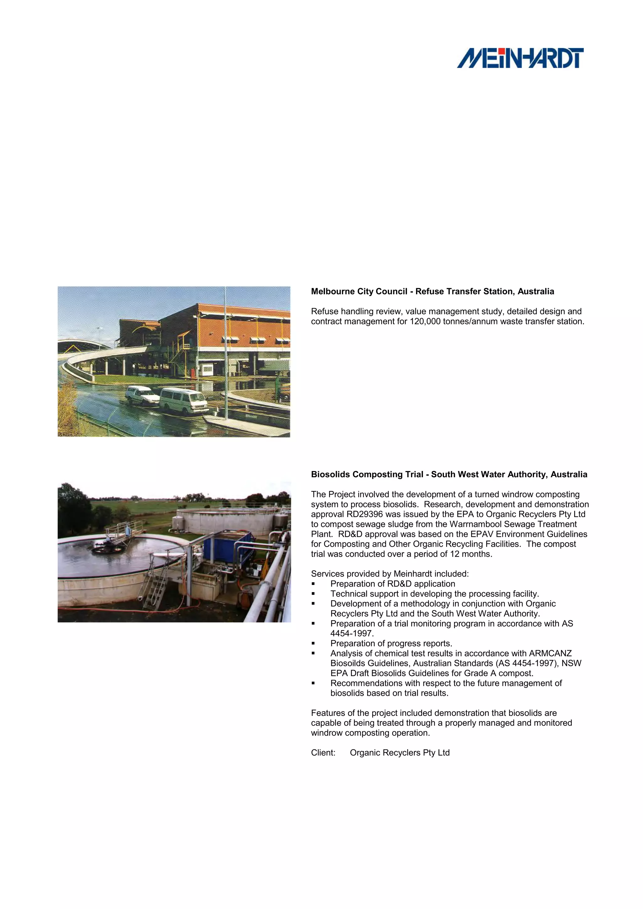 Melbourne City Council - Refuse Transfer Station, Australia

Refuse handling review, value management study, detailed design and
contract management for 120,000 tonnes/annum waste transfer station.




Biosolids Composting Trial - South West Water Authority, Australia

The Project involved the development of a turned windrow composting
system to process biosolids. Research, development and demonstration
approval RD29396 was issued by the EPA to Organic Recyclers Pty Ltd
to compost sewage sludge from the Warrnambool Sewage Treatment
Plant. RD&D approval was based on the EPAV Environment Guidelines
for Composting and Other Organic Recycling Facilities. The compost
trial was conducted over a period of 12 months.

Services provided by Meinhardt included:
    Preparation of RD&D application
    Technical support in developing the processing facility.
    Development of a methodology in conjunction with Organic
     Recyclers Pty Ltd and the South West Water Authority.
    Preparation of a trial monitoring program in accordance with AS
     4454-1997.
    Preparation of progress reports.
    Analysis of chemical test results in accordance with ARMCANZ
     Biosoilds Guidelines, Australian Standards (AS 4454-1997), NSW
     EPA Draft Biosolids Guidelines for Grade A compost.
    Recommendations with respect to the future management of
     biosolids based on trial results.

Features of the project included demonstration that biosolids are
capable of being treated through a properly managed and monitored
windrow composting operation.

Client:   Organic Recyclers Pty Ltd
 