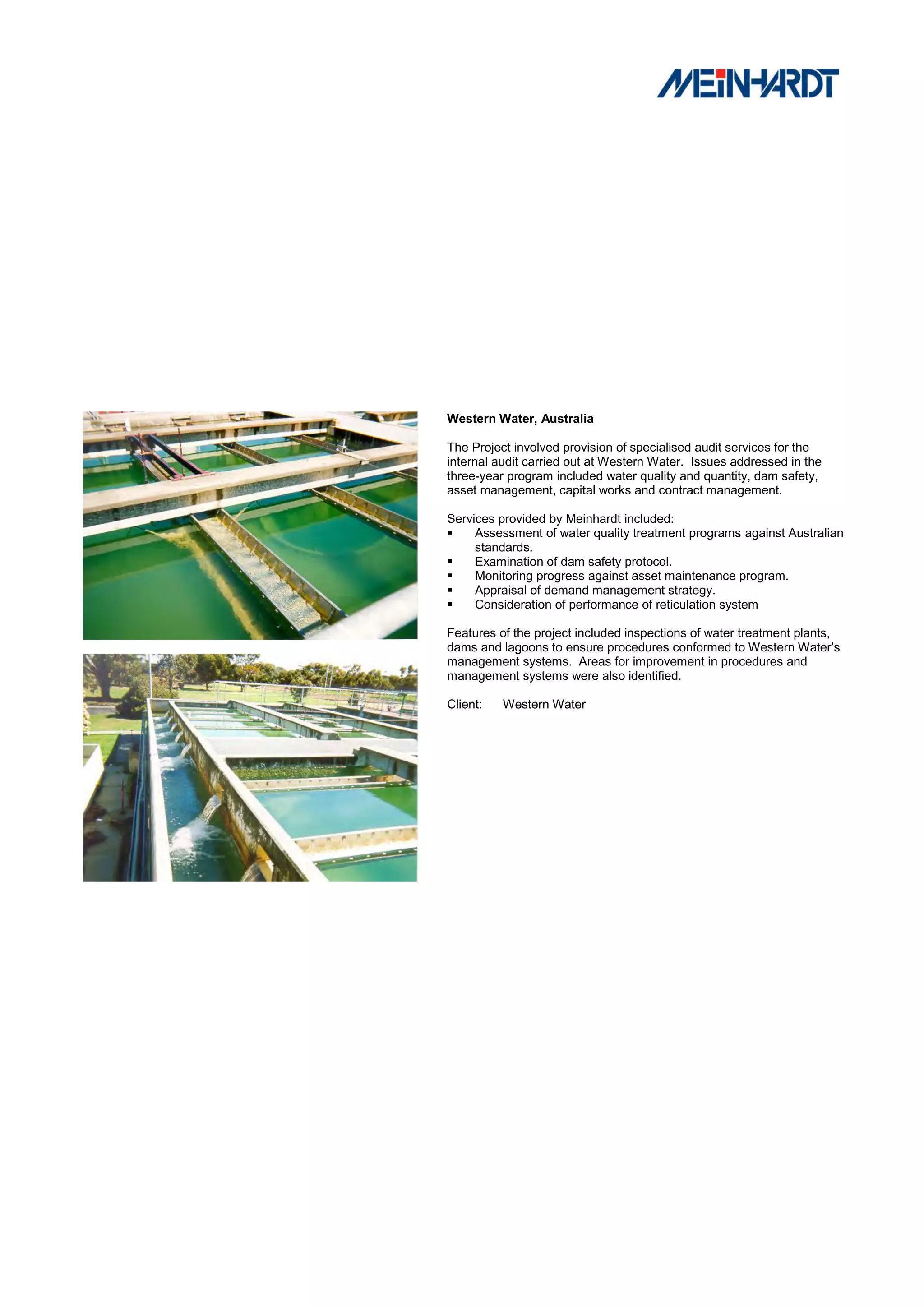 Western Water, Australia

The Project involved provision of specialised audit services for the
internal audit carried out at Western Water. Issues addressed in the
three-year program included water quality and quantity, dam safety,
asset management, capital works and contract management.

Services provided by Meinhardt included:
    Assessment of water quality treatment programs against Australian
     standards.
    Examination of dam safety protocol.
    Monitoring progress against asset maintenance program.
    Appraisal of demand management strategy.
    Consideration of performance of reticulation system

Features of the project included inspections of water treatment plants,
dams and lagoons to ensure procedures conformed to Western Water’s
management systems. Areas for improvement in procedures and
management systems were also identified.

Client:   Western Water
 