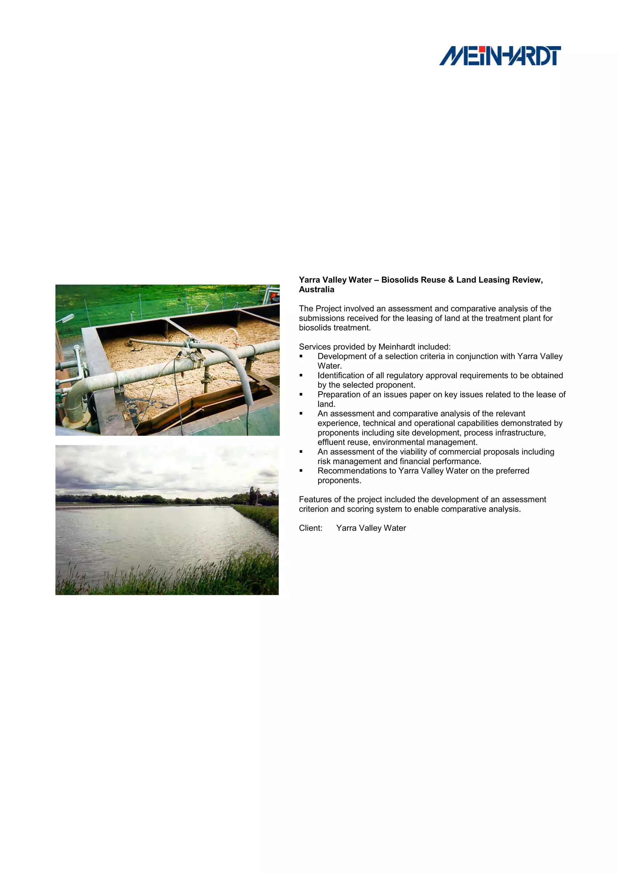 Yarra Valley Water – Biosolids Reuse & Land Leasing Review,
Australia

The Project involved an assessment and comparative analysis of the
submissions received for the leasing of land at the treatment plant for
biosolids treatment.

Services provided by Meinhardt included:
    Development of a selection criteria in conjunction with Yarra Valley
     Water.
    Identification of all regulatory approval requirements to be obtained
     by the selected proponent.
    Preparation of an issues paper on key issues related to the lease of
     land.
    An assessment and comparative analysis of the relevant
     experience, technical and operational capabilities demonstrated by
     proponents including site development, process infrastructure,
     effluent reuse, environmental management.
    An assessment of the viability of commercial proposals including
     risk management and financial performance.
    Recommendations to Yarra Valley Water on the preferred
     proponents.

Features of the project included the development of an assessment
criterion and scoring system to enable comparative analysis.

Client:   Yarra Valley Water
 