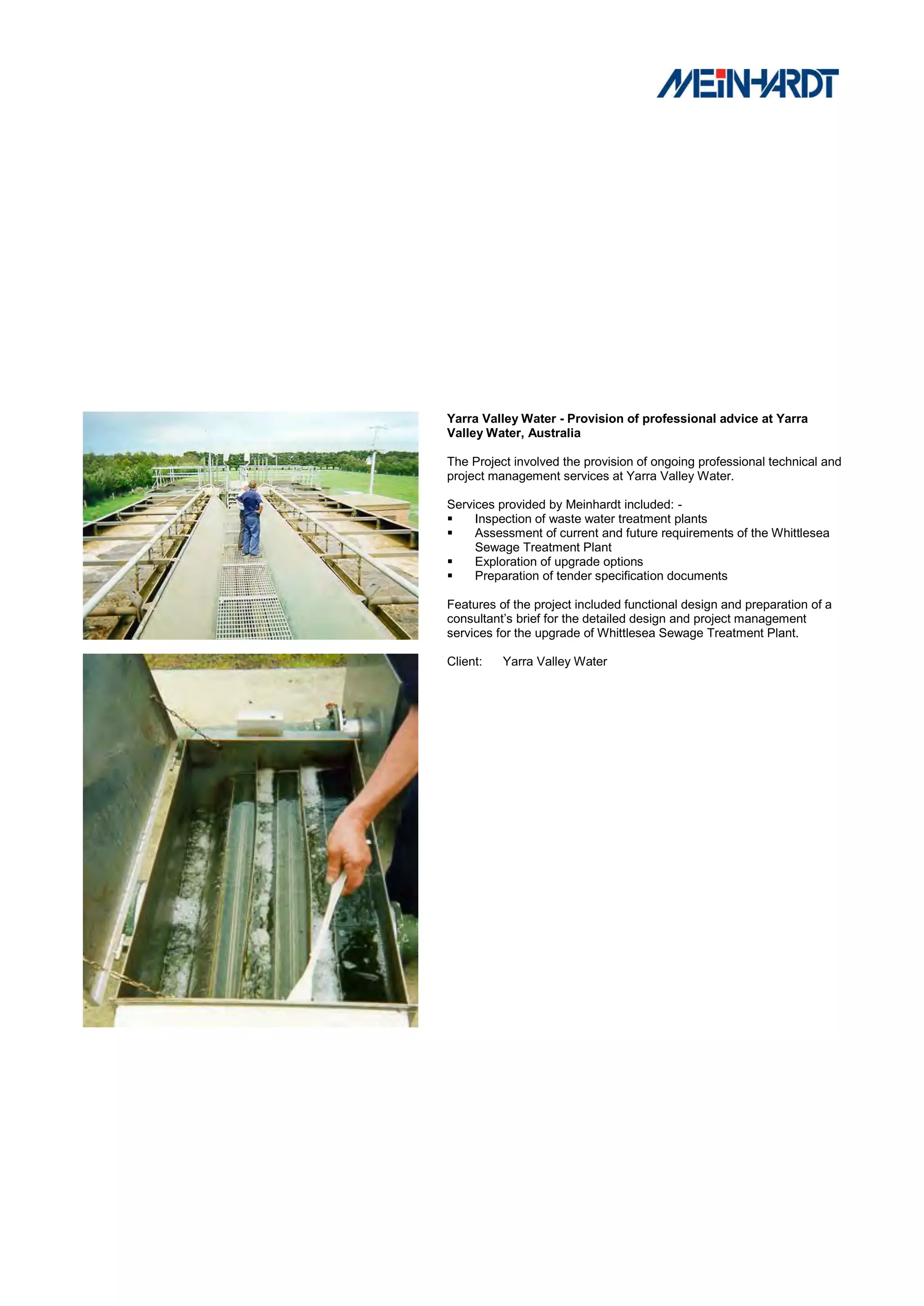 Yarra Valley Water - Provision of professional advice at Yarra
Valley Water, Australia

The Project involved the provision of ongoing professional technical and
project management services at Yarra Valley Water.

Services provided by Meinhardt included: -
    Inspection of waste water treatment plants
    Assessment of current and future requirements of the Whittlesea
     Sewage Treatment Plant
    Exploration of upgrade options
    Preparation of tender specification documents

Features of the project included functional design and preparation of a
consultant’s brief for the detailed design and project management
services for the upgrade of Whittlesea Sewage Treatment Plant.

Client:   Yarra Valley Water
 